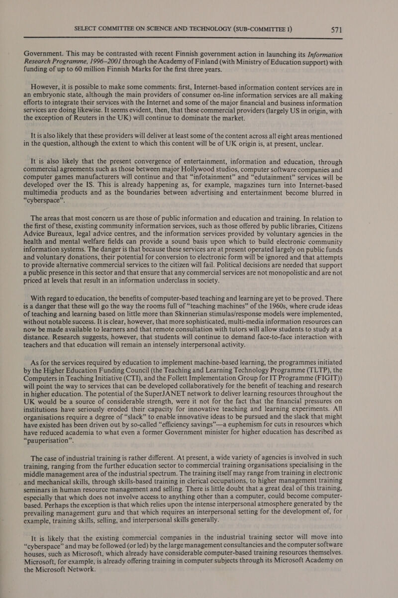  Government. This may be contrasted with recent Finnish government action in launching its Information Research Programme, 1996-200] through the Academy of Finland (with Ministry of Education support) with funding of up to 60 million Finnish Marks for the first three years. However, it is possible to make some comments: first, Internet-based information content services are in an embryonic state, although the main providers of consumer on-line information services are all making efforts to integrate their services with the Internet and some of the major financial and business information services are doing likewise. It seems evident, then, that these commercial providers (largely US in origin, with the exception of Reuters in the UK) will continue to dominate the market. _ Itisalso likely that these providers will deliver at least some of the content across all eight areas mentioned in the question, although the extent to which this content will be of UK origin is, at present, unclear. It is also likely that the present convergence of entertainment, information and education, through commercial agreements such as those between major Hollywood studios, computer software companies and computer games manufacturers will continue and that “infotainment” and “edutainment” services will be developed over the IS. This is already happening as, for example, magazines turn into Internet-based multimedia products and as the boundaries between advertising and entertainment become blurred in “cyberspace”. The areas that most concern us are those of public information and education and training. In relation to the first of these, existing community information services, such as those offered by public libraries, Citizens Advice Bureaux, legal advice centres, and the information services provided by voluntary agencies in the health and mental welfare fields can provide a sound basis upon which to build electronic community information systems. The danger is that because these services are at present operated largely on public funds and voluntary donations, their potential for conversion to electronic form will be ignored and that attempts to provide alternative commercial services to the citizen will fail. Political decisions are needed that support a public presence in this sector and that ensure that any commercial services are not monopolistic and are not priced at levels that result in an information underclass in society. With regard to education, the benefits of computer-based teaching and learning are yet to be proved. There - is a danger that these will go the way the rooms full of “teaching machines” of the 1960s, where crude ideas of teaching and learning based on little more than Skinnerian stimulas/response models were implemented, without notable success. It is clear, however, that more sophisticated, multi-media information resources can now be made available to learners and that remote consultation with tutors will allow students to study at a distance. Research suggests, however, that students will continue to demand face-to-face interaction with teachers and that education will remain an intensely interpersonal activity. As for the services required by education to implement machine-based learning, the programmes initiated by the Higher Education Funding Council (the Teaching and Learning Technology Programme (TLTP), the Computers in Teaching Initiative (CTI), and the Follett Implementation Group for IT Programme (FIGIT)) will point the way to services that can be developed collaboratively for the benefit of teaching and research in higher education. The potential of the SuperJANET network to deliver learning resources throughout the UK would be a source of considerable strength, were it not for the fact that the financial pressures on institutions have seriously eroded their capacity for innovative teaching and learning experiments. All organisations require a degree of “slack” to enable innovative ideas to be pursued and the slack that might have existed has been driven out by so-called “efficiency savings”—a euphemism for cuts in resources which have reduced academia to what even a former Government minister for higher education has described as “pauperisation”. The case of industrial training is rather different. At present, a wide variety of agencies is involved in such training, ranging from the further education sector to commercial training organisations specialising in the middie management area of the industrial spectrum. The training itself may range from training in electronic _and mechanical skills, through skills-based training in clerical occupations, to higher management training seminars in human resource management and selling. There is little doubt that a great deal of this training, especially that which does not involve access to anything other than a computer, could become computer- based. Perhaps the exception is that which relies upon the intense interpersonal atmosphere generated by the prevailing management guru and that which requires an interpersonal setting for the development of, for example, training skills, selling, and interpersonal skills generally. It is likely that the existing commercial companies in the industrial training sector will move into “cyberspace” and may be followed (or led) by the large management consultancies and the computer software houses, such as Microsoft, which already have considerable computer-based training resources themselves. Microsoft, for example, is already offering training in computer subjects through its Microsoft Academy on the Microsoft Network.