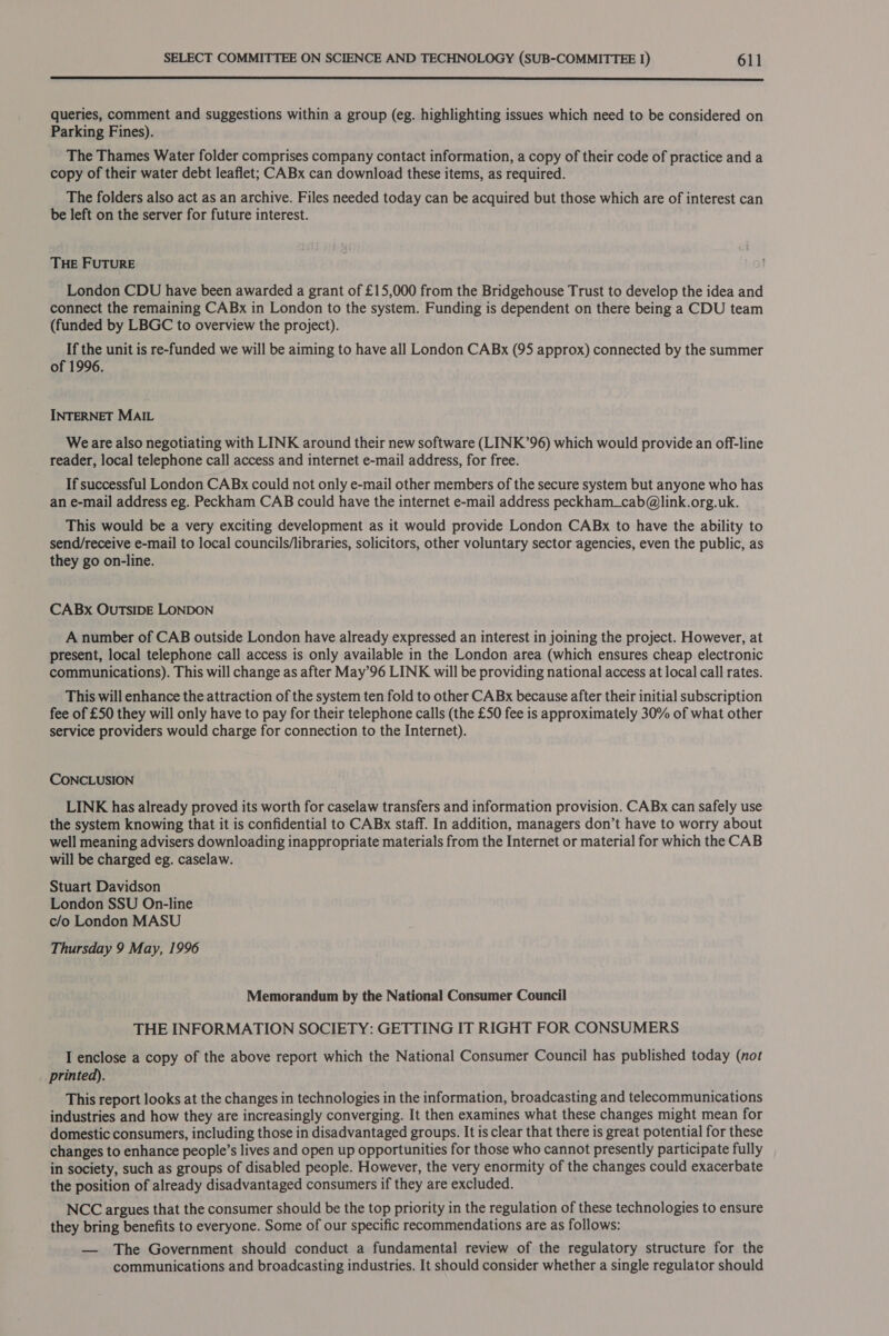 queries, comment and suggestions within a group (eg. highlighting issues which need to be considered on Parking Fines). The Thames Water folder comprises company contact information, a copy of their code of practice and a copy of their water debt leaflet; CABx can download these items, as required. The folders also act as an archive. Files needed today can be acquired but those which are of interest can be left on the server for future interest. THE FUTURE London CDU have been awarded a grant of £15,000 from the Bridgehouse Trust to develop the idea and connect the remaining CABx in London to the system. Funding is dependent on there being a CDU team (funded by LBGC to overview the project). If the unit is re-funded we will be aiming to have all London CABx (95 approx) connected by the summer of 1996. INTERNET MAIL Weare also negotiating with LINK around their new software (LINK’96) which would provide an off-line reader, local telephone call access and internet e-mail address, for free. If successful London CABx could not only e-mail other members of the secure system but anyone who has an e-mail address eg. Peckham CAB could have the internet e-mail address peckham_cab@link.org.uk. This would be a very exciting development as it would provide London CABx to have the ability to send/receive e-mail to local councils/libraries, solicitors, other voluntary sector agencies, even the public, as they go on-line. CABx OUTSIDE LONDON A number of CAB outside London have already expressed an interest in joining the project. However, at present, local telephone call access is only available in the London area (which ensures cheap electronic communications). This will change as after May’96 LINK will be providing national access at local call rates. This will enhance the attraction of the system ten fold to other CABx because after their initial subscription fee of £50 they will only have to pay for their telephone calls (the £50 fee is approximately 30% of what other service providers would charge for connection to the Internet). CONCLUSION LINK has already proved its worth for caselaw transfers and information provision. CABx can safely use the system knowing that it is confidential to CABx staff. In addition, managers don’t have to worry about well meaning advisers downloading inappropriate materials from the Internet or material for which the CAB will be charged eg. caselaw. Stuart Davidson London SSU On-line c/o London MASU Thursday 9 May, 1996 Memorandum by the National Consumer Council THE INFORMATION SOCIETY: GETTING IT RIGHT FOR CONSUMERS I enclose a copy of the above report which the National Consumer Council has published today (not printed). This report looks at the changes in technologies in the information, broadcasting and telecommunications industries and how they are increasingly converging. It then examines what these changes might mean for domestic consumers, including those in disadvantaged groups. It is clear that there is great potential for these changes to enhance people’s lives and open up opportunities for those who cannot presently participate fully in society, such as groups of disabled people. However, the very enormity of the changes could exacerbate the position of already disadvantaged consumers if they are excluded. NCC argues that the consumer should be the top priority in the regulation of these technologies to ensure they bring benefits to everyone. Some of our specific recommendations are as follows: — The Government should conduct a fundamental review of the regulatory structure for the communications and broadcasting industries. It should consider whether a single regulator should