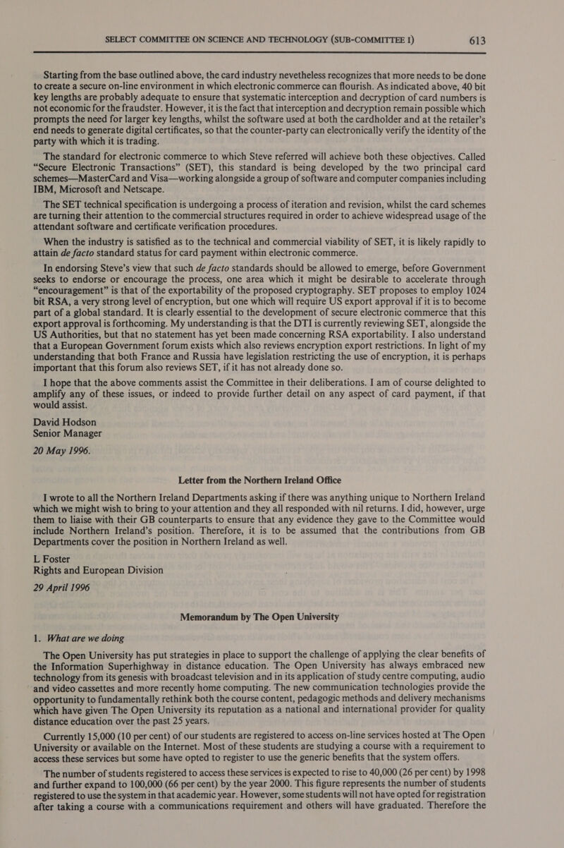  Starting from the base outlined above, the card industry nevetheless recognizes that more needs to be done to create a secure on-line environment in which electronic commerce can flourish. As indicated above, 40 bit key lengths are probably adequate to ensure that systematic interception and decryption of card numbers is not economic for the fraudster. However, it is the fact that interception and decryption remain possible which prompts the need for larger key lengths, whilst the software used at both the cardholder and at the retailer’s end needs to generate digital certificates, so that the counter-party can electronically verify the identity of the party with which it is trading. The standard for electronic commerce to which Steve referred will achieve both these objectives. Called “Secure Electronic Transactions” (SET), this standard is being developed by the two principal card schemes—MasterCard and Visa—working alongside a group of software and computer companies including IBM, Microsoft and Netscape. The SET technical specification is undergoing a process of iteration and revision, whilst the card schemes are turning their attention to the commercial structures required in order to achieve widespread usage of the attendant software and certificate verification procedures. When the industry is satisfied as to the technical and commercial viability of SET, it is likely rapidly to attain de facto standard status for card payment within electronic commerce. In endorsing Steve’s view that such de facto standards should be allowed to emerge, before Government seeks to endorse or encourage the process, one area which it might be desirable to accelerate through “encouragement” is that of the exportability of the proposed cryptography. SET proposes to employ 1024 bit RSA, a very strong level of encryption, but one which will require US export approval if it is to become part of a global standard. It is clearly essential to the development of secure electronic commerce that this export approval is forthcoming. My understanding is that the DTI is currently reviewing SET, alongside the US Authorities, but that no statement has yet been made concerning RSA exportability. I also understand that a European Government forum exists which also reviews encryption export restrictions. In light of my understanding that both France and Russia have legislation restricting the use of encryption, it is perhaps important that this forum also reviews SET, if it has not already done so. I hope that the above comments assist the Committee in their deliberations. I am of course delighted to amplify any of these issues, or indeed to provide further detail on any aspect of card payment, if that would assist. David Hodson Senior Manager 20 May 1996. Letter from the Northern Ireland Office I wrote to all the Northern Ireland Departments asking if there was anything unique to Northern Ireland which we might wish to bring to your attention and they all responded with nil returns. I did, however, urge them to liaise with their GB counterparts to ensure that any evidence they gave to the Committee would include Northern Ireland’s position. Therefore, it is to be assumed that the contributions from GB Departments cover the position in Northern Ireland as well. L Foster Rights and European Division 29 April 1996 Memorandum by The Open University 1. What are we doing The Open University has put strategies in place to support the challenge of applying the clear benefits of the Information Superhighway in distance education. The Open University has always embraced new technology from its genesis with broadcast television and in its application of study centre computing, audio ‘and video cassettes and more recently home computing. The new communication technologies provide the opportunity to fundamentally rethink both the course content, pedagogic methods and delivery mechanisms which have given The Open University its reputation as a national and international provider for quality distance education over the past 25 years. Currently 15,000 (10 per cent) of our students are registered to access on-line services hosted at The Open University or available on the Internet. Most of these students are studying a course with a requirement to access these services but some have opted to register to use the generic benefits that the system offers. The number of students registered to access these services is expected to rise to 40,000 (26 per cent) by 1998 and further expand to 100,000 (66 per cent) by the year 2000. This figure represents the number of students registered to use the system in that academic year. However, some students will not have opted for registration after taking a course with a communications requirement and others will have graduated. Therefore the