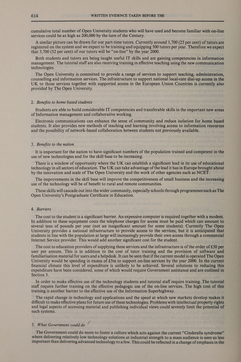  cumulative total number of Open University students who will have used and become familiar with on-line services could be as high as 200,000 by the turn of the Century. A similar picture can be drawn for our part-time tutors. Currently around 1,700 (25 per cent) of tutors are registered on the system and we expect to be training and equipping 500 tutors per year. Therefore we expect that 3,700 (52 per cent) of our tutors will be “on-line” by the year 2000. Both students and tutors are being taught useful IT skills and are gaining competencies in information management. The tutorial staff are also receiving training in effective teaching using the new communication technologies. The Open University is committed to provide a range of services to support teaching, administration, counselling and information services. The infrastructure to support national local-rate dial-up access in the UK to those services together with supported access in the European Union Countries is currently also provided by The Open University. 2. Benefits to home based students Students are able to build considerable IT competencies and transferable skills in the important new areas of Information management and collaborative working. Electronic communications can enhance the sense of community and reduce isolation for home based students. It also provides new methods of teaching and learning involving access to information resources and the possibility of network-based collaboration between students not previously available. 3. Benefits to the nation It is important for the nation to have significant numbers of the population trained and competent in the use of new technologies and for the skill base to be increasing. There is a window of opportunity where the UK can establish a significant lead in its use of educational technology in all sectors of education. The UK can take advantage of the lead it has in Europe brought about by the innovation and scale of The Open University and the work of other agencies such as NCET. The improvements in the skill base will improve the competitiveness of small business and the increasing use of the technology will be of benefit to rural and remote communities. These skills will cascade out into the wider community, especially schools through programmes such as The Open University’s Postgraduate Certificate in Education. 4. Barriers The cost to the student is a significant barrier. An expensive computer is required together with a modem. In addition to these equipment costs the telephone charges for access must be paid which can amount to several tens of pounds per year (not an insignificant amount for some students). Currently The Open University provides a national infrastructure to provide access to the services, but it is anticipated that students in line with the population at large will increasingly provide their own access through a commercial Internet Service provider. This would add another significant cost for the student. The cost to education providers of supplying these services and the infrastructure is of the order of £50 per user per annum. This is in addition to the cost of tutor training and the provision of software and familiarisation material for users and a helpdesk. It can be seen that if the current model is operated The Open University would be spending in excess of £5m to support on-line services by the year 2000. In the current financial climate this level of expenditure is unlikely to be achieved. Several solutions to reducing this expenditure have been considered, some of which would require Government assistance and are outlined in Section 5. / In order to make effective use of the technology students and tutorial staff require training. The tutorial staff require further training on the effective pedagogic use of the on-line services. The high cost of this training is another barrier to the effective use of the Information Superhighway. The rapid change in technology and applications and the speed at which new markets develop makes it difficult to make effective plans for future use of these technologies. Problems with intellectual property rights and legal aspects of accessing material and publishing individual views could severely limit the potential of such systems. 5. What Government could do ; The Government could do more to foster a culture which acts against the current “Cinderella syndrome” where delivering relatively low technology solutions at industrial strength to a mass audience is seen as less important than delivering advanced technology to a few. This could be reflected in a change of emphasis in the