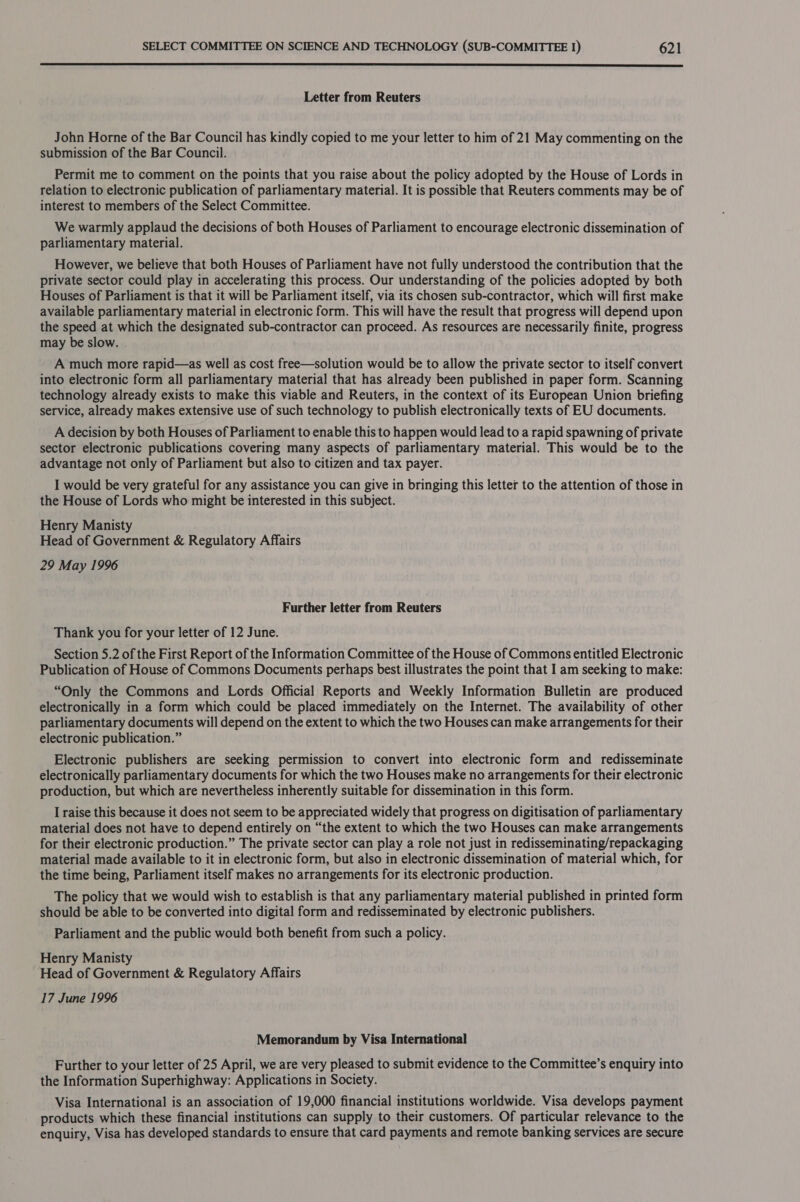  Letter from Reuters John Horne of the Bar Council has kindly copied to me your letter to him of 21 May commenting on the submission of the Bar Council. Permit me to comment on the points that you raise about the policy adopted by the House of Lords in relation to electronic publication of parliamentary material. It is possible that Reuters comments may be of interest to members of the Select Committee. We warmly applaud the decisions of both Houses of Parliament to encourage electronic dissemination of parliamentary material. However, we believe that both Houses of Parliament have not fully understood the contribution that the private sector could play in accelerating this process. Our understanding of the policies adopted by both Houses of Parliament is that it will be Parliament itself, via its chosen sub-contractor, which will first make available parliamentary material in electronic form. This will have the result that progress will depend upon the speed at which the designated sub-contractor can proceed. As resources are necessarily finite, progress may be slow. . A much more rapid—as well as cost free—solution would be to allow the private sector to itself convert into electronic form all parliamentary material that has already been published in paper form. Scanning technology already exists to make this viable and Reuters, in the context of its European Union briefing service, already makes extensive use of such technology to publish electronically texts of EU documents. A decision by both Houses of Parliament to enable this to happen would lead to a rapid spawning of private sector electronic publications covering many aspects of parliamentary material. This would be to the advantage not only of Parliament but also to citizen and tax payer. I would be very grateful for any assistance you can give in bringing this letter to the attention of those in the House of Lords who might be interested in this subject. Henry Manisty Head of Government &amp; Regulatory Affairs 29 May 1996 Further letter from Reuters Thank you for your letter of 12 June. Section 5.2 of the First Report of the Information Committee of the House of Commons entitled Electronic Publication of House of Commons Documents perhaps best illustrates the point that I am seeking to make: “Only the Commons and Lords Official Reports and Weekly Information Bulletin are produced electronically in a form which could be placed immediately on the Internet. The availability of other parliamentary documents will depend on the extent to which the two Houses can make arrangements for their electronic publication.” Electronic publishers are seeking permission to convert into electronic form and redisseminate electronically parliamentary documents for which the two Houses make no arrangements for their electronic production, but which are nevertheless inherently suitable for dissemination in this form. I raise this because it does not seem to be appreciated widely that progress on digitisation of parliamentary material does not have to depend entirely on “the extent to which the two Houses can make arrangements for their electronic production.” The private sector can play a role not just in redisseminating/repackaging material made available to it in electronic form, but also in electronic dissemination of material which, for the time being, Parliament itself makes no arrangements for its electronic production. The policy that we would wish to establish is that any parliamentary material published in printed form should be able to be converted into digital form and redisseminated by electronic publishers. Parliament and the public would both benefit from such a policy. Henry Manisty Head of Government &amp; Regulatory Affairs 17 June 1996 Memorandum by Visa International Further to your letter of 25 April, we are very pleased to submit evidence to the Committee’s enquiry into the Information Superhighway: Applications in Society. Visa International is an association of 19,000 financial institutions worldwide. Visa develops payment products which these financial institutions can supply to their customers. Of particular relevance to the enquiry, Visa has developed standards to ensure that card payments and remote banking services are secure