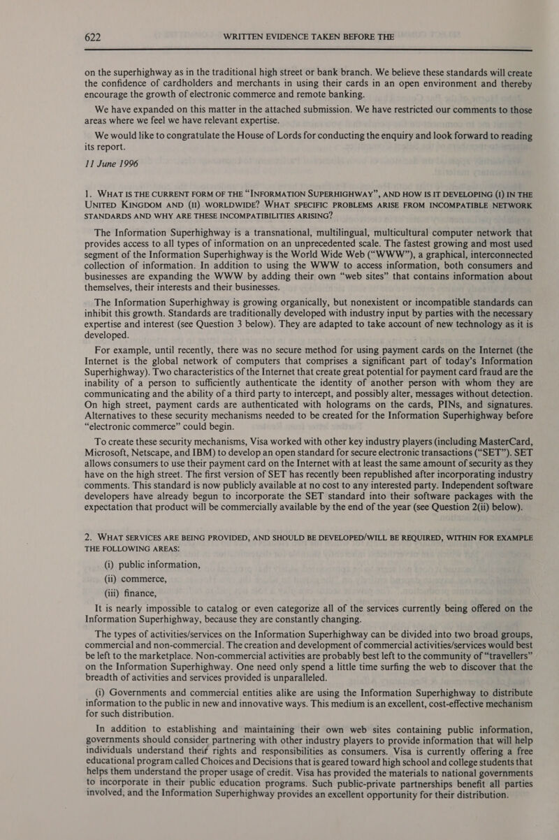  on the superhighway as in the traditional high street or bank branch. We believe these standards will create the confidence of cardholders and merchants in using their cards in an open environment and thereby encourage the growth of electronic commerce and remote banking. We have expanded on this matter in the attached submission. We have restricted our comments to those areas where we feel we have relevant expertise. We would like to congratulate the House of Lords for conducting the enquiry and look forward to reading its report. 11 June 1996 1. WHAT IS THE CURRENT FORM OF THE “INFORMATION SUPERHIGHWAY ”, AND HOW IS IT DEVELOPING (1) IN THE UNITED KINGDOM AND (II) WORLDWIDE? WHAT SPECIFIC PROBLEMS ARISE FROM INCOMPATIBLE NETWORK STANDARDS AND WHY ARE THESE INCOMPATIBILITIES ARISING? The Information Superhighway is a transnational, multilingual, multicultural computer network that provides access to all types of information on an unprecedented scale. The fastest growing and most used segment of the Information Superhighway is the World Wide Web (“WWW?’), a graphical, interconnected collection of information. In addition to using the WWW to access information, both consumers and businesses are expanding the WWW by adding their own “web sites” that contains information about themselves, their interests and their businesses. The Information Superhighway is growing organically, but nonexistent or incompatible standards can inhibit this growth. Standards are traditionally developed with industry input by parties with the necessary expertise and interest (see Question 3 below). They are adapted to take account of new technology as it is developed. For example, until recently, there was no secure method for using payment cards on the Internet (the Internet is the global network of computers that comprises a significant part of today’s Information Superhighway). Two characteristics of the Internet that create great potential for payment card fraud are the inability of a person to sufficiently authenticate the identity of another person with whom they are communicating and the ability of a third party to intercept, and possibly alter, messages without detection. On high street, payment cards are authenticated with holograms on the cards, PINs, and signatures. Alternatives to these security mechanisms needed to be created for the Information Superhighway before “electronic commerce” could begin. To create these security mechanisms, Visa worked with other key industry players (including MasterCard, Microsoft, Netscape, and IBM) to develop an open standard for secure electronic transactions (“SET”). SET allows consumers to use their payment card on the Internet with at least the same amount of security as they have on the high street. The first version of SET has recently been republished after incorporating industry comments. This standard is now publicly available at no cost to any interested party. Independent software developers have already begun to incorporate the SET standard into their software packages with the expectation that product will be commercially available by the end of the year (see Question 2(ii) below). 2. WHAT SERVICES ARE BEING PROVIDED, AND SHOULD BE DEVELOPED/WILL BE REQUIRED, WITHIN FOR EXAMPLE THE FOLLOWING AREAS: (i) public information, (ii) commerce, (iii) finance, It is nearly impossible to catalog or even categorize all of the services currently being offered on the Information Superhighway, because they are constantly changing. The types of activities/services on the Information Superhighway can be divided into two broad groups, commercial and non-commercial. The creation and development of commercial activities/services would best be left to the marketplace. Non-commercial activities are probably best left to the community of “travellers” on the Information Superhighway. One need only spend a little time surfing the web to discover that the breadth of activities and services provided is unparalleled. _ (i) Governments and commercial entities alike are using the Information Superhighway to distribute information to the public in new and innovative ways. This medium is an excellent, cost-effective mechanism for such distribution. In addition to establishing and maintaining their own web sites containing public information, governments should consider partnering with other industry players to provide information that will help individuals understand theif rights and responsibilities as consumers. Visa is currently offering a free educational program called Choices and Decisions that is geared toward high school and college students that helps them understand the proper usage of credit. Visa has provided the materials to national governments to incorporate in their public education programs. Such public-private partnerships benefit all parties involved, and the Information Superhighway provides an excellent opportunity for their distribution.