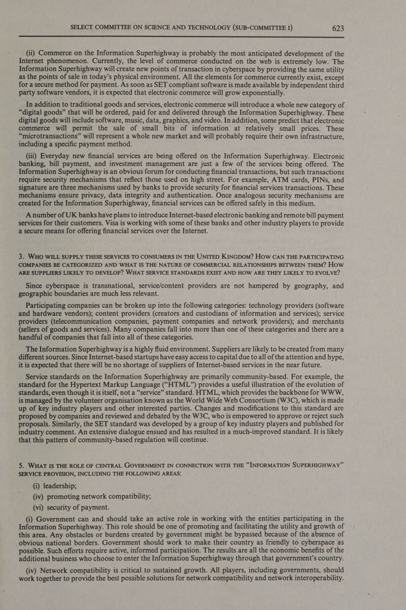  (11) Commerce on the Information Superhighway is probably the most anticipated development of the Internet phenomenon. Currently, the level of commerce conducted on the web is extremely low. The Information Superhighway will create new points of transaction in cyberspace by providing the same utility as the points of sale in today’s physical environment. All the elements for commerce currently exist, except for a secure method for payment. As soon as SET compliant software is made available by independent third party software vendors, it is expected that electronic commerce will grow exponentially. In addition to traditional goods and services, electronic commerce will introduce a whole new category of “digital goods” that will be ordered, paid for and delivered through the Information Superhighway. These digital goods will include software, music, data, graphics, and video. In addition, some predict that electronic commerce will permit the sale of small bits of information at relatively small prices. These “microtransactions” will represent a whole new market and will probably require their own infrastructure, including a specific payment method. (iii) Everyday new financial services are being offered on the Information Superhighway. Electronic banking, bill payment, and investment management are just a few of the services being offered. The Information Superhighway is an obvious forum for conducting financial transactions, but such transactions require security mechanisms that reflect those used on high street. For example, ATM cards, PINs, and signature are three mechanisms used by banks to provide security for financial services transactions. These mechanisms ensure privacy, data integrity and authentication. Once analogous security mechanisms are created for the Information Superhighway, financial services can be offered safely in this medium. A number of UK banks have plans to introduce Internet-based electronic banking and remote bill payment services for their customers. Visa is working with some of these banks and other industry players to provide a secure means for offering financial services over the Internet. 3. WHO WILL SUPPLY THESE SERVICES TO CONSUMERS IN THE UNITED KINGDOM? HOw CAN THE PARTICIPATING COMPANIES BE CATEGORIZED AND WHAT IS THE NATURE OF COMMERCIAL RELATIONSHIPS BETWEEN THEM? How ARE SUPPLIERS LIKELY TO DEVELOP? WHAT SERVICE STANDARDS EXIST AND HOW ARE THEY LIKELY TO EVOLVE? Since cyberspace is transnational, service/content providers are not hampered by geography, and geographic boundaries are much less relevant. Participating companies can be broken up into the following categories: technology providers (software and hardware vendors); content providers (creators and custodians of information and services); service providers (telecommunication companies, payment companies and network providers); and merchants (sellers of goods and services). Many companies fall into more than one of these categories and there are a handful of companies that fall into all of these categories. The Information Superhighway is a highly fluid environment. Suppliers are likely to be created from many different sources. Since Internet-based startups have easy access to capital due to all of the attention and hype, it is expected that there will be no shortage of suppliers of Internet-based services in the near future. Service standards on the Information Superhighway are primarily community-based. For example, the standard for the Hypertext Markup Language (“HTML”) provides a useful illustration of the evolution of standards, even though it is itself, not a “service” standard. HTML, which provides the backbone for WWW, is managed by the volunteer organisation known as the World Wide Web Consortium (W3C), which is made up of key industry players and other interested parties. Changes and modifications to this standard are proposed by companies and reviewed and debated by the W3C, who is empowered to approve or reject such proposals. Similarly, the SET standard was developed by a group of key industry players and published for industry comment. An extensive dialogue ensued and has resulted in a much-improved standard. It is likely that this pattern of community-based regulation will continue. 5. WHAT IS THE ROLE OF CENTRAL GOVERNMENT IN CONNECTION WITH THE “INFORMATION SUPERHIGHWAY” SERVICE PROVISION, INCLUDING THE FOLLOWING AREAS: (i) leadership; (iv) promoting network compatibility; (vi) security of payment. (i) Government can and should take an active role in working with the entities participating in the Information Superhighway. This role should be one of promoting and facilitating the utility and growth of this area. Any obstacles or burdens created by government might be bypassed because of the absence of obvious national borders. Government should work to make their country as friendly to cyberspace as possible. Such efforts require active, informed participation. The results are all the economic benefits of the additional business who choose to enter the Information Superhighway through that government’s country. (iv) Network compatibility is critical to sustained growth. All players, including governments, should work together to provide the best possible solutions for network compatibility and network interoperability.