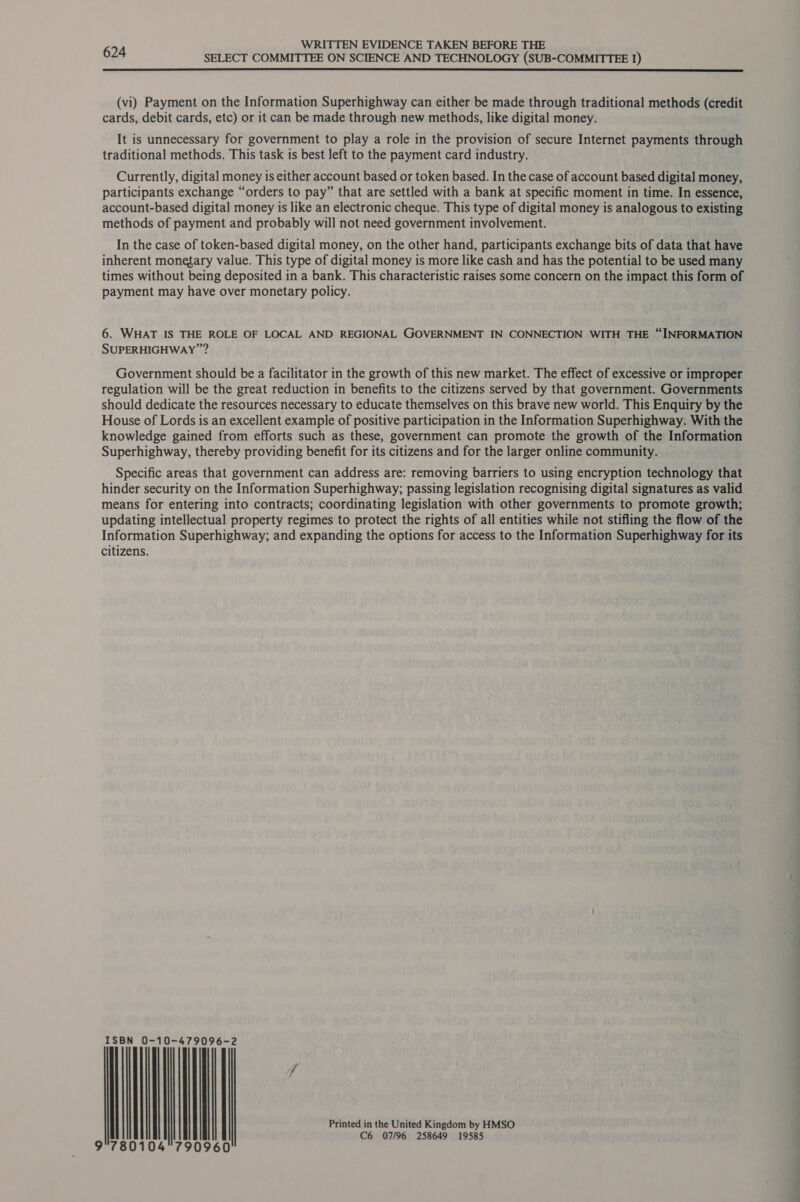 SELECT COMMITTEE ON SCIENCE AND TECHNOLOGY (SUB-COMMITTEE 1)  (vi) Payment on the Information Superhighway can either be made through traditional methods (credit cards, debit cards, etc) or it can be made through new methods, like digital money. It is unnecessary for government to play a role in the provision of secure Internet payments through traditional methods. This task is best left to the payment card industry. Currently, digital money is either account based or token based. In the case of account based digital money, participants exchange “orders to pay” that are settled with a bank at specific moment in time. In essence, account-based digital money is like an electronic cheque. This type of digital money is analogous to existing methods of payment and probably will not need government involvement. In the case of token-based digital money, on the other hand, participants exchange bits of data that have inherent monegary value. This type of digital money is more like cash and has the potential to be used many times without being deposited in a bank. This characteristic raises some concern on the impact this form of payment may have over monetary policy. 6. WHAT IS THE ROLE OF LOCAL AND REGIONAL GOVERNMENT IN CONNECTION WITH THE “INFORMATION SUPERHIGHWAY”? Government should be a facilitator in the growth of this new market. The effect of excessive or improper regulation will be the great reduction in benefits to the citizens served by that government. Governments should dedicate the resources necessary to educate themselves on this brave new world. This Enquiry by the House of Lords is an excellent example of positive participation in the Information Superhighway. With the knowledge gained from efforts such as these, government can promote the growth of the Information Superhighway, thereby providing benefit for its citizens and for the larger online community. — Specific areas that government can address are: removing barriers to using encryption technology that hinder security on the Information Superhighway; passing legislation recognising digital signatures as valid means for entering into contracts; coordinating legislation with other governments to promote growth; updating intellectual property regimes to protect the rights of all entities while not stifling the flow of the Information Superhighway; and expanding the options for access to the Information Superhighway for its citizens. ISBN 0-10-479 = 096-2 7 Printed in the United Kingdom by HMSO C6 07/96 258649 19585 9°780104790960