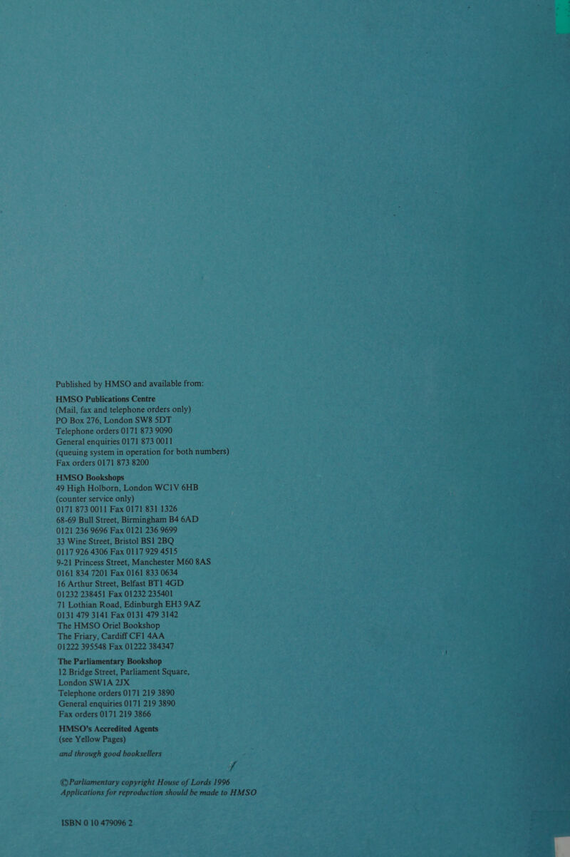 Published by HMSO and available from: HMSO Publications Centre (Mail, fax and telephone orders only) PO Box 276, London SW8 5DT Telephone orders 0171 873 9090 General enquiries 0171 873 0011 (queuing system in operation for both numbers) Fax orders 0171 873 8200 HMSO Bookshops 49 High Holborn, London WC1V 6HB (counter service only) 0171 873 0011 Fax 0171 831 1326 68-69 Bull Street, Birmingham B4 6AD 0121 236 9696 Fax 0121 236 9699 33 Wine Street, Bristol BS1 2BQ 0117 926 4306 Fax 0117 929 4515 9-21 Princess Street, Manchester M60 8AS 0161 834 7201 Fax 0161 833 0634 16 Arthur Street, Belfast BT] 4GD 01232 238451 Fax 01232 235401 71 Lothian Road, Edinburgh EH3 9AZ 0131 479 3141 Fax 0131 479 3142 The HMSO Oriel Bookshop The Friary, Cardiff CF1 4AA 01222 395548 Fax 01222 384347 The Parliamentary Bookshop 12 Bridge Street, Parliament Square, London SWIA 2JX Telephone orders 0171 219 3890 General enquiries 0171 219 3890 Fax orders 0171 219 3866 HMS0O’s Accredited Agents (see Yellow Pages) and through good booksellers f ©Parliamentary copyright House of Lords 1996 Applications for reproduction should be made to HMSO ISBN 0 10 479096 2