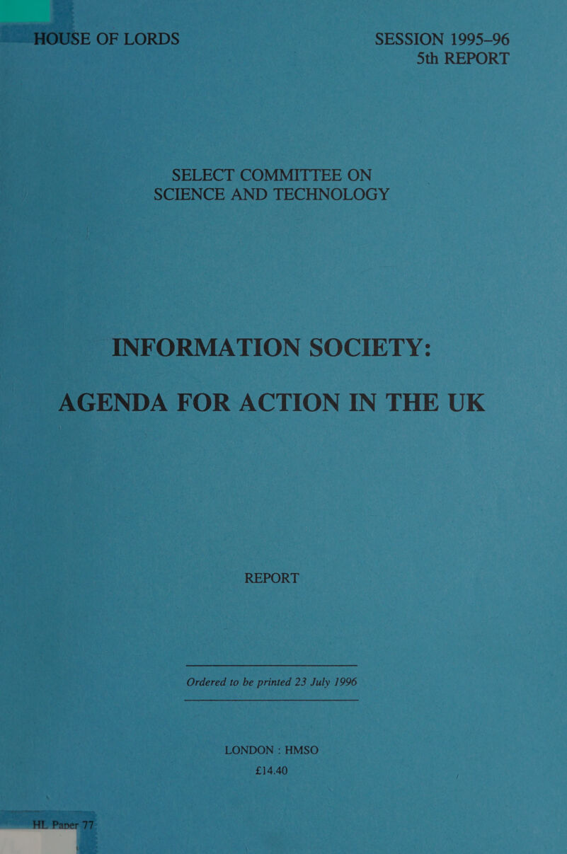 _ HOUSE OF LORDS SESSION 1995-96 : 5th REPORT SELECT COMMITTEE ON SCIENCE AND TECHNOLOGY INFORMATION SOCIETY: AGENDA FOR ACTION IN THE UK REPORT Ordered to be printed 23 July 1996 LONDON : HMSO £14.40 HL Paper 77