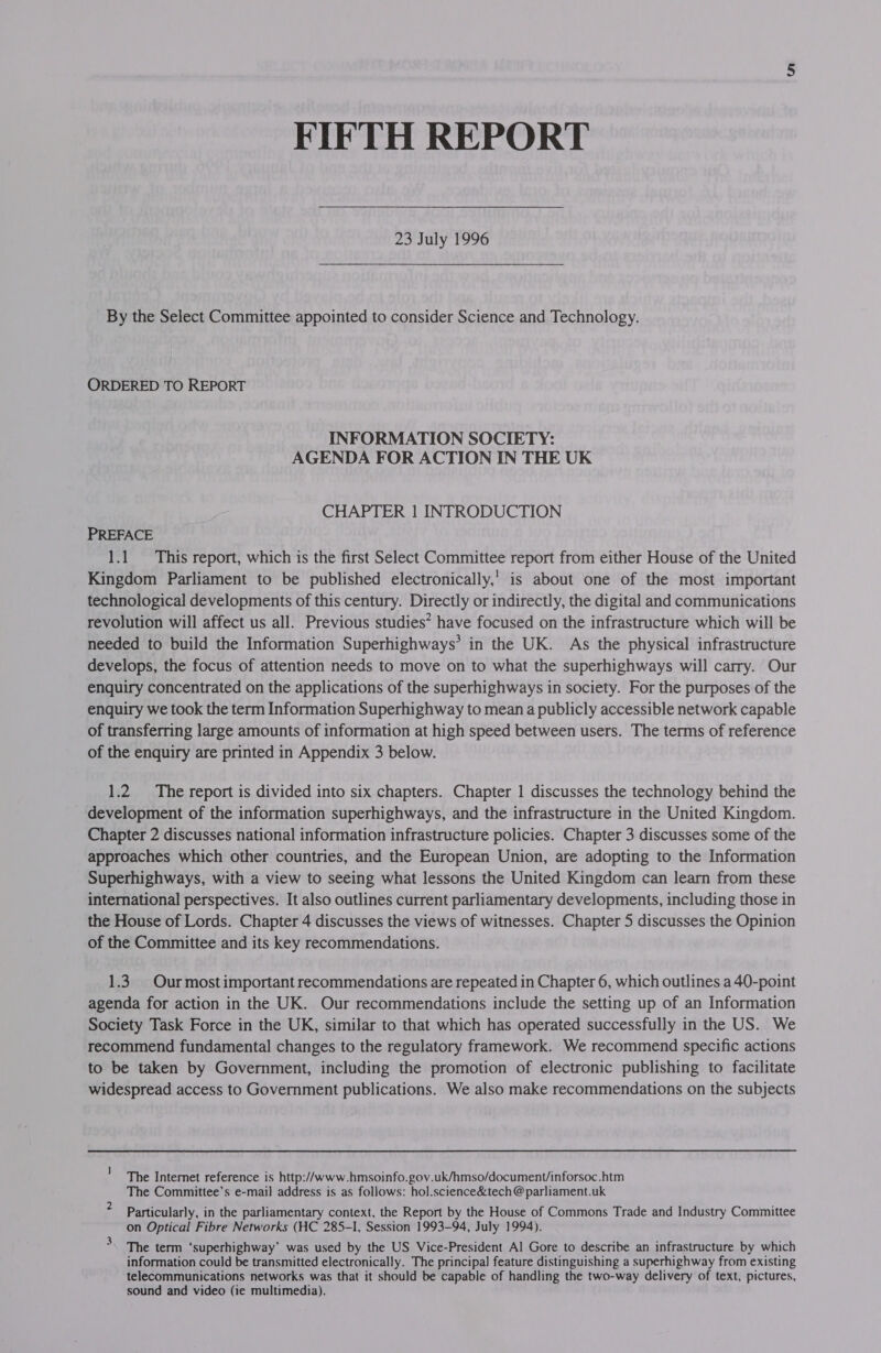 23 July 1996  By the Select Committee appointed to consider Science and Technology. ORDERED TO REPORT INFORMATION SOCIETY: AGENDA FOR ACTION IN THE UK CHAPTER 1 INTRODUCTION PREFACE 1.1. This report, which is the first Select Committee report from either House of the United Kingdom Parliament to be published electronically,’ is about one of the most important technological developments of this century. Directly or indirectly, the digital and communications revolution will affect us all. Previous studies? have focused on the infrastructure which will be needed to build the Information Superhighways’ in the UK. As the physical infrastructure develops, the focus of attention needs to move on to what the superhighways will carry. Our enquiry concentrated on the applications of the superhighways in society. For the purposes of the enquiry we took the term Information Superhighway to mean a publicly accessible network capable of transferring large amounts of information at high speed between users. The terms of reference of the enquiry are printed in Appendix 3 below. 1.2 The report is divided into six chapters. Chapter 1 discusses the technology behind the development of the information superhighways, and the infrastructure in the United Kingdom. Chapter 2 discusses national information infrastructure policies. Chapter 3 discusses some of the approaches which other countries, and the European Union, are adopting to the Information Superhighways, with a view to seeing what lessons the United Kingdom can learn from these international perspectives. It also outlines current parliamentary developments, including those in the House of Lords. Chapter 4 discusses the views of witnesses. Chapter 5 discusses the Opinion of the Committee and its key recommendations. 1.3. Ourmost important recommendations are repeated in Chapter 6, which outlines a 40-point agenda for action in the UK. Our recommendations include the setting up of an Information Society Task Force in the UK, similar to that which has operated successfully in the US. We recommend fundamental changes to the regulatory framework. We recommend specific actions to be taken by Government, including the promotion of electronic publishing to facilitate widespread access to Government publications. We also make recommendations on the subjects ' The Internet reference is http://www. hmsoinfo.gov.uk/hmso/document/inforsoc.htm The Committee’s e-mail address is as follows: hol.science&amp;tech @parliament.uk Particularly, in the parliamentary context, the Report by the House of Commons Trade and Industry Committee on Optical Fibre Networks (HC 285-I, Session 1993-94, July 1994). The term ‘superhighway’ was used by the US Vice-President Al Gore to describe an infrastructure by which information could be transmitted electronically. The principal] feature distinguishing a superhighway from existing telecommunications networks was that it should be capable of handling the two-way delivery of text, pictures, sound and video (ie multimedia).