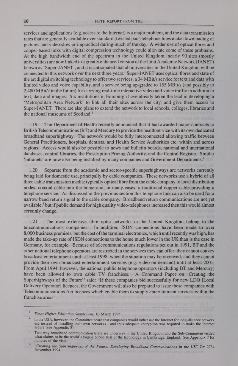  services and applications (e.g. access to the Internet) is a major problem, and the data transmission rates that are generally available over standard (twisted pair) telephone lines make downloading of pictures and video slow or impractical during much of the day. A wider use of optical fibres and copper-based links with digital compression technology could alleviate some of these problems. At the high bandwidth end of the spectrum in the United Kingdom, nearly 90 sites (mostly universities) are now linked to a greatly enhanced version of the Joint Academic Network (JANET) known as ‘Super-JANET’, and it is anticipated that all universities in the United Kingdom will be connected to this network over the next three years. Super-JANET uses optical fibres and state of the art digital switching technology to offer two services: a34 MBit/s service for text and data with limited video and voice capability, and a service being up-graded to 155 MBit/s (and possibly to 2,480 MBit’s in the future) for carrying real-time interactive video and voice traffic in addition to text, data and images. Six institutions in Edinburgh have already taken the lead in developing a ‘Metropolitan Area Network’ to link all their sites across the city, and give them access to Super-JANET. There are also plans to extend the network to local schools, colleges, libraries and the national museums of Scotland.' 1.19 The Department of Health recently announced that it had awarded major contracts to British Telecommunications (BT) and Mercury to provide the health service with its own dedicated broadband superhighway. The network would be fully interconnected allowing traffic between General Practitioners, hospitals, dentists, and Health Service Authorities etc. within and across regions. Access would also be possible to news and bulletin boards, national and international databases, central libraries, the Prescription Pricing Authority, and the Central Register. Similar ‘intranets’ are now also being installed by many companies and Government Departments.” 1.20 Separate from the academic and sector-specific superhighways are networks currently being laid for domestic use, principally by cable companies. These networks use a hybrid of all three cable transmission media: typically optical fibre from the cable company to local distribution nodes, coaxial cable into the home and, in many cases, a traditional copper cable providing a telephone service. As discussed in the previous section this telephone link can also be used for a narrow band return signal to the cable company. Broadband return communications are not yet available,’ but if public demand for high quality video-telephones increased then this would almost certainly change. 1.21 The most extensive fibre optic networks in the United Kingdom belong to the telecommunications companies. In addition, ISDN connections have been made to over 8,000 business premises, but the cost of the terminal electronics, which until recently was high, has made the take-up rate of ISDN connections to the home much lower in the UK than is the case in Germany, for example. Because of telecommunications regulations set out in 1991, BT and the other national telephone operators are restricted in the services they can offer: they cannot convey broadcast entertainment until at least 1998, when the situation may be reviewed; and they cannot provide their own broadcast entertainment services (e.g. video on demand) until at least 2001. From April 1994, however, the national public telephone operators (including BT and Mercury) have been allowed to own cable TV franchises. A Command Paper on ‘Creating the Superhighways of the Future’* said: “If these companies bid successfully for new LDO [Local Delivery Operator] licences, the Government will also be prepared to issue these companies with Telecommunications Act licences which enable them to supply entertainment services within the franchise areas”.  ' Times Higher Education Supplement, 10 March 1995. In the USA, however, the Committee heard that companies would rather use the Internet for long-distance network use instead of installing their own networks - and thus adequate encryption was required to make the Internet secure (see Appendix 8). Two-way broadband communication trials are underway in the United Kingdom and the Sub-Committee visited what claims to be the world’s largest public trial of the technology in Cambridge, England. See Appendix 7 for minutes of the visit. “Creating the Superhighways of the Future: Developing Broadband Communications in the UK’ Cm 2734 November 1994. 2 3