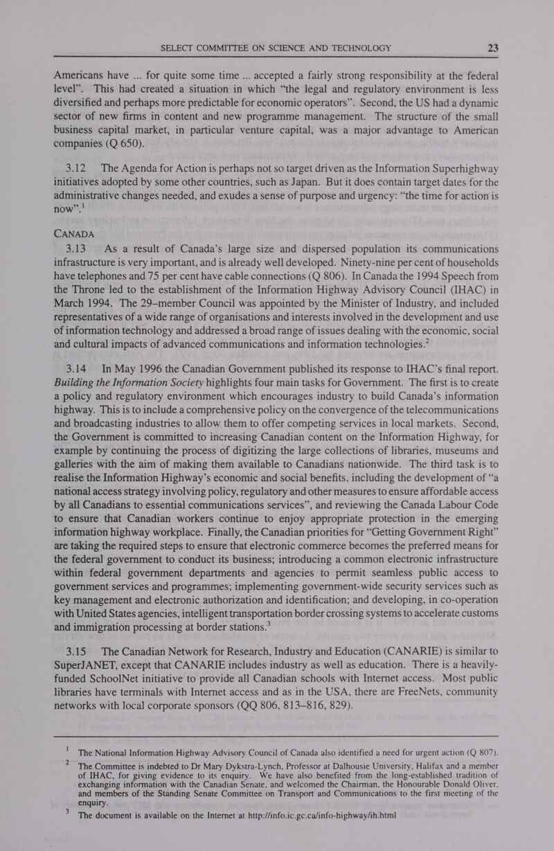  Americans have ... for quite some time ... accepted a fairly strong responsibility at the federal level”. This had created a situation in which “the legal and regulatory environment is less diversified and perhaps more predictable for economic operators”. Second, the US had a dynamic sector of new firms in content and new programme management. The structure of the small business capital market, in particular venture capital, was a major advantage to American companies (Q 650). 3.12 The Agenda for Action is perhaps not so target driven as the Information Superhighway initiatives adopted by some other countries, such as Japan. But it does contain target dates for the administrative changes needed, and exudes a sense of purpose and urgency: “the time for action is | now”. CANADA 3.13 As a result of Canada’s large size and dispersed population its communications infrastructure is very important, and is already well developed. Ninety-nine per cent of households have telephones and 75 per cent have cable connections (Q 806). In Canada the 1994 Speech from the Throne led to the establishment of the Information Highway Advisory Council (IHAC) in March 1994. The 29—member Council was appointed by the Minister of Industry, and included representatives of a wide range of organisations and interests involved in the development and use of information technology and addressed a broad range of issues dealing with the economic, social and cultural impacts of advanced communications and information technologies.’ 3.14 In May 1996 the Canadian Government published its response to IHAC’s final report. Building the Information Society highlights four main tasks for Government. The first is to create a policy and regulatory environment which encourages industry to build Canada’s information highway. This is to include a comprehensive policy on the convergence of the telecommunications and broadcasting industries to allow them to offer competing services in local markets. Second, the Government is committed to increasing Canadian content on the Information Highway, for example by continuing the process of digitizing the large collections of libraries, museums and galleries with the aim of making them available to Canadians nationwide. The third task is to realise the Information Highway’s economic and social benefits, including the development of “a national access strategy involving policy, regulatory and other measures to ensure affordable access by all Canadians to essential communications services”, and reviewing the Canada Labour Code to ensure that Canadian workers continue to enjoy appropriate protection in the emerging information highway workplace. Finally, the Canadian priorities for “Getting Government Right” are taking the required steps to ensure that electronic commerce becomes the preferred means for the federal government to conduct its business; introducing a common electronic infrastructure within federal government departments and agencies to permit seamless public access to government services and programmes; implementing government-wide security services such as key management and electronic authorization and identification; and developing, in co-operation with United States agencies, intelligent transportation border crossing systems to accelerate customs and immigration processing at border stations.’ 3.15 The Canadian Network for Research, Industry and Education (CANARIE) is similar to SuperJANET, except that CANARIE includes industry as well as education. There is a heavily- funded SchoolNet initiative to provide all Canadian schools with Internet access. Most public libraries have terminals with Internet access and as in the USA, there are FreeNets, community networks with local corporate sponsors (QQ 806, 813-816, 829). i 2 The National] Information Highway Advisory Council of Canada also identified a need for urgent action (Q 807). The Committee is indebted to Dr Mary Dykstra-Lynch, Professor at Dalhousie University, Halifax and a member of IHAC, for giving evidence to its enquiry. We have also benefited from the long-established tradition of exchanging information with the Canadian Senate, and welcomed the Chairman, the Honourable Donald Oliver, and members of the Standing Senate Committee on Transport and Communications to the first meeting of the enquiry. &gt; The document is available on the Internet at http://info.ic.gc.ca/info-highway/ih.html