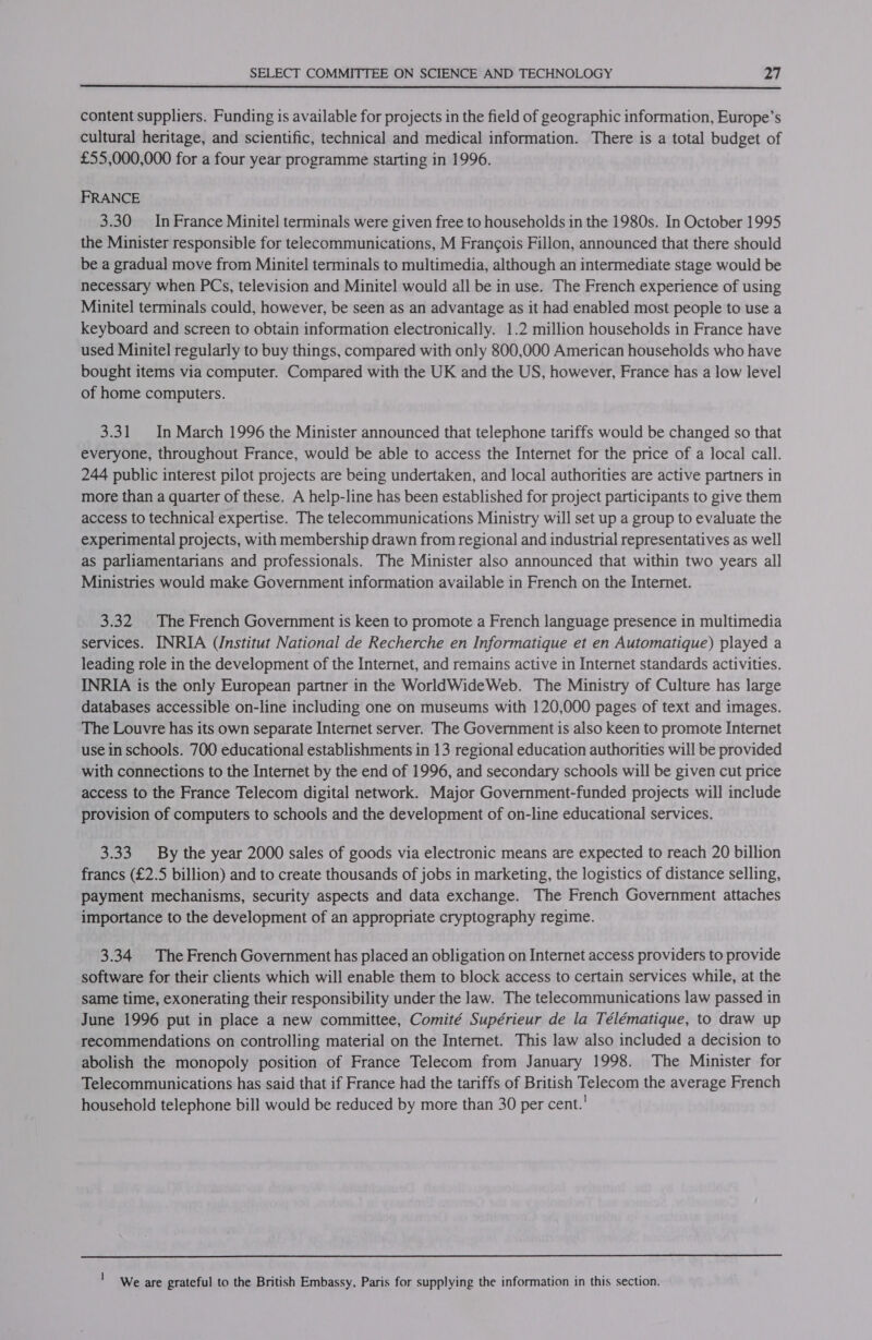  content suppliers. Funding is available for projects in the field of geographic information, Europe’s cultural heritage, and scientific, technical and medical information. There is a total budget of £55,000,000 for a four year programme starting in 1996. FRANCE 3.30 In France Minitel terminals were given free to households in the 1980s. In October 1995 the Minister responsible for telecommunications, M Francois Fillon, announced that there should be a gradual move from Minitel terminals to multimedia, although an intermediate stage would be necessary when PCs, television and Minitel would all be in use. The French experience of using Minitel terminals could, however, be seen as an advantage as it had enabled most people to use a keyboard and screen to obtain information electronically. 1.2 million households in France have used Minitel regularly to buy things, compared with only 800,000 American households who have bought items via computer. Compared with the UK and the US, however, France has a low level of home computers. 3.31 In March 1996 the Minister announced that telephone tariffs would be changed so that everyone, throughout France, would be able to access the Internet for the price of a local call. 244 public interest pilot projects are being undertaken, and local authorities are active partners in more than a quarter of these. A help-line has been established for project participants to give them access to technical expertise. The telecommunications Ministry will set up a group to evaluate the experimental projects, with membership drawn from regional and industrial representatives as well as parliamentarians and professionals. The Minister also announced that within two years all Ministries would make Government information available in French on the Internet. 3.32. The French Government is keen to promote a French language presence in multimedia services. INRIA (Institut National de Recherche en Informatique et en Automatique) played a leading role in the development of the Internet, and remains active in Internet standards activities. INRIA is the only European partner in the WorldWideWeb. The Ministry of Culture has large databases accessible on-line including one on museums with 120,000 pages of text and images. The Louvre has its own separate Internet server. The Government is also keen to promote Internet use in schools. 700 educational establishments in 13 regional education authorities will be provided with connections to the Internet by the end of 1996, and secondary schools will be given cut price access to the France Telecom digital network. Major Government-funded projects will include provision of computers to schools and the development of on-line educational services. 3.33 By the year 2000 sales of goods via electronic means are expected to reach 20 billion francs (£2.5 billion) and to create thousands of jobs in marketing, the logistics of distance selling, payment mechanisms, security aspects and data exchange. The French Government attaches importance to the development of an appropriate cryptography regime. 3.34 The French Government has placed an obligation on Internet access providers to provide software for their clients which will enable them to block access to certain services while, at the same time, exonerating their responsibility under the law. The telecommunications law passed in June 1996 put in place a new committee, Comité Supérieur de la Télématique, to draw up recommendations on controlling material on the Internet. This law also included a decision to abolish the monopoly position of France Telecom from January 1998. The Minister for Telecommunications has said that if France had the tariffs of British Telecom the average French household telephone bill would be reduced by more than 30 per cent.’ ' We are grateful to the British Embassy, Paris for supplying the information in this section.