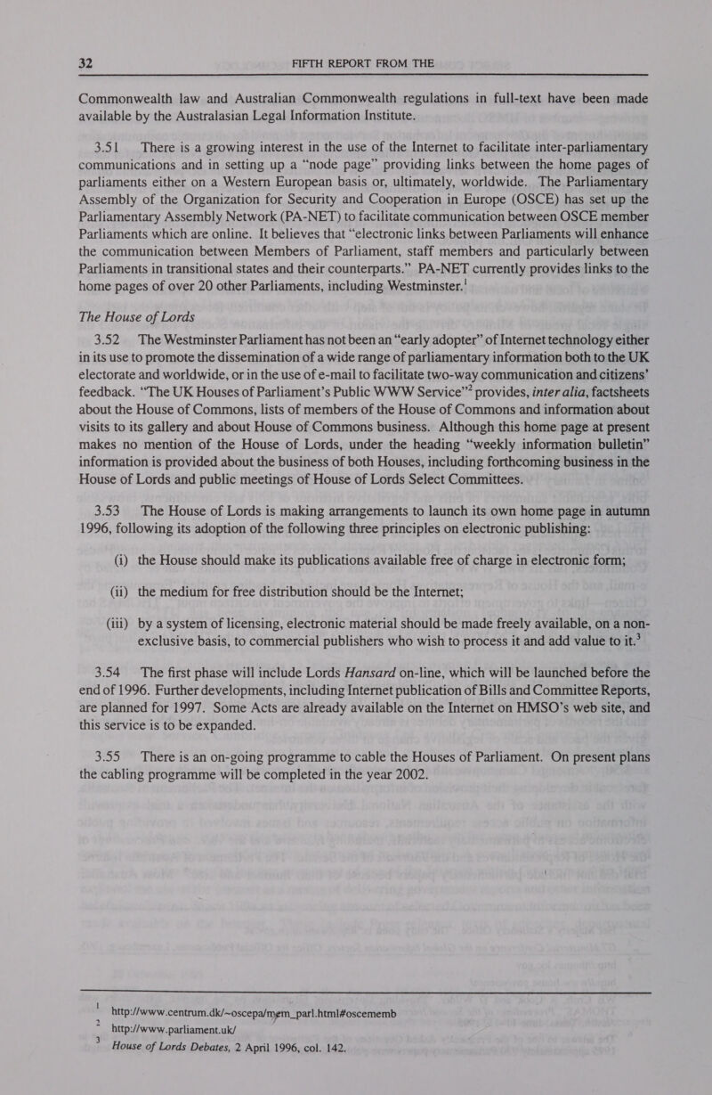 Commonwealth law and Australian Commonwealth regulations in full-text have been made available by the Australasian Legal Information Institute. 3.51 There is a growing interest in the use of the Internet to facilitate inter-parliamentary communications and in setting up a “node page” providing links between the home pages of parliaments either on a Western European basis or, ultimately, worldwide. The Parliamentary Assembly of the Organization for Security and Cooperation in Europe (OSCE) has set up the Parliamentary Assembly Network (PA-NET) to facilitate communication between OSCE member Parliaments which are online. It believes that “electronic links between Parliaments will enhance the communication between Members of Parliament, staff members and particularly between Parliaments in transitional states and their counterparts.”” PA-NET currently provides links to the home pages of over 20 other Parliaments, including Westminster.’ The House of Lords 3.52 The Westminster Parliament has not been an “early adopter” of Internet technology either in its use to promote the dissemination of a wide range of parliamentary information both to the UK electorate and worldwide, or in the use of e-mail to facilitate two-way communication and citizens’ feedback. “The UK Houses of Parliament’s Public WWW Service” provides, inter alia, factsheets about the House of Commons, lists of members of the House of Commons and information about Visits to its gallery and about House of Commons business. Although this home page at present makes no mention of the House of Lords, under the heading “weekly information bulletin” information is provided about the business of both Houses, including forthcoming business in the House of Lords and public meetings of House of Lords Select Committees. 3.53. The House of Lords is making arrangements to launch its own home page in autumn 1996, following its adoption of the following three principles on electronic publishing: (i) the House should make its publications available free of charge in electronic form; (ii) the medium for free distribution should be the Internet; (iii) by a system of licensing, electronic material should be made freely available, on a non- exclusive basis, to commercial publishers who wish to process it and add value to it.’ 3.54 The first phase will include Lords Hansard on-line, which will be launched before the end of 1996. Further developments, including Internet publication of Bills and Committee Reports, are planned for 1997. Some Acts are already available on the Internet on HMSO’s web site, and this service is to be expanded. 3.55 There is an on-going programme to cable the Houses of Parliament. On present plans the cabling programme will be completed in the year 2002. SS http://www.centrum.dk/~oscepa/mem_parl.html#oscememb http://www.parliament.uk/ House of Lords Debates, 2 April 1996, col. 142. Ww ww oe