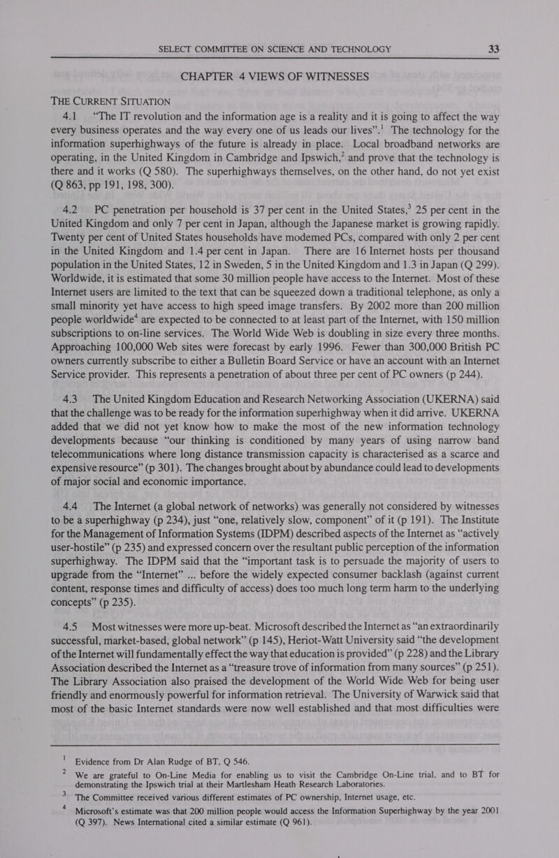  CHAPTER 4 VIEWS OF WITNESSES THE CURRENT SITUATION 4.1 “The IT revolution and the information age is a reality and it is going to affect the way every business operates and the way every one of us leads our lives”.' The technology for the information superhighways of the future is already in place. Local broadband networks are operating, in the United Kingdom in Cambridge and Ipswich,” and prove that the technology is there and it works (Q 580). The superhighways themselves, on the other hand, do not yet exist (Q 863, pp 191, 198, 300). 4.2 PC penetration per household is 37 per cent in the United States,’ 25 per cent in the United Kingdom and only 7 per cent in Japan, although the Japanese market is growing rapidly. Twenty per cent of United States households have modemed PCs, compared with only 2 per cent in the United Kingdom and 1.4 percent in Japan. There are 16 Internet hosts per thousand population in the United States, 12 in Sweden, 5 in the United Kingdom and 1.3 in Japan (Q 299). Worldwide, it is estimated that some 30 million people have access to the Internet. Most of these Internet users are limited to the text that can be squeezed down a traditional telephone, as only a smal] minority yet have access to high speed image transfers. By 2002 more than 200 million people worldwide* are expected to be connected to at least part of the Internet, with 150 million subscriptions to on-line services. The World Wide Web is doubling in size every three months. Approaching 100,000 Web sites were forecast by early 1996. Fewer than 300,000 British PC owners currently subscribe to either a Bulletin Board Service or have an account with an Internet Service provider. This represents a penetration of about three per cent of PC owners (p 244). 4.3 The United Kingdom Education and Research Networking Association (UKERNA) said that the challenge was to be ready for the information superhighway when it did arrive. UKERNA added that we did not yet know how to make the most of the new information technology developments because “our thinking is conditioned by many years of using narrow band telecommunications where long distance transmission capacity is characterised as a scarce and expensive resource” (p 301). The changes brought about by abundance could lead to developments of major social and economic importance. 4.4 The Internet (a global network of networks) was generally not considered by witnesses to be a superhighway (p 234), just “one, relatively slow, component” of it (p 191). The Institute for the Management of Information Systems (IDPM) described aspects of the Internet as “actively user-hostile” (p 235) and expressed concern over the resultant public perception of the information superhighway. The IDPM said that the “important task is to persuade the majority of users to upgrade from the “Internet” ... before the widely expected consumer backlash (against current content, response times and difficulty of access) does too much long term harm to the underlying concepts” (p 235). 4.5 Most witnesses were more up-beat. Microsoft described the Internet as “an extraordinarily successful, market-based, global network” (p 145), Heriot-Watt University said “the development of the Internet will fundamentally effect the way that education is provided” (p 228) and the Library Association described the Internet as a “treasure trove of information from many sources” (p 251). The Library Association also praised the development of the World Wide Web for being user friendly and enormously powerful for information retrieval. The University of Warwick said that most of the basic Internet standards were now well established and that most difficulties were  ' Evidence from Dr Alan Rudge of BT, Q 546. We are grateful to On-Line Media for enabling us to visit the Cambridge On-Line trial, and to BT for demonstrating the Ipswich trial at their Martlesham Heath Research Laboratories. The Committee received various different estimates of PC ownership, Internet usage, etc. Microsoft’s estimate was that 200 million people would access the Information Superhighway by the year 200] (Q 397). News International cited a similar estimate (Q 961).