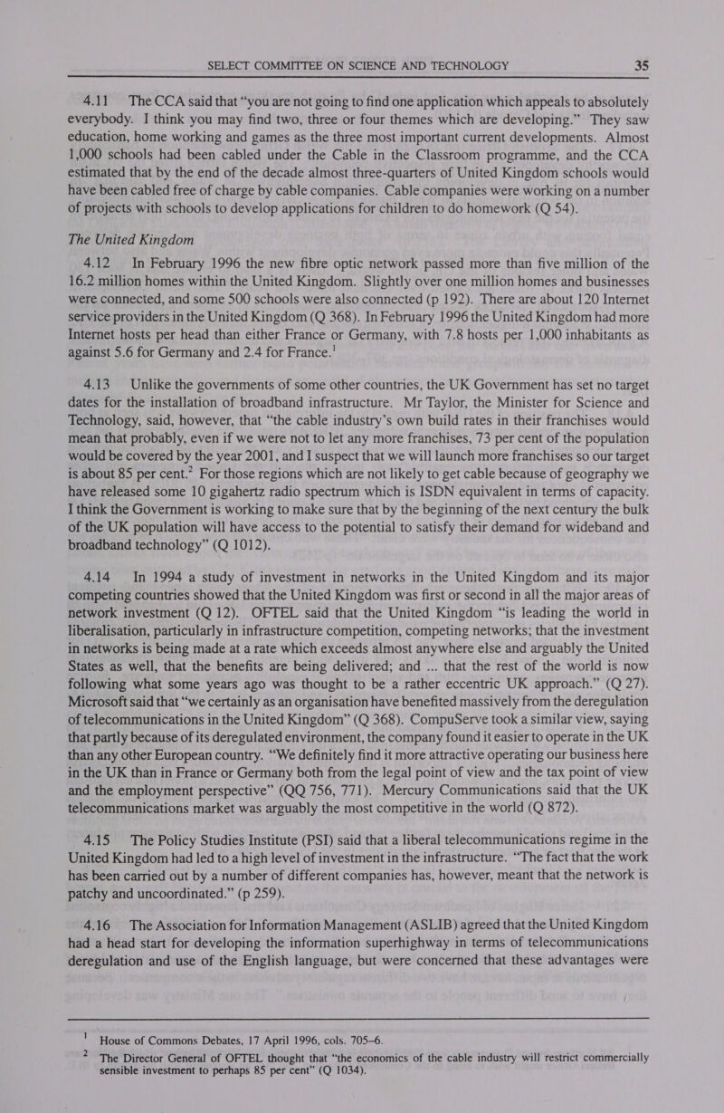  4.11. The CCA said that “you are not going to find one application which appeals to absolutely everybody. I think you may find two, three or four themes which are developing.” They saw education, home working and games as the three most important current developments. Almost 1,000 schools had been cabled under the Cable in the Classroom programme, and the CCA estimated that by the end of the decade almost three-quarters of United Kingdom schools would have been cabled free of charge by cable companies. Cable companies were working on a number of projects with schools to develop applications for children to do homework (Q 54). The United Kingdom 4.12 In February 1996 the new fibre optic network passed more than five million of the 16.2 million homes within the United Kingdom. Slightly over one million homes and businesses were connected, and some 500 schools were also connected (p 192). There are about 120 Internet service providers in the United Kingdom (Q 368). In February 1996 the United Kingdom had more Internet hosts per head than either France or Germany, with 7.8 hosts per 1,000 inhabitants as against 5.6 for Germany and 2.4 for France.’ 4.13 Unlike the governments of some other countries, the UK Government has set no target dates for the installation of broadband infrastructure. Mr Taylor, the Minister for Science and Technology, said, however, that “the cable industry’s own build rates in their franchises would mean that probably, even if we were not to let any more franchises, 73 per cent of the population would be covered by the year 2001, and I suspect that we will launch more franchises so our target is about 85 per cent.” For those regions which are not likely to get cable because of geography we have released some 10 gigahertz radio spectrum which is ISDN equivalent in terms of capacity. I think the Government is working to make sure that by the beginning of the next century the bulk of the UK population will have access to the potential to satisfy their demand for wideband and broadband technology” (Q 1012). 4.14 In 1994 a study of investment in networks in the United Kingdom and its major competing countries showed that the United Kingdom was first or second in all the major areas of network investment (Q 12). OFTEL said that the United Kingdom “‘is leading the world in liberalisation, particularly in infrastructure competition, competing networks; that the investment in networks is being made at a rate which exceeds almost anywhere else and arguably the United States as well, that the benefits are being delivered; and ... that the rest of the world is now following what some years ago was thought to be a rather eccentric UK approach.” (Q 27). Microsoft said that “we certainly as an organisation have benefited massively from the deregulation of telecommunications in the United Kingdom” (Q 368). CompuServe took a similar view, saying that partly because of its deregulated environment, the company found it easier to operate in the UK than any other European country. ‘““We definitely find it more attractive operating our business here in the UK than in France or Germany both from the legal point of view and the tax point of view and the employment perspective” (QQ 756, 771). Mercury Communications said that the UK telecommunications market was arguably the most competitive in the world (Q 872). 4.15 The Policy Studies Institute (PSI) said that a liberal telecommunications regime in the United Kingdom had led to a high level of investment in the infrastructure. “The fact that the work has been carried out by a number of different companies has, however, meant that the network is patchy and uncoordinated.” (p 259). 416 The Association for Information Management (ASLIB) agreed that the United Kingdom had a head start for developing the information superhighway in terms of telecommunications deregulation and use of the English language, but were concerned that these advantages were House of Commons Debates, 17 April 1996, cols. 705-6. The Director General of OFTEL thought that “the economics of the cable industry will restrict commercially sensible investment to perhaps 85 per cent” (Q 1034). 2