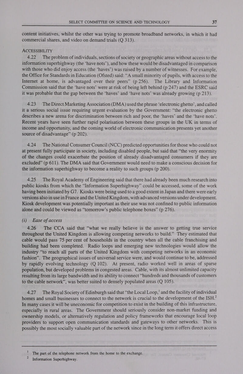  content initiatives, whilst the other was trying to promote broadband networks, in which it had commercial shares, and video on demand trials (Q 313). ACCESSIBILITY 4.22 The problem of individuals, sections of society or geographic areas without access to the information superhighway (the ‘have nots’), and how these would be disadvantaged in comparison with those who did enjoy access (the “haves’) was raised by a number of witnesses. For example, the Office for Standards in Education (Ofsted) said: “A small minority of pupils, with access to the Internet at home, is advantaged over their peers” (p 256). The Library and Information Commission said that the ‘have nots’ were at risk of being left behind (p 247) and the ESRC said it was probable that the gap between the ‘haves’ and ‘have nots’ was already growing (p 213). 4.23 The Direct Marketing Association (DMA) used the phrase ‘electronic ghetto’, and called it a serious social issue requiring urgent evaluation by the Government: “the electronic ghetto describes a new arena for discrimination between rich and poor, the ‘haves’ and the ‘have nots’. Recent years have seen further rapid polarisation between these groups in the UK in terms of income and opportunity, and the coming world of electronic communication presents yet another source of disadvantage” (p 202). 4.24 The National Consumer Council (NCC) predicted opportunities for those who could not at present fully participate in society, including disabled people, but said that “the very enormity of the changes could exacerbate the position of already disadvantaged consumers if they are excluded” (p 611). The DMA said that Government would need to make a conscious decision for the information superhighway to become a reality to such groups (p 200). 4.25 The Royal Academy of Engineering said that there had already been much research into public kiosks from which the “Information Superhighway” could be accessed, some of the work having been initiated by G7. Kiosks were being used to a good extent in Japan and there were early versions also in use in France and the United Kingdom, with advanced versions under development. Kiosk development was potentially important as their use was not confined to public information alone and could be viewed as “tomorrow’s public telephone boxes” (p 276). (i) | Ease of access 4.26 The CCA said that “what we really believe is the answer to getting true service throughout the United Kingdom is allowing competing networks to build.” They estimated that cable would pass 75 per cent of households in the country when all the cable franchising and building had been completed. Radio loops and emerging new technologies would allow the industry “to reach all parts of the United Kingdom with competing networks in an economic fashion”. The geographical issues of universal service were, and would continue to be, addressed by rapidly evolving technology (Q 102). At present, radio worked well in areas of sparse population, but developed problems in congested areas. Cable, with its almost unlimited capacity resulting from its large bandwidth and its ability to connect “hundreds and thousands of customers to the cable network”, was better suited to densely populated areas (Q 105). 4.27 The Royal Society of Edinburgh said that “the Local Loop,’ and the facility of individual homes and small businesses to connect to the network is crucial to the development of the ISH.’ In many cases it will be uneconomic for competition to exist in the building of this infrastructure, especially in rural areas. The Government should seriously consider non-market funding and ownership models, or alternatively regulation and policy frameworks that encourage local loop providers to support open communication standards and gateways to other networks. This is possibly the most socially valuable part of the network since in the long term it offers direct access ' The part of the telephone network from the home to the exchange. ? Information Superhighway.