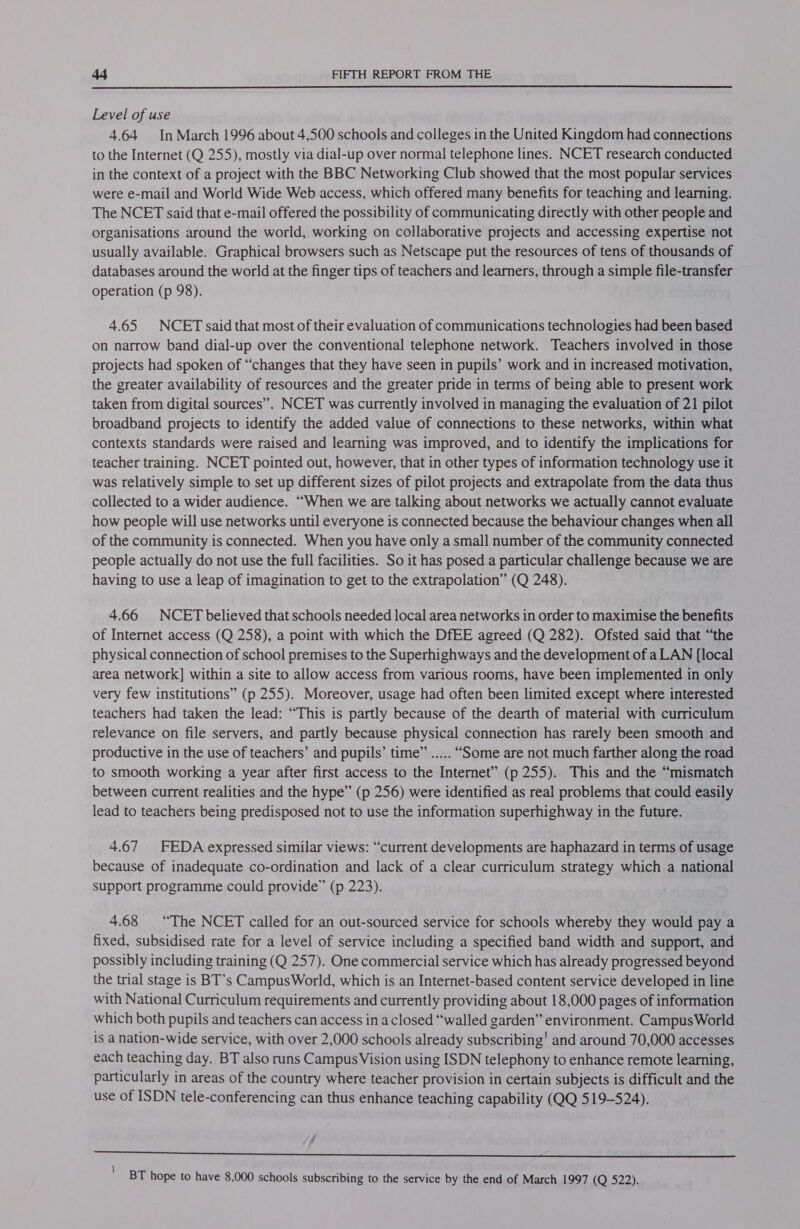  Level of use 4.64 In March 1996 about 4,500 schools and colleges in the United Kingdom had connections to the Internet (Q 255), mostly via dial-up over normal telephone lines. NCET research conducted in the context of a project with the BBC Networking Club showed that the most popular services were e-mail and World Wide Web access, which offered many benefits for teaching and learning. The NCET said that e-mail offered the possibility of communicating directly with other people and organisations around the world, working on collaborative projects and accessing expertise not usually available. Graphical browsers such as Netscape put the resources of tens of thousands of databases around the world at the finger tips of teachers and learners, through a simple file-transfer operation (p 98). 4.65 NCET said that most of their evaluation of communications technologies had been based on narrow band dial-up over the conventional telephone network. Teachers involved in those projects had spoken of “changes that they have seen in pupils’ work and in increased motivation, the greater availability of resources and the greater pride in terms of being able to present work taken from digital sources”. NCET was currently involved in managing the evaluation of 21 pilot broadband projects to identify the added value of connections to these networks, within what contexts standards were raised and learning was improved, and to identify the implications for teacher training. NCET pointed out, however, that in other types of information technology use it was relatively simple to set up different sizes of pilot projects and extrapolate from the data thus collected to a wider audience. “When we are talking about networks we actually cannot evaluate how people will use networks until everyone is connected because the behaviour changes when all of the community is connected. When you have only a small number of the community connected people actually do not use the full facilities. So it has posed a particular challenge because we are having to use a leap of imagination to get to the extrapolation” (Q 248). 4.66 NCET believed that schools needed local area networks in order to maximise the benefits of Internet access (Q 258), a point with which the DfEE agreed (Q 282). Ofsted said that “the physical connection of school premises to the Superhighways and the development of a LAN [local area network] within a site to allow access from various rooms, have been implemented in only very few institutions” (p 255). Moreover, usage had often been limited except where interested teachers had taken the lead: “This is partly because of the dearth of material with curriculum relevance on file servers, and partly because physical connection has rarely been smooth and productive in the use of teachers’ and pupils’ time” ..... “Some are not much farther along the road to smooth working a year after first access to the Internet” (p 255). This and the “mismatch between current realities and the hype” (p 256) were identified as real problems that could easily lead to teachers being predisposed not to use the information superhighway in the future. 4.67 FEDA expressed similar views: “current developments are haphazard in terms of usage because of inadequate co-ordination and lack of a clear curriculum strategy which a national support programme could provide” (p 223). 4.68 “The NCET called for an out-sourced service for schools whereby they would pay a fixed, subsidised rate for a level of service including a specified band width and support, and possibly including training (Q 257). One commercial service which has already progressed beyond the trial stage is BT’s Campus World, which is an Internet-based content service developed in line with National Curriculum requirements and currently providing about 18,000 pages of information which both pupils and teachers can access ina closed “walled garden” environment. Campus World is a nation-wide service, with over 2,000 schools already subscribing' and around 70,000 accesses each teaching day. BT also runs Campus Vision using ISDN telephony to enhance remote learning, particularly in areas of the country where teacher provision in certain subjects is difficult and the use of ISDN tele-conferencing can thus enhance teaching capability (QQ 519-524). - ep ea Sp ane ea ra ER Senebeet 4A Se 1 BT hope to have 8,000 schools subscribing to the service by the end of March 1997 (Q 522).