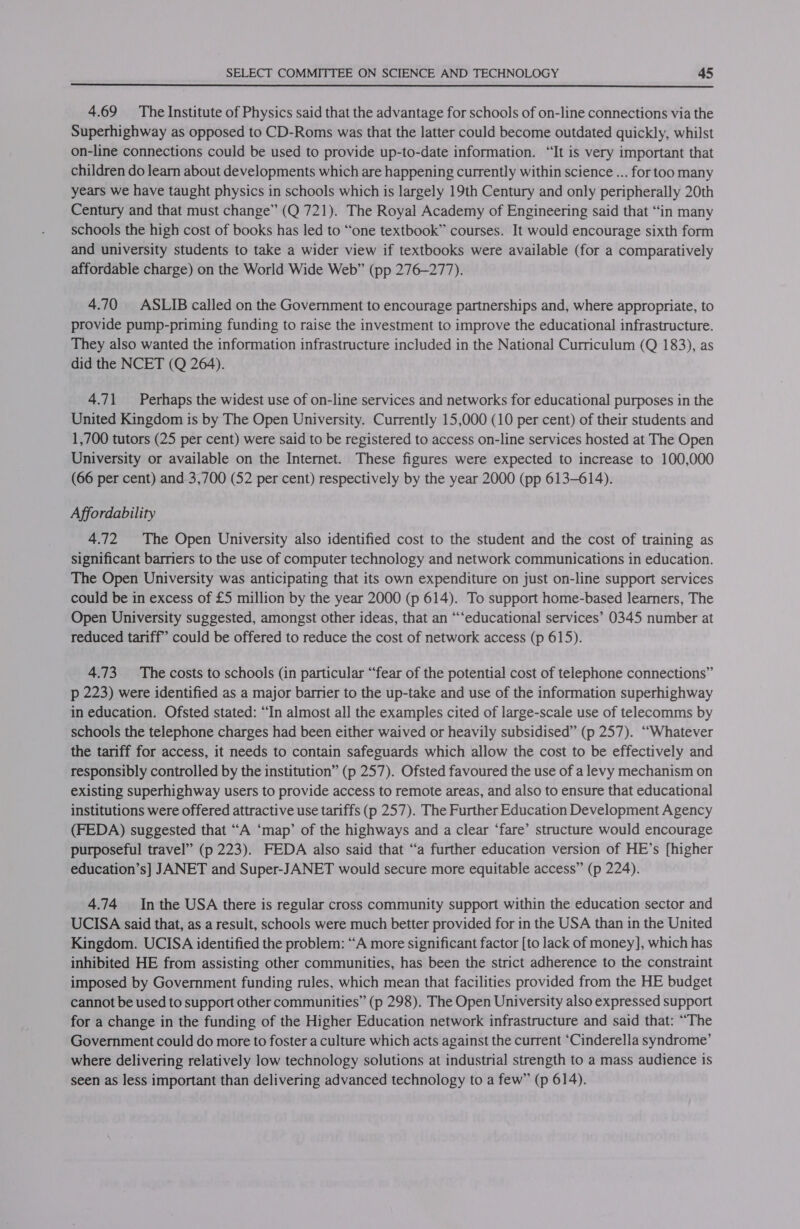  4.69 The Institute of Physics said that the advantage for schools of on-line connections via the Superhighway as opposed to CD-Roms was that the latter could become outdated quickly, whilst on-line connections could be used to provide up-to-date information. “It is very important that children do learn about developments which are happening currently within science ... for too many years we have taught physics in schools which is largely 19th Century and only peripherally 20th Century and that must change” (Q 721). The Royal Academy of Engineering said that “in many schools the high cost of books has led to “one textbook” courses. It would encourage sixth form and university students to take a wider view if textbooks were available (for a comparatively affordable charge) on the World Wide Web” (pp 276-277). 4.70 ASLIB called on the Government to encourage partnerships and, where appropriate, to provide pump-priming funding to raise the investment to improve the educational infrastructure. They also wanted the information infrastructure included in the National Curriculum (Q 183), as did the NCET (Q 264). 4.71 Perhaps the widest use of on-line services and networks for educational purposes in the United Kingdom is by The Open University. Currently 15,000 (10 per cent) of their students and 1,700 tutors (25 per cent) were said to be registered to access on-line services hosted at The Open University or available on the Internet. These figures were expected to increase to 100,000 (66 per cent) and 3,700 (52 per cent) respectively by the year 2000 (pp 613-614). Affordability 4.72 The Open University also identified cost to the student and the cost of training as significant barriers to the use of computer technology and network communications in education. The Open University was anticipating that its own expenditure on just on-line support services could be in excess of £5 million by the year 2000 (p 614). To support home-based learners, The Open University suggested, amongst other ideas, that an ““‘educational services’ 0345 number at reduced tariff’ could be offered to reduce the cost of network access (p 615). 4.73 The costs to schools (in particular “fear of the potential cost of telephone connections” p 223) were identified as a major barrier to the up-take and use of the information superhighway in education. Ofsted stated: “In almost all the examples cited of large-scale use of telecomms by schools the telephone charges had been either waived or heavily subsidised” (p 257). “Whatever the tariff for access, it needs to contain safeguards which allow the cost to be effectively and responsibly controlled by the institution” (p 257). Ofsted favoured the use of a levy mechanism on existing superhighway users to provide access to remote areas, and also to ensure that educational institutions were offered attractive use tariffs (p 257). The Further Education Development Agency (FEDA) suggested that “A ‘map’ of the highways and a clear ‘fare’ structure would encourage purposeful travel” (p 223). FEDA also said that “a further education version of HE’s [higher education’s] JANET and Super-JANET would secure more equitable access” (p 224). 4.74 Inthe USA there is regular cross community support within the education sector and UCISA said that, as a result, schools were much better provided for in the USA than in the United Kingdom. UCISA identified the problem: “A more significant factor [to lack of money], which has inhibited HE from assisting other communities, has been the strict adherence to the constraint imposed by Government funding rules, which mean that facilities provided from the HE budget cannot be used to support other communities” (p 298). The Open University also expressed support for a change in the funding of the Higher Education network infrastructure and said that: “The Government could do more to foster a culture which acts against the current ‘Cinderella syndrome’ where delivering relatively low technology solutions at industrial strength to a mass audience is seen as less important than delivering advanced technology to a few” (p 614).