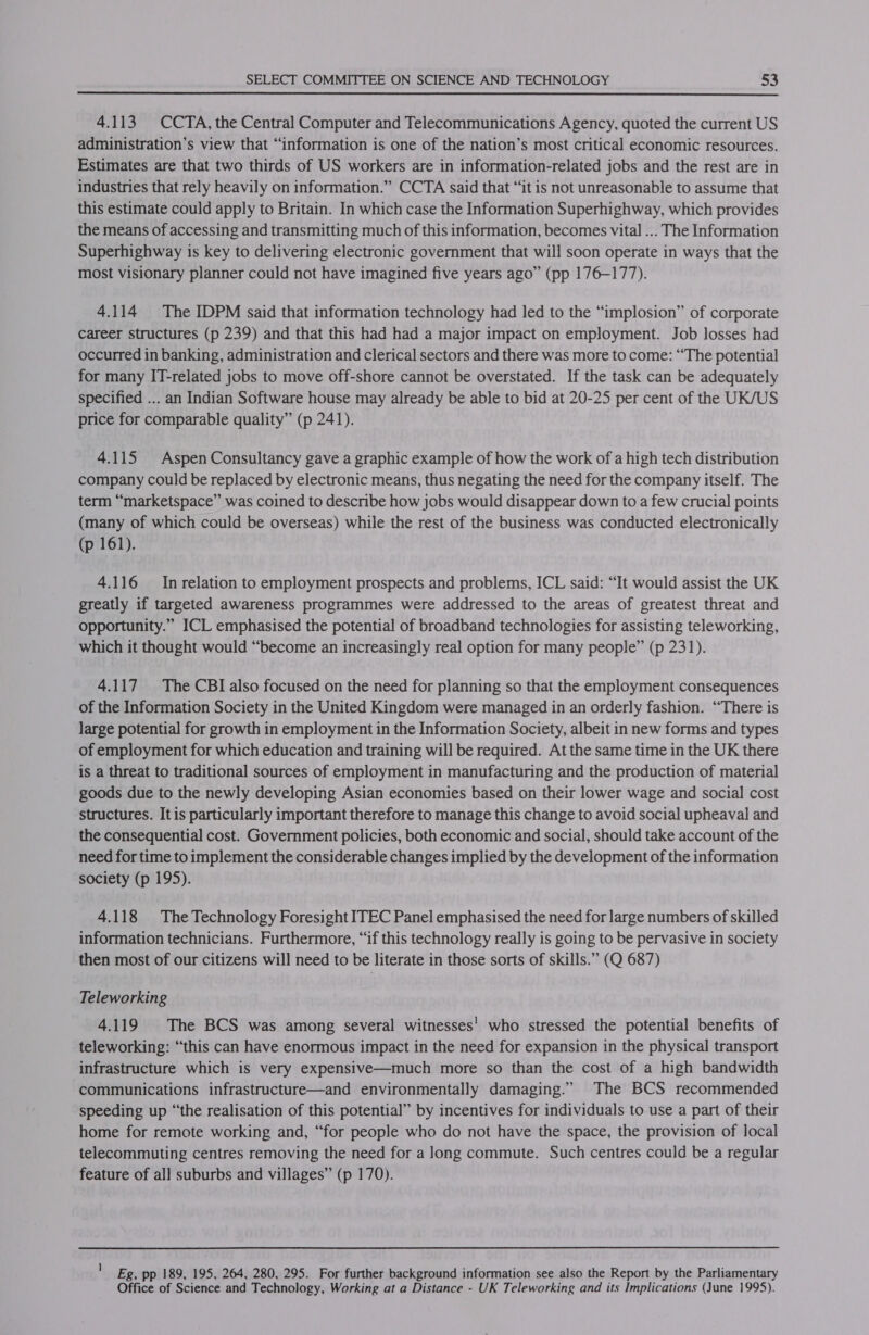  4.113. CCTA, the Central Computer and Telecommunications Agency, quoted the current US administration’s view that “information is one of the nation’s most critical economic resources. Estimates are that two thirds of US workers are in information-related jobs and the rest are in industries that rely heavily on information.” CCTA said that “it is not unreasonable to assume that this estimate could apply to Britain. In which case the Information Superhighway, which provides the means of accessing and transmitting much of this information, becomes vital ... The Information Superhighway is key to delivering electronic government that will soon operate in ways that the most visionary planner could not have imagined five years ago” (pp 176-177). 4.114 The IDPM said that information technology had led to the “implosion” of corporate career structures (p 239) and that this had had a major impact on employment. Job losses had occurred in banking, administration and clerical sectors and there was more to come: “The potential for many IT-related jobs to move off-shore cannot be overstated. If the task can be adequately specified ... an Indian Software house may already be able to bid at 20-25 per cent of the UK/US price for comparable quality” (p 241). 4.115 Aspen Consultancy gave a graphic example of how the work of a high tech distribution company could be replaced by electronic means, thus negating the need for the company itself. The term “marketspace” was coined to describe how jobs would disappear down to a few crucial points (many of which could be overseas) while the rest of the business was conducted electronically (p 161). 4.116 Inrelation to employment prospects and problems, ICL said: “It would assist the UK greatly if targeted awareness programmes were addressed to the areas of greatest threat and opportunity.” ICL emphasised the potential of broadband technologies for assisting teleworking, which it thought would “become an increasingly real option for many people” (p 231). 4.117 The CBI also focused on the need for planning so that the employment consequences of the Information Society in the United Kingdom were managed in an orderly fashion. “There is large potential for growth in employment in the Information Society, albeit in new forms and types of employment for which education and training will be required. At the same time in the UK there is a threat to traditional sources of employment in manufacturing and the production of material goods due to the newly developing Asian economies based on their lower wage and social cost structures. It is particularly important therefore to manage this change to avoid social upheaval and the consequential cost. Government policies, both economic and social, should take account of the need for time to implement the considerable changes implied by the development of the information society (p 195). 4.118 The Technology Foresight ITEC Panel emphasised the need for large numbers of skilled information technicians. Furthermore, “if this technology really is going to be pervasive in society then most of our citizens will need to be literate in those sorts of skills.” (Q 687) Teleworking 4.119 The BCS was among several witnesses’ who stressed the potential benefits of teleworking: “this can have enormous impact in the need for expansion in the physical transport infrastructure which is very expensive—much more so than the cost of a high bandwidth communications infrastructure—and environmentally damaging.” The BCS recommended speeding up “the realisation of this potential” by incentives for individuals to use a part of their home for remote working and, “for people who do not have the space, the provision of local telecommuting centres removing the need for a long commute. Such centres could be a regular feature of all suburbs and villages” (p 170). Eg, pp 189, 195, 264, 280, 295. For further background information see also the Report by the Parliamentary Office of Science and Technology, Working at a Distance - UK Teleworking and its Implications (June 1995).