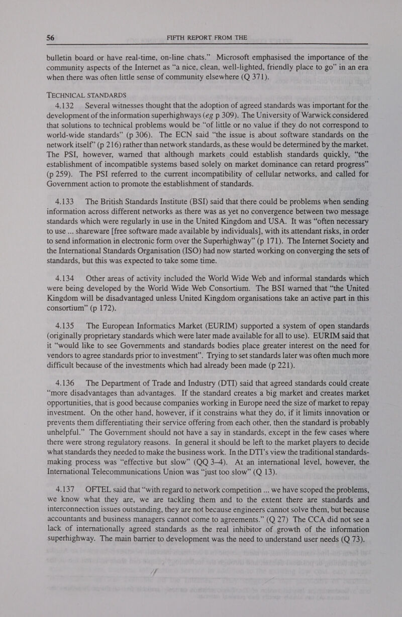  bulletin board or have real-time, on-line chats.” Microsoft emphasised the importance of the community aspects of the Internet as “a nice, clean, well-lighted, friendly place to go” in an era when there was often little sense of community elsewhere (Q 371). TECHNICAL STANDARDS 4.132 Several witnesses thought that the adoption of agreed standards was important for the development of the information superhighways (eg p 309). The University of Warwick considered that solutions to technical problems would be “of little or no value if they do not correspond to world-wide standards” (p 306). The ECN said “the issue is about software standards on the network itself” (p 216) rather than network standards, as these would be determined by the market. The PSI, however, warned that although markets could establish standards quickly, “the establishment of incompatible systems based solely on market dominance can retard progress” (p 259). The PSI referred to the current incompatibility of cellular networks, and called for Government action to promote the establishment of standards. 4.133 The British Standards Institute (BSD) said that there could be problems when sending information across different networks as there was as yet no convergence between two message standards which were regularly in use in the United Kingdom and USA. It was “often necessary to use ... shareware [free software made available by individuals], with its attendant risks, in order to send information in electronic form over the Superhighway” (p 171). The Internet Society and the International Standards Organisation (ISO) had now started working on converging the sets of standards, but this was expected to take some time. 4.134 Other areas of activity included the World Wide Web and informal standards which were being developed by the World Wide Web Consortium. The BSI warned that “the United Kingdom will be disadvantaged unless United Kingdom organisations take an active part in this consortium” (p 172). 4.135 The European Informatics Market (EURIM) supported a system of open standards (originally proprietary standards which were later made available for all to use). EURIM said that it “would like to see Governments and standards bodies place greater interest on the need for vendors to agree standards prior to investment”. Trying to set standards later was often much more difficult because of the investments which had already been made (p 221). 4.136 The Department of Trade and Industry (DTI) said that agreed standards could create “more disadvantages than advantages. If the standard creates a big market and creates market Opportunities, that is good because companies working in Europe need the size of market to repay investment. On the other hand, however, if it constrains what they do, if it limits innovation or prevents them differentiating their service offering from each other, then the standard is probably unhelpful.” The Government should not have a say in standards, except in the few cases where there were strong regulatory reasons. In general it should be left to the market players to decide what standards they needed to make the business work. In the DTI’s view the traditional standards- making process was “effective but slow” (QQ 3-4). At an international level, however, the International Telecommunications Union was “just too slow” (Q 13). 4.137 OFTEL said that “with regard to network competition ... we have scoped the problems, we know what they are, we are tackling them and to the extent there are standards and interconnection issues outstanding, they are not because engineers cannot solve them, but because accountants and business managers cannot come to agreements.” (Q 27) The CCA did not see a lack of internationally agreed standards as the real inhibitor of growth of the information superhighway. The main barrier to development was the need to understand user needs (Q 73).
