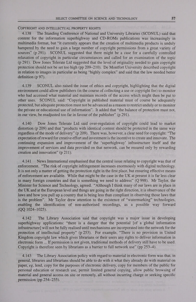 COPYRIGHT AND INTELLECTUAL PROPERTY RIGHTS 4.138 The Standing Conference of National and University Libraries (SCONUL) said that content for the information superhighway and CD-ROMs publications was increasingly in multimedia format, but “it currently appears that the creation of multimedia products is unduly hampered by the need to gain a large number of copyright permissions from a great variety of sources” (p 291). SCONUL suggested that there might be a case for a carefully controlled relaxation of copyright in particular circumstances and called for an examination of the topic (p 291). Dow Jones Telerate Ltd suggested that the level of originality needed to gain copyright protection should not be set too high (pp 209-210). De Montfort University described copyright in relation to images in particular as being “highly complex” and said that the law needed better definition (p 97). 4.139 SCONUL also raised the issue of ethics and copyright, highlighting that the digital environment could allow publishers (in the course of collecting a use or copyright fee) to monitor who had accessed what material and maintain records of the access which might then be put to other uses. SCONUL said: “Copyright in published material must of course be adequately protected, but adequate protection must not be advanced as a reason to restrict unduly or to monitor the private or educational use of information”. It added that “the balance of protection must not, in our view, be readjusted too far in favour of the publisher” (p 291). 4.140 Dow Jones Telerate Ltd said over-regulation of copyright could lead to market distortion (p 209) and that “products with identical content should be protected in the same way regardless of the mode of delivery” (p 209). There was, however, a clear need for copyright: “The expectation of reward for creative effort and investment is the incentive to create and innovate. The continuing expansion and improvement of the ‘superhighway’ infrastructure itself and the improvement of services and data provided on that network, can be ensured only by rewarding creation and innovation” (p 211). 4.141 News International emphasised that the central issue relating to copyright was that of enforcement. “The risk of copyright infringement increases enormously with digital technology. It is not only a matter of getting the protection night in the first place, but ensuring effective means of enforcement are available. While that might be the case in the UK at present it is far less clear in many foreign countries and that is something we need to address” (Q 998). Mr Taylor, the Minister for Science and Technology, agreed. “Although I think many of our laws are in place in the UK and at the European level and things are going in the right direction, it is observance of the laws and how you pull up a country that 1s being less than compliant in observing those laws that is the problem”. Mr Taylor drew attention to the existence of “watermarking” technologies, enabling the identification of non-authorised recordings, as a possible way forward (QQ 1024-1025). 4.142 The Library Association said that copyright was a major issue in developing superhighway applications: “there is a danger that the potential [of a global information infrastructure] will not be fully realised until mechanisms are incorporated into the network for the protection of intellectual property” (p 253). For example, “There is no provision in United Kingdom copyright law which gives librarians or their users any rights to deliver information in electronic form ... If permission is not given, traditional methods of delivery still have to be used. Copyright is therefore seen by librarians as a barrier to full network use” (pp 253-4). 4.143 The Library Association policy with regard to material in electronic form was that, in general, libraries and librarians should be able to do with it what they already do with material on paper, eg, lend, copy for the purposes of electronic delivery, copy for members of the public for personal education or research use, permit limited general copying, allow public browsing of material and general access on site or remotely, all without incurring charge or seeking specific permission (pp 254-255).