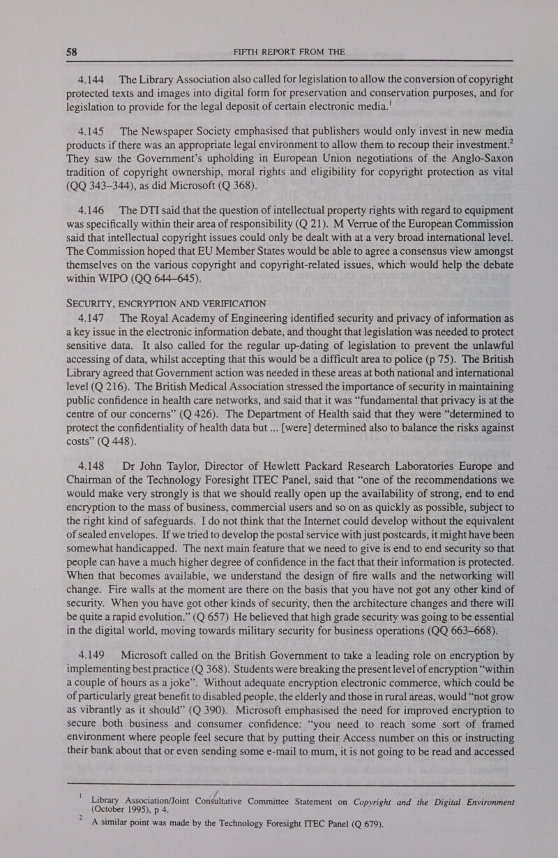  4.144 TheLibrary Association also called tor legislation to allow the conversion of copyright protected texts and images into digital form for preservation and conservation purposes, and for legislation to provide for the legal deposit of certain electronic media.’ 4.145 The Newspaper Society emphasised that publishers would only invest in new media products if there was an appropriate legal environment to allow them to recoup their investment.’ They saw the Government’s upholding in European Union negotiations of the Anglo-Saxon tradition of copyright ownership, moral rights and eligibility for copyright protection as vital (QQ 343-344), as did Microsoft (Q 368). 4.146 The DTI said that the question of intellectual property rights with regard to equipment was specifically within their area of responsibility (Q 21). M Verrue of the European Commission said that intellectual copyright issues could only be dealt with at a very broad international level. The Commission hoped that EU Member States would be able to agree a consensus view amongst themselves on the various copyright and copyright-related issues, which would help the debate within WIPO (QQ 644-645). SECURITY, ENCRYPTION AND VERIFICATION 4.147 The Royal Academy of Engineering identified security and privacy of information as a key issue in the electronic information debate, and thought that legislation was needed to protect sensitive data. It also called for the regular up-dating of legislation to prevent the unlawful accessing of data, whilst accepting that this would be a difficult area to police (p 75). The British Library agreed that Government action was needed in these areas at both national and international level (Q 216). The British Medical Association stressed the importance of security in maintaining public confidence in health care networks, and said that it was “fundamental that privacy is at the centre of our concerns” (Q 426). The Department of Health said that they were “determined to protect the confidentiality of health data but ... [were] determined also to balance the risks against costs” (Q 448). 4.148 Dr John Taylor, Director of Hewlett Packard Research Laboratories Europe and Chairman of the Technology Foresight ITEC Panel, said that “one of the recommendations we would make very strongly is that we should really open up the availability of strong, end to end encryption to the mass of business, commercial users and so on as quickly as possible, subject to the right kind of safeguards. I do not think that the Internet could develop without the equivalent of sealed envelopes. If we tried to develop the postal service with just postcards, it might have been somewhat handicapped. The next main feature that we need to give is end to end security so that people can have a much higher degree of confidence in the fact that their information is protected. When that becomes available, we understand the design of fire walls and the networking will change. Fire walls at the moment are there on the basis that you have not got any other kind of security. When you have got other kinds of security, then the architecture changes and there will be quite a rapid evolution.” (Q 657) He believed that high grade security was going to be essential in the digital world, moving towards military security for business operations (QQ 663-668). 4.149 Microsoft called on the British Government to take a leading role on encryption by implementing best practice (Q 368). Students were breaking the present level of encryption “within a couple of hours as a joke”. Without adequate encryption electronic commerce, which could be of particularly great benefit to disabled people, the elderly and those in rural areas, would “not grow as vibrantly as it should” (Q 390). Microsoft emphasised the need for improved encryption to secure both business and consumer confidence: “you need to reach some sort of framed environment where people feel secure that by putting their Access number on this or instructing their bank about that or even sending some e-mail to mum, it is not going to be read and accessed  Library Association/Joint Consultative Committee Statement on Copyright and the Digital Environment (October 1995), p 4. &gt; A similar point was made by the Technology Foresight ITEC Panel (Q 679).