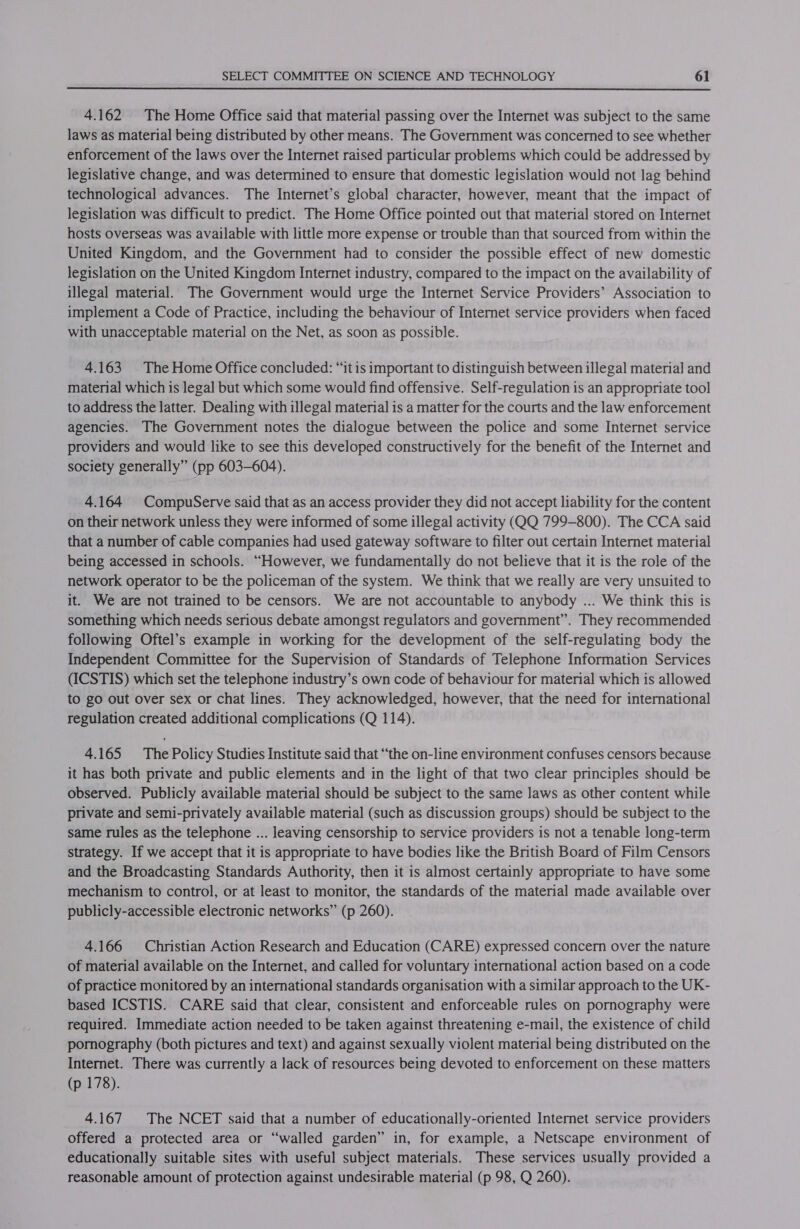 4.162 The Home Office said that material passing over the Internet was subject to the same laws as material being distributed by other means. The Government was concerned to see whether enforcement of the laws over the Internet raised particular problems which could be addressed by legislative change, and was determined to ensure that domestic legislation would not lag behind technological advances. The Internet’s global character, however, meant that the impact of legislation was difficult to predict. The Home Office pointed out that material stored on Internet hosts overseas was available with little more expense or trouble than that sourced from within the United Kingdom, and the Government had to consider the possible effect of new domestic legislation on the United Kingdom Internet industry, compared to the impact on the availability of illegal material. The Government would urge the Internet Service Providers’ Association to implement a Code of Practice, including the behaviour of Internet service providers when faced with unacceptable material on the Net, as soon as possible. 4.163 The Home Office concluded: “it is important to distinguish between illegal material and material which is legal but which some would find offensive. Self-regulation is an appropriate tool to address the latter. Dealing with illegal material is a matter for the courts and the law enforcement agencies. The Government notes the dialogue between the police and some Internet service providers and would like to see this developed constructively for the benefit of the Internet and society generally” (pp 603-604). 4.164 CompuServe said that as an access provider they did not accept liability for the content on their network unless they were informed of some illegal activity (QQ 799-800). The CCA said that a number of cable companies had used gateway software to filter out certain Internet material being accessed in schools. “However, we fundamentally do not believe that it is the role of the network operator to be the policeman of the system. We think that we really are very unsuited to it. We are not trained to be censors. We are not accountable to anybody ... We think this is something which needs serious debate amongst regulators and government”. They recommended following Oftel’s example in working for the development of the self-regulating body the Independent Committee for the Supervision of Standards of Telephone Information Services (ICSTIS) which set the telephone industry’s own code of behaviour for material which is allowed to go out over sex or chat lines. They acknowledged, however, that the need for international regulation created additional complications (Q 114). 4.165 The Policy Studies Institute said that “the on-line environment confuses censors because it has both private and public elements and in the light of that two clear principles should be observed. Publicly available material should be subject to the same laws as other content while private and semi-privately available material (such as discussion groups) should be subject to the same rules as the telephone ... leaving censorship to service providers is not a tenable long-term strategy. If we accept that it is appropriate to have bodies like the British Board of Film Censors and the Broadcasting Standards Authority, then it is almost certainly appropriate to have some mechanism to control, or at least to monitor, the standards of the material made available over publicly-accessible electronic networks” (p 260). 4.166 Christian Action Research and Education (CARE) expressed concern over the nature of material available on the Internet, and called for voluntary international action based on a code of practice monitored by an international standards organisation with a similar approach to the UK- based ICSTIS. CARE said that clear, consistent and enforceable rules on pornography were required. Immediate action needed to be taken against threatening e-mail, the existence of child pornography (both pictures and text) and against sexually violent material being distributed on the Internet. There was currently a lack of resources being devoted to enforcement on these matters (p 178). 4.167 The NCET said that a number of educationally-oriented Internet service providers offered a protected area or “walled garden” in, for example, a Netscape environment of educationally suitable sites with useful subject materials. These services usually provided a reasonable amount of protection against undesirable material (p 98, Q 260).