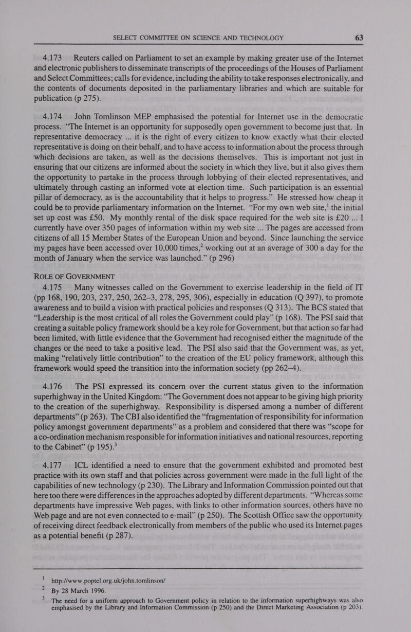 4.173 Reuters called on Parliament to set an example by making greater use of the Internet and electronic publishers to disseminate transcripts of the proceedings of the Houses of Parliament and Select Committees; calls for evidence, including the ability to take responses electronically, and the contents of documents deposited in the parliamentary libraries and which are suitable for publication (p 275). 4.174 John Tomlinson MEP emphasised the potential for Internet use in the democratic process. “The Internet is an opportunity for supposedly open government to become just that. In representative democracy ... it is the right of every citizen to know exactly what their elected representative is doing on their behalf, and to have access to information about the process through which decisions are taken, as well as the decisions themselves. This is important not just in ensuring that our citizens are informed about the society in which they live, but it also gives them the opportunity to partake in the process through lobbying of their elected representatives, and ultimately through casting an informed vote at election time. Such participation is an essential pillar of democracy, as is the accountability that it helps to progress.” He stressed how cheap it could be to provide parliamentary information on the Internet. “For my own web site,’ the initial set up cost was £50. My monthly rental of the disk space required for the web site is £20 ... I currently have over 350 pages of information within my web site ... The pages are accessed from citizens of all 15 Member States of the European Union and beyond. Since launching the service my pages have been accessed over 10,000 times,” working out at an average of 300 a day for the month of January when the service was launched.” (p 296) ROLE OF GOVERNMENT 4.175 Many witnesses called on the Government to exercise leadership in the field of IT (pp 168, 190, 203, 237, 250, 262-3, 278, 295, 306), especially in education (Q 397), to promote awareness and to build a vision with practical policies and responses (Q 313). The BCS stated that “Leadership is the most critical of all roles the Government could play” (p 168). The PSI said that creating a suitable policy framework should be a key role for Government, but that action so far had been limited, with little evidence that the Government had recognised either the magnitude of the changes or the need to take a positive lead. The PSI also said that the Government was, as yet, making “elatively little contribution” to the creation of the EU policy framework, although this framework would speed the transition into the information society (pp 262-4). 4.176 The PSI expressed its concern over the current status given to the information superhighway in the United Kingdom: “The Government does not appear to be giving high priority to the creation of the superhighway. Responsibility is dispersed among a number of different departments” (p 263). The CBI also identified the “fragmentation of responsibility for information policy amongst government departments” as a problem and considered that there was “scope for aco-ordination mechanism responsible for information initiatives and national resources, reporting to the Cabinet” (p 195).’ 4.177 ICL identified a need to ensure that the government exhibited and promoted best practice with its own staff and that policies across government were made in the full light of the capabilities of new technology (p 230). The Library and Information Commission pointed out that here too there were differences in the approaches adopted by different departments. “Whereas some departments have impressive Web pages, with links to other information sources, others have no Web page and are not even connected to e-mail” (p 250). The Scottish Office saw the opportunity of receiving direct feedback electronically from members of the public who used its Internet pages as a potential benefit (p 287). http://www.poptel.org.uk/john.tomlinson/ By 28 March 1996. The need for a uniform approach to Government policy in relation to the information superhighways was also emphasised by the Library and Information Commission (p 250) and the Direct Marketing Association (p 203).
