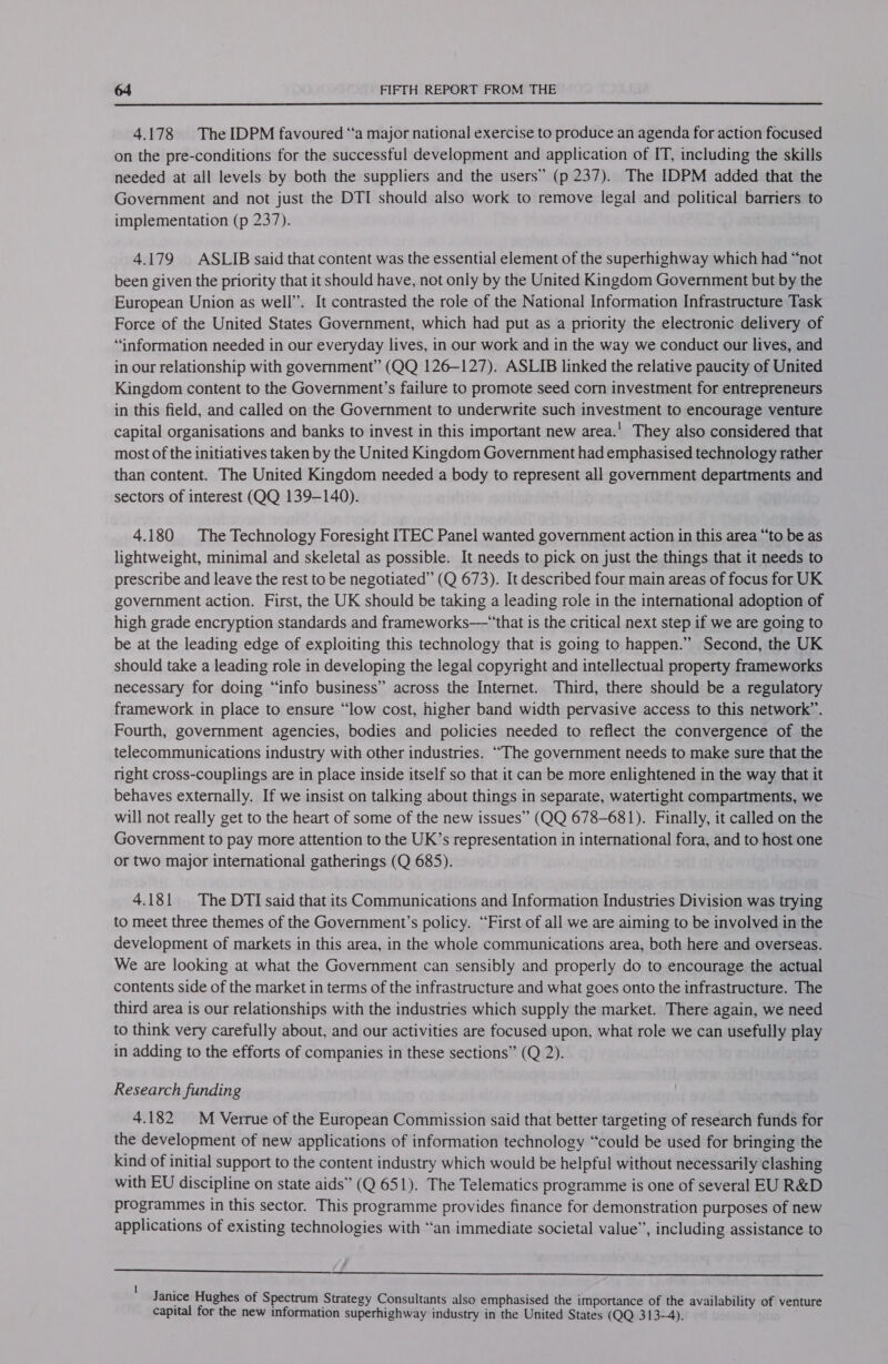  4.178 The IDPM favoured “a major national exercise to produce an agenda for action focused on the pre-conditions for the successful development and application of IT, including the skills needed at all levels by both the suppliers and the users” (p 237). The IDPM added that the Government and not just the DTI should also work to remove legal and political barriers to implementation (p 237). 4.179 ASLIB said that content was the essential element of the superhighway which had “not been given the priority that it should have, not only by the United Kingdom Government but by the European Union as well”. It contrasted the role of the National Information Infrastructure Task Force of the United States Government, which had put as a priority the electronic delivery of ‘information needed in our everyday lives, in our work and in the way we conduct our lives, and in our relationship with government” (QQ 126-127). ASLIB linked the relative paucity of United Kingdom content to the Government’s failure to promote seed corn investment for entrepreneurs in this field, and called on the Government to underwrite such investment to encourage venture capital organisations and banks to invest in this important new area.' They also considered that most of the initiatives taken by the United Kingdom Government had emphasised technology rather than content. The United Kingdom needed a body to represent all government departments and sectors of interest (QQ 139-140). 4.180 The Technology Foresight ITEC Panel wanted government action in this area “to be as lightweight, minimal and skeletal as possible. It needs to pick on just the things that it needs to prescribe and leave the rest to be negotiated” (Q 673). It described four main areas of focus for UK government action. First, the UK should be taking a leading role in the international adoption of high grade encryption standards and frameworks—‘that is the critical next step if we are going to be at the leading edge of exploiting this technology that is going to happen.” Second, the UK should take a leading role in developing the legal copyright and intellectual property frameworks necessary for doing “info business” across the Internet. Third, there should be a regulatory framework in place to ensure “low cost, higher band width pervasive access to this network”’. Fourth, government agencies, bodies and policies needed to reflect the convergence of the telecommunications industry with other industries. “The government needs to make sure that the right cross-couplings are in place inside itself so that it can be more enlightened in the way that it behaves externally. If we insist on talking about things in separate, watertight compartments, we will not really get to the heart of some of the new issues” (QQ 678-681). Finally, it called on the Government to pay more attention to the UK’s representation in international fora, and to host one or two major international gatherings (Q 685). 4.181 |The DTI said that its Communications and Information Industries Division was trying to meet three themes of the Government’s policy. “First of all we are aiming to be involved in the development of markets in this area, in the whole communications area, both here and overseas. We are looking at what the Government can sensibly and properly do to encourage the actual contents side of the market in terms of the infrastructure and what goes onto the infrastructure. The third area is our relationships with the industries which supply the market. There again, we need to think very carefully about, and our activities are focused upon, what role we can usefully play in adding to the efforts of companies in these sections” (Q 2). Research funding 4.182 M Verrue of the European Commission said that better targeting of research funds for the development of new applications of information technology “could be used for bringing the kind of initial support to the content industry which would be helpful without necessarily clashing with EU discipline on state aids” (Q 651). The Telematics programme is one of several EU R&amp;D programmes in this sector. This programme provides finance for demonstration purposes of new applications of existing technologies with “an immediate societal value”, including assistance to   Janice Hughes of Spectrum Strategy Consultants also emphasised the importance of the availability of venture capital for the new information superhighway industry in the United States (QQ 313-4).