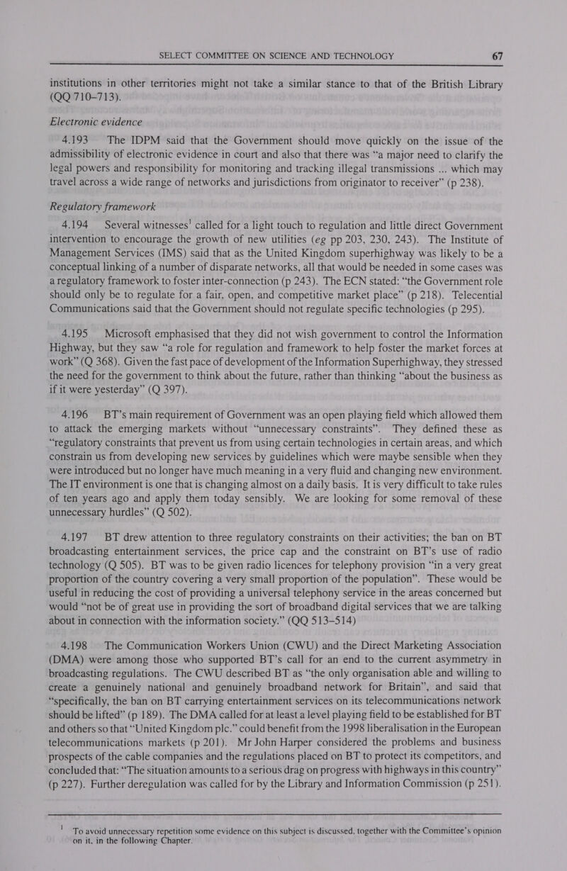  institutions in other territories might not take a similar stance to that of the British Library (QQ 710-713). Electronic evidence 4.193 The IDPM said that the Government should move quickly on the issue of the admissibility of electronic evidence in court and also that there was “a major need to clarify the legal powers and responsibility for monitoring and tracking illegal transmissions ... which may travel across a wide range of networks and jurisdictions from originator to receiver” (p 238). Regulatory framework 4.194 Several witnesses’ called for a light touch to regulation and little direct Government intervention to encourage the growth of new utilities (eg pp 203, 230, 243). The Institute of Management Services (IMS) said that as the United Kingdom superhighway was likely to be a conceptual linking of a number of disparate networks, all that would be needed in some cases was a regulatory framework to foster inter-connection (p 243). The ECN stated: “the Government role should only be to regulate for a fair, open, and competitive market place” (p 218). Telecential Communications said that the Government should not regulate specific technologies (p 295). 4.195 Microsoft emphasised that they did not wish government to control the Information Highway, but they saw “a role for regulation and framework to help foster the market forces at work” (Q 368). Given the fast pace of development of the Information Superhighway, they stressed the need for the government to think about the future, rather than thinking “about the business as if it were yesterday” (Q 397). 4.196 BT’s main requirement of Government was an open playing field which allowed them to attack the emerging markets without “unnecessary constraints”. They defined these as “regulatory constraints that prevent us from using certain technologies in certain areas, and which constrain us from developing new services by guidelines which were maybe sensible when they were introduced but no longer have much meaning in a very fluid and changing new environment. The IT environment is one that is changing almost on a daily basis. It is very difficult to take rules of ten years ago and apply them today sensibly. We are looking for some removal of these unnecessary hurdles” (Q 502). 4.197 BT drew attention to three regulatory constraints on their activities; the ban on BT broadcasting entertainment services, the price cap and the constraint on BT’s use of radio technology (Q 505). BT was to be given radio licences for telephony provision “in a very great proportion of the country covering a very small proportion of the population”. These would be useful in reducing the cost of providing a universal telephony service in the areas concerned but would “not be of great use in providing the sort of broadband digital services that we are talking about in connection with the information society.” (QQ 513-514) 4.198 |The Communication Workers Union (CWU) and the Direct Marketing Association (DMA) were among those who supported BT’s call for an end to the current asymmetry in broadcasting regulations. The CWU described BT as “the only organisation able and willing to create a genuinely national and genuinely broadband network for Britain”, and said that “specifically, the ban on BT carrying entertainment services on its telecommunications network should be lifted” (p 189). The DMA called for at least a level playing field to be established for BT and others so that “United Kingdom plc.” could benefit from the 1998 liberalisation in the European telecommunications markets (p 201). Mr John Harper considered the problems and business prospects of the cable companies and the regulations placed on BT to protect its competitors, and concluded that: “The situation amounts to a serious drag on progress with highways in this country” (p 227). Further deregulation was called for by the Library and Information Commission (p 251). ' To avoid unnecessary repetition some evidence on this subject is discussed, together with the Committee’s opinion on it, in the following Chapter.