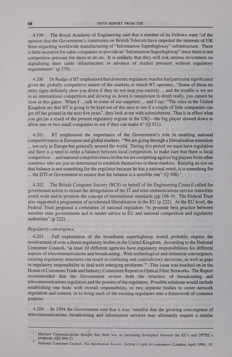  4.199 The Royal Academy of Engineering said that a number of its Fellows were “of the opinion that the Government’s constraints on British Telecom have impeded the interests of UK firms regarding worldwide manufacturing of “Information Superhighway” infrastructure. There is little incentive for cable companies to provide an “Information Superhighway” since there is not competitive pressure for them to do so. It is unlikely that they will risk serious investment on digitalising their cable infrastructure in advance of market pressure without regulatory requirements” (p 279). 4.200 DrRudge of BT emphasised that domestic regulatory hurdles had particular significance given the globally competitive nature of the markets in which BT operates. “Some of those no entry signs definitely slow you down if they do not stop you entirely ... and the trouble is we are in an international competition and slowing us down is tantamount to death really, you cannot be slow in this game. When I... talk to some of our suppliers ... and I say: “The rules in the United Kingdom are that BT is going to be kept out of this area to see if a couple of little companies can get off the ground in the next five years”, they look at me with astonishment. That is in effect what you get [as a result of the present regulatory regime in the UK]—the big player slowed down to allow one or two small companies to see if they can make it” (Q 511). 4.201 BT emphasised the importance of the Government’s role in enabling national competitiveness in European and global markets. “We are going through a liberalisation transition ... not only in Europe but generally around the world. During this period we must have regulation and there is a need to strike a balance between local competition, to make sure that there is local competition ... and national competitiveness in that we are competing against big players from other countries who are just as determined to establish themselves in these markets. Keeping an eye on that balance is not something for the regulator because he has a national remit, it is something for ... the DTI or Government to ensure that the balance is a sensible one” (Q 508).' 4.202 The British Computer Society (BCS) on behalf of the Engineering Council called for government action to ensure the deregulation of the IT and telecommunications service industries world wide and to promote the concept of international standards (pp 168-9). The Federal Trust also supported a programme of accelerated liberalisation in the EU (p 222). At the EU level, the Federal Trust proposed a committee of national regulators “to promote best practice between member state governments and to tender advice to EU and national competition and regulatory authorities” (p 222). Regulatory convergence 4.203 ‘Full exploitation of the broadband superhighway would probably require the involvement of over a dozen regulatory bodies in the United Kingdom. According to the National Consumer Council, “at least 10 different agencies have regulatory responsibilities for different aspects of telecommunications and broadcasting. With technological and industrial convergence, existing regulatory structures can result in confusing and contradictory decisions, as well as gaps in regulatory responsibility to deal with emerging problems.”* This issue was touched on in the House of Commons Trade and Industry Committee Report on Optical Fibre Networks. The Report recommended that the Government review both the structure of broadcasting and telecommunications regulation and the powers of the regulators. Possible solutions would include establishing one body with overall responsibility, or two separate bodies to cover network regulation and content, or to bring each of the existing regulators into a framework of common purpose. 4.204 In 1994 the Government said that it was “mindful that the growing convergence of telecommunications, broadcasting and information services may ultimately require a similar  Mercury Communications thought that there was an increasing divergence between the EU’s and OFTEL’s proposals (QQ 864-5). 2 : ; National Consumer Council, The Information Society: Getting it right for consumers (London, April 1996), 10.