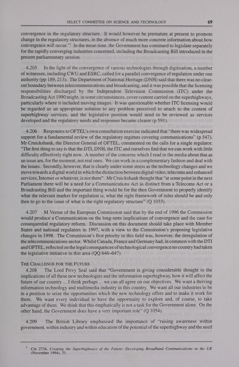  convergence in the regulatory structure. It would however be premature at present to promote change in the regulatory structures, in the absence of much more concrete information about how convergence will occur.””' In the mean time, the Government has continued to legislate separately for the rapidly converging industries concerned, including the Broadcasting Bill introduced in the present parliamentary session. 4.205 In the light of the convergence of various technologies through digitisation, a number of witnesses, including CWU and ESRC, called for a parallel convergence of regulation under one authority (pp 189, 213). The Department of National Heritage (DNH) said that there was no clear- cut boundary between telecommunications and broadcasting, and it was possible that the licensing responsibilities discharged by the Independent Television Commission (ITC) under the Broadcasting Act 1990 might, in some circumstances, cover content carried on the superhighways, particularly where it included moving images. It was questionable whether ITC licensing would be regarded as an appropriate solution to any problem perceived to attach to the content of superhighway services, and the legislative position would need to be reviewed as services developed and the regulatory needs and responses became clearer (p 591). 4.206 Responses to OFTEL’s own consultation exercise indicated that “there was widespread support for a fundamental review of the regulatory regimes covering communications” (p 547). Mr Cruickshank, the Director General of OFTEL, commented on the calls for a single regulator. “The first thing to say is that the DTI, DNH, the ITC and ourselves find that we can work with little difficulty effectively right now. A number of the concerns which I read in the media about that as an issue are, for the moment, not real ones. We can work in acomplementary fashion and deal with the issues. Secondly, however, that is clearly under some stress as the technology changes and we move towards a digital world in which the distinction between digital video, telecoms and enhanced services, Internet or whatever, is not there”. Mr Cruickshank thought that “at some point in the next Parliament there will be a need for a Communications Act as distinct from a Telecoms Act or a Broadcasting Bill and the important thing would be for the then Government to properly identify what the relevant market for regulation is, what the right framework of rules should be and only then to go to the issue of what is the right regulatory structure” (Q 1033). 4.207 M Verrue of the European Commission said that by the end of 1996 the Commission would produce a Communication on the long-term implications of convergence and the case for consequential regulatory reform. Discussion on this document should take place with Member States and national regulators in 1997, with a view to the Commission’s proposing legislative changes in 1998. The Commission’s first priority in this field was, however, the deregulation of the telecommunications sector. Whilst Canada, France and Germany had, in common with the DTI and OFTEL, reflected on the legal consequences of technological convergence no country had taken the legislative initiative in this area (QQ 646-647). . THE CHALLENGE FOR THE FUTURE 4.208 The Lord Privy Seal said that “Government is giving considerable thought to the implications of all these new technologies and the information superhighway, how it will affect the future of our country ... I think perhaps ... we can al] agree on our objectives. We want a thriving information technology and multimedia industry in this country. We want all our industries to be in a position to seize the opportunities which the new technology offers and to make it work for them. We want every individual to have the opportunity to explore and, of course, to take advantage of them. We think that this emphatically is not a task for the Government alone. On the other hand, the Government does have a very important role” (Q 1054). 4.209 The British Library emphasised the importance of “raising awareness within government, within industry and within education of the potential of the superhighway and the need  ' Cm 2734, Creating the Superhighways of the Future: Developing Broadband Communications in the UK (November ]994), 31.
