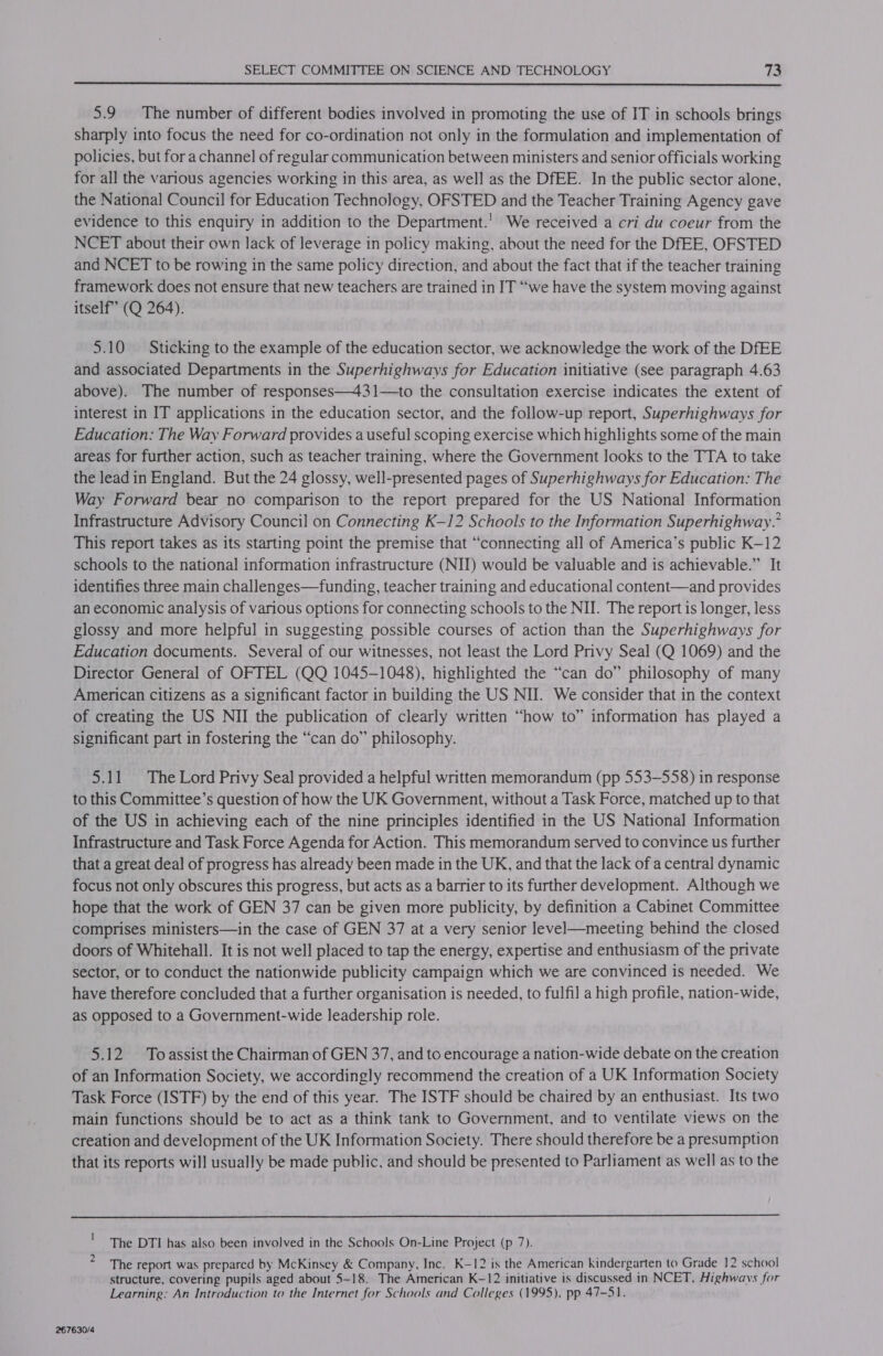  5.9 The number of different bodies involved in promoting the use of IT in schools brings sharply into focus the need for co-ordination not only in the formulation and implementation of policies, but for a channel of regular communication between ministers and senior officials working for all the various agencies working in this area, as well as the DfEE. In the public sector alone, the National Council for Education Technology, OFSTED and the Teacher Training Agency gave evidence to this enquiry in addition to the Department.’ We received a cri du coeur from the NCET about their own lack of leverage in policy making, about the need for the DfEE, OFSTED and NCET to be rowing in the same policy direction, and about the fact that if the teacher training framework does not ensure that new teachers are trained in IT “we have the system moving against itself’ (Q 264). 5.10 Sticking to the example of the education sector, we acknowledge the work of the DfEE and associated Departments in the Superhighways for Education initiative (see paragraph 4.63 above). The number of responses—431—to the consultation exercise indicates the extent of interest in IT applications in the education sector, and the follow-up report, Superhighways for Education: The Way Forward provides a useful scoping exercise which highlights some of the main areas for further action, such as teacher training, where the Government looks to the TTA to take the lead in England. But the 24 glossy, well-presented pages of Superhighways for Education: The Way Forward bear no comparison to the report prepared for the US National Information Infrastructure Advisory Council on Connecting K-12 Schools to the Information Superhighway.’ This report takes as its starting point the premise that “connecting all of America’s public K-12 schools to the national information infrastructure (NII) would be valuable and is achievable.” It identifies three main challenges—funding, teacher training and educational content—and provides an economic analysis of various options for connecting schools to the NII. The report is longer, less glossy and more helpful in suggesting possible courses of action than the Superhighways for Education documents. Several of our witnesses, not least the Lord Privy Seal (Q 1069) and the Director General of OFTEL (QQ 1045-1048), highlighted the “can do” philosophy of many American citizens as a significant factor in building the US NII. We consider that in the context of creating the US NII the publication of clearly written “how to” information has played a significant part in fostering the “can do” philosophy. 5.11 The Lord Privy Seal provided a helpful written memorandum (pp 553-558) in response to this Committee’s question of how the UK Government, without a Task Force, matched up to that of the US in achieving each of the nine principles identified in the US National Information Infrastructure and Task Force Agenda for Action. This memorandum served to convince us further that a great deal of progress has already been made in the UK, and that the lack of a central dynamic focus not only obscures this progress, but acts as a barrier to its further development. Although we hope that the work of GEN 37 can be given more publicity, by definition a Cabinet Committee comprises ministers—in the case of GEN 37 at a very senior level—meeting behind the closed doors of Whitehall. It is not well placed to tap the energy, expertise and enthusiasm of the private sector, or to conduct the nationwide publicity campaign which we are convinced is needed. We have therefore concluded that a further organisation is needed, to fulfil a high profile, nation-wide, as opposed to a Government-wide leadership role. 5.12 Toassist the Chairman of GEN 37, and to encourage a nation-wide debate on the creation of an Information Society, we accordingly recommend the creation of a UK Information Society Task Force (ISTF) by the end of this year. The ISTF should be chaired by an enthusiast. Its two main functions should be to act as a think tank to Government, and to ventilate views on the creation and development of the UK Information Society. There should therefore be a presumption that its reports will usually be made public, and should be presented to Parliament as well as to the  The DTI has also been involved in the Schools On-Line Project (p 7). The report was prepared by McKinsey &amp; Company, Inc. K-12 is the American kindergarten to Grade 12 school structure, covering pupils aged about 5-18. The American K-12 initiative is discussed in NCET, Highways for Learning: An Introduction to the Internet for Schools and Colleges (1995), pp 47-51. te 267630/4