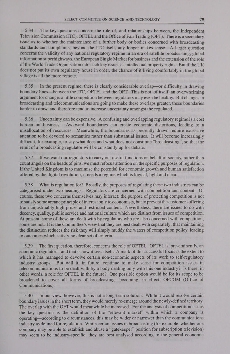  5.34 The key questions concern the role of, and relationships between, the Independent Television Commission (ITC), OFTEL and the Office of Fair Trading (OFT). There is a secondary issue as to whether the maintenance of a further body or bodies concerned with broadcasting standards and complaints, beyond the ITC itself, any longer makes sense. A larger question concerns the validity of any national regulatory regime in an era of satellite broadcasting, global information superhighways, the European Single Market for business and the extension of the role of the World Trade Organisation into such key issues as intellectual property rights. But if the UK does not put its own regulatory house in order, the chance of it living comfortably in the global village is all the more remote. 5.35 In the present regime, there is clearly considerable overlap—or difficulty in drawing boundary lines—between the ITC, OFTEL and the OFT. This is not, of itself, an overwhelming argument for change: a little competition between regulators may even be healthy. But changes in broadcasting and telecommunications are going to make these overlaps greater, these boundaries harder to draw, and therefore tend to increase uncertainty amongst the regulated. 5.36 Uncertainty can be expensive. A confusing and overlapping regulatory regime is a cost burden on business. Awkward boundaries can create economic distortions, leading to a misallocation of resources. Meanwhile, the boundaries as presently drawn require excessive attention to be devoted to semantics rather than substantial issues. It will become increasingly difficult, for example, to say what does and what does not constitute “broadcasting”, so that the remit of a broadcasting regulator will be constantly up for debate. 5.37 If we want our regulators to carry out useful functions on behalf of society, rather than count angels on the heads of pins, we must refocus attention on the specific purposes of regulation. If the United Kingdom is to maximise the potential for economic growth and human satisfaction offered by the digital revolution, it needs a regime which is logical, light and clear. 5.38 What is regulation for? Broadly, the purposes of regulating these two industries can be categorised under two headings. Regulators are concerned with competition and content. Of course, these two concerns themselves may interact: the purpose of protecting competition is not to satisfy some arcane principle of interest only to economists, but to prevent the customer suffering from unjustifiably high prices and restricted content. Nevertheless, there are issues to do with decency, quality, public service and national culture which are distinct from issues of competition. At present, some of these are dealt with by regulators who are also concerned with competition, some are not. It is the Committee’s view that they are best dealt with separately; that maintaining the distinction reduces the risk they will simply muddy the waters of competition policy, leading to outcomes which satisfy no clear set of criteria. 5.39 The first question, therefore, concerns the role of OFTEL. OFTEL is, pre-eminently, an economic regulator—and that is how it sees itself. A mark of this successful focus is the extent to which it has managed to devolve certain non-economic aspects of its work to self-regulatory industry groups. But will it, in future, continue to make sense for competition issues in telecommunications to be dealt with by a body dealing only with this one industry? Is there, in other words, a role for OFTEL in the future? One possible option would be for its scope to be broadened to cover all forms of broadcasting—becoming, in effect, OFCOM (Office of Communications). 5.40 In our view, however, this is not a long-term solution. While it would resolve certain boundary issues in the short term, they would merely re-emerge around the newly-defined territory. The overlap with the OFT would meanwhile be increased. For the analysis of competition issues the key question is the definition of the “relevant market” within which a company is operating—according to circumstances, this may be wider or narrower than the communications industry as defined for regulation. While certain issues in broadcasting (for example, whether one company may be able to establish and abuse a “gatekeeper” position for subscription television) may seem to be industry-specific, they are best analysed according to the general economic