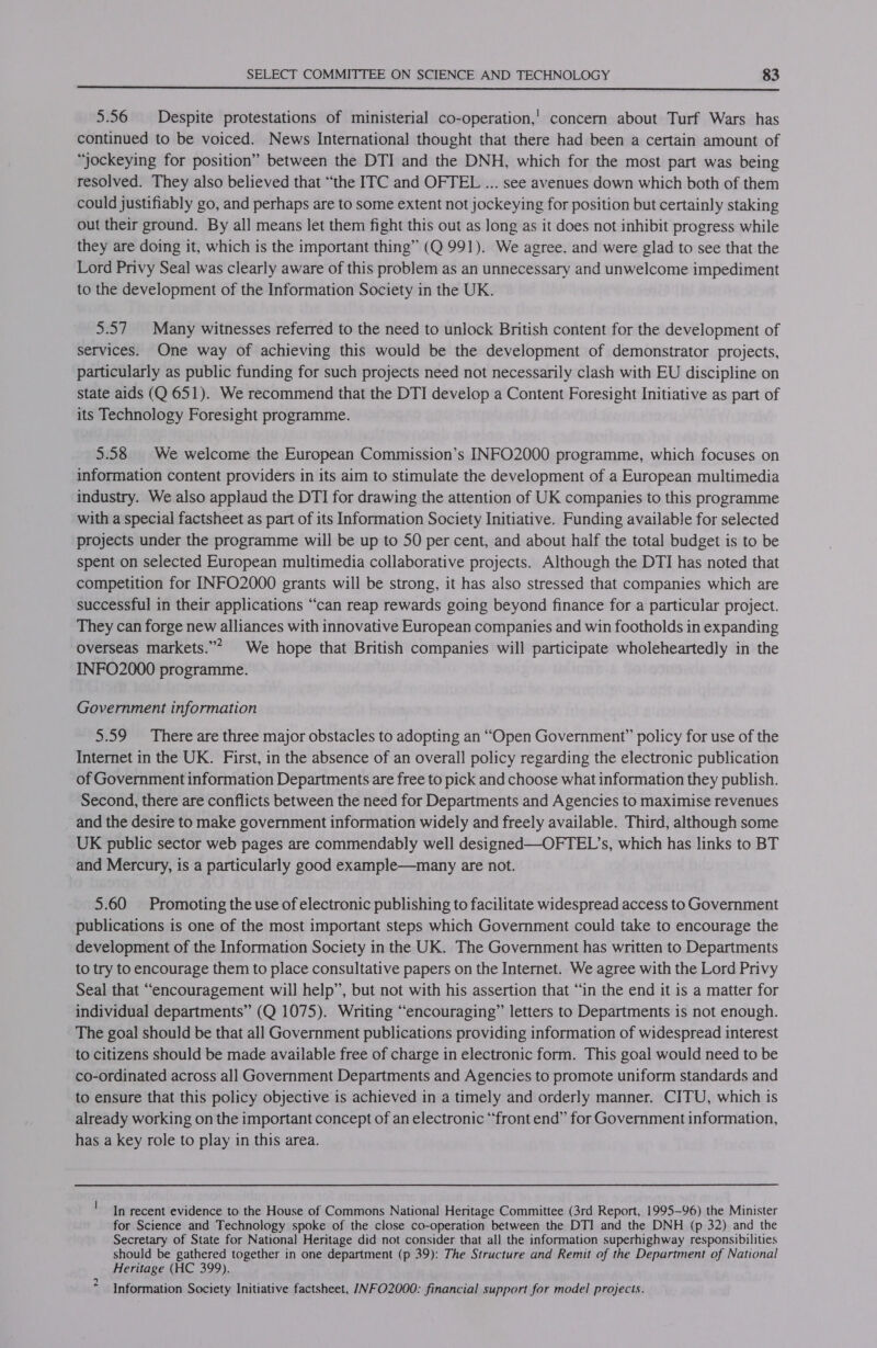  5.56 Despite protestations of ministerial co-operation,’ concern about Turf Wars has continued to be voiced. News International thought that there had been a certain amount of “jockeying for position” between the DTI and the DNH, which for the most part was being resolved. They also believed that “the ITC and OFTEL ... see avenues down which both of them could justifiably go, and perhaps are to some extent not jockeying for position but certainly staking out their ground. By all means let them fight this out as long as it does not inhibit progress while they are doing it, which is the important thing” (Q 991). We agree. and were glad to see that the Lord Privy Seal was clearly aware of this problem as an unnecessary and unwelcome impediment to the development of the Information Society in the UK. 5.57. Many witnesses referred to the need to unlock British content for the development of services. One way of achieving this would be the development of demonstrator projects, particularly as public funding for such projects need not necessarily clash with EU discipline on state aids (Q 651). We recommend that the DTI develop a Content Foresight Initiative as part of its Technology Foresight programme. 5.58 | We welcome the European Commission’s INFO2000 programme, which focuses on information content providers in its aim to stimulate the development of a European multimedia industry. We also applaud the DTI for drawing the attention of UK companies to this programme with a special factsheet as part of its Information Society Initiative. Funding available for selected projects under the programme will be up to 50 per cent, and about half the total budget is to be spent on selected European multimedia collaborative projects. Although the DTI has noted that competition for INFO2000 grants will be strong, it has also stressed that companies which are successful in their applications “can reap rewards going beyond finance for a particular project. They can forge new alliances with innovative European companies and win footholds in expanding overseas markets.”* We hope that British companies will participate wholeheartedly in the INFO2000 programme. Government information 5.59 There are three major obstacles to adopting an “Open Government” policy for use of the Internet in the UK. First, in the absence of an overall policy regarding the electronic publication of Government information Departments are free to pick and choose what information they publish. Second, there are conflicts between the need for Departments and Agencies to maximise revenues and the desire to make government information widely and freely available. Third, although some UK public sector web pages are commendably well designed—OFTEL’s, which has links to BT and Mercury, is a particularly good example—many are not. 5.60 Promoting the use of electronic publishing to facilitate widespread access to Government publications is one of the most important steps which Government could take to encourage the development of the Information Society in the UK. The Government has written to Departments to try to encourage them to place consultative papers on the Internet. We agree with the Lord Privy Seal that “encouragement will help”, but not with his assertion that “in the end it is a matter for individual departments” (Q 1075). Writing “encouraging” letters to Departments is not enough. The goal should be that all Government publications providing information of widespread interest to citizens should be made available free of charge in electronic form. This goal would need to be co-ordinated across all Government Departments and Agencies to promote uniform standards and to ensure that this policy objective is achieved in a timely and orderly manner. CITU, which is already working on the important concept of an electronic “front end” for Government information, has a key role to play in this area. In recent evidence to the House of Commons National Heritage Committee (3rd Report, 1995-96) the Minister for Science and Technology spoke of the close co-operation between the DTI and the DNH (p 32) and the Secretary of State for National Heritage did not consider that all the information superhighway responsibilities should be gathered together in one department (p 39): The Structure and Remit of the Department of National Heritage (HC 399). Information Society Initiative factsheet, /VFO2000: financial support for model projects.