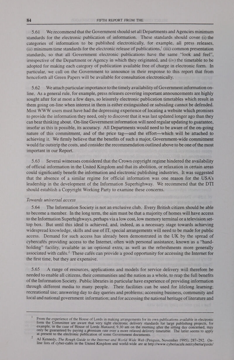  5.61 Werecommend that the Government should set all Departments and Agencies minimum standards for the electronic publication of information. These standards should cover (i) the categories of information to be published electronically, for example, all press releases, (ii) minimum time standards for the electronic release of publications, ' (iii) common presentation standards, so that all Government electronic publications have the same “look and feel”, irrespective of the Department or Agency in which they originated, and (iv) the timetable to be adopted for making each category of publication available free of charge in electronic form. In particular, we call on the Government to announce in their response to this report that from henceforth all Green Papers will be available for consultation electronically. 5.62 Weattach particular importance to the timely availability of Government information on- line. As a general rule, for example, press releases covering important announcements are highly sought after for at most a few days, so leisurely electronic publication timetables which result in them going on-line when interest in them is either extinguished or subsiding cannot be defended. Most WWW users must have had the depressing experience of locating a website which promises to provide the information they need, only to discover that it was last updated longer ago than they can bear thinking about. On-line Government information will need regular updating to guarantee, insofar as this is possible, its accuracy. All Departments would need to be aware of the on-going nature of this commitment, and of the price tag—and the effort—which will be attached to achieving it. We firmly believe that the benefits of such a major, Government-wide commitment would far outstrip the costs, and consider the recommendation outlined above to be one of the most important in our Report. 5.63 Several witnesses considered that the Crown copyright regime hindered the availability of official information in the United Kingdom and that its abolition, or relaxation in certain areas could significantly benefit the information and electronic publishing industries. It was suggested that the absence of a similar regime for official information was one reason for the USA’s leadership in the development of the Information Superhighway. We recommend that the DTI should establish a Copyright Working Party to examine these concerns. Towards universal access 5.64 The Information Society is not an exclusive club. Every British citizen should be able to become a member. In the long term, the aim must be that a majority of homes will have access to the Information Superhighways, perhaps via a low cost, low memory terminal or a television set- top box. But until this ideal is achieved, and, indeed, as a necessary stage towards achieving widespread knowledge, skills and use of IT, special arrangements will need to be made for public access. Demand for such access has already been demonstrated in the UK by the spread of cybercafés providing access to the Internet, often with personal assistance, known as a “hand- holding” facility, available as an optional extra, as well as the refreshments more generally associated with cafés.” These cafés can provide a good opportunity for accessing the Internet for the first time, but they are expensive. 5.65 A range of resources, applications and models for service delivery will therefore be needed to enable all citizens, their communities and the nation as a whole, to reap the full benefits of the Information Society. Public libraries in particular have experience of providing information through different media to many people. Their facilities can be used for lifelong learning; recreational use; answering day to day queries and problems; accessing business, community and local and national government information; and for accessing the national heritage of literature and  From the experience of the House of Lords in making arrangements for its own publications available in electronic form the Committee are aware that very tight electronic delivery standards for large publishing projects, for example, in the case of House of Lords Hansard, 9.30 am on the morning after the sitting day concerned, may only be guaranteed by paying a,ptemium rate over a more relaxed delivery timetable. The latter seems to apply at present to the electronic publication of some Government documents. AJ Kennedy, The Rough Guide to the Internet and World Wide Web (Penguin, November 1995), 287-292. On- line lists of cyber-cafés in the United Kingdom and world-wide are at http://www.cyberiacafe.net/cyberia/guide/