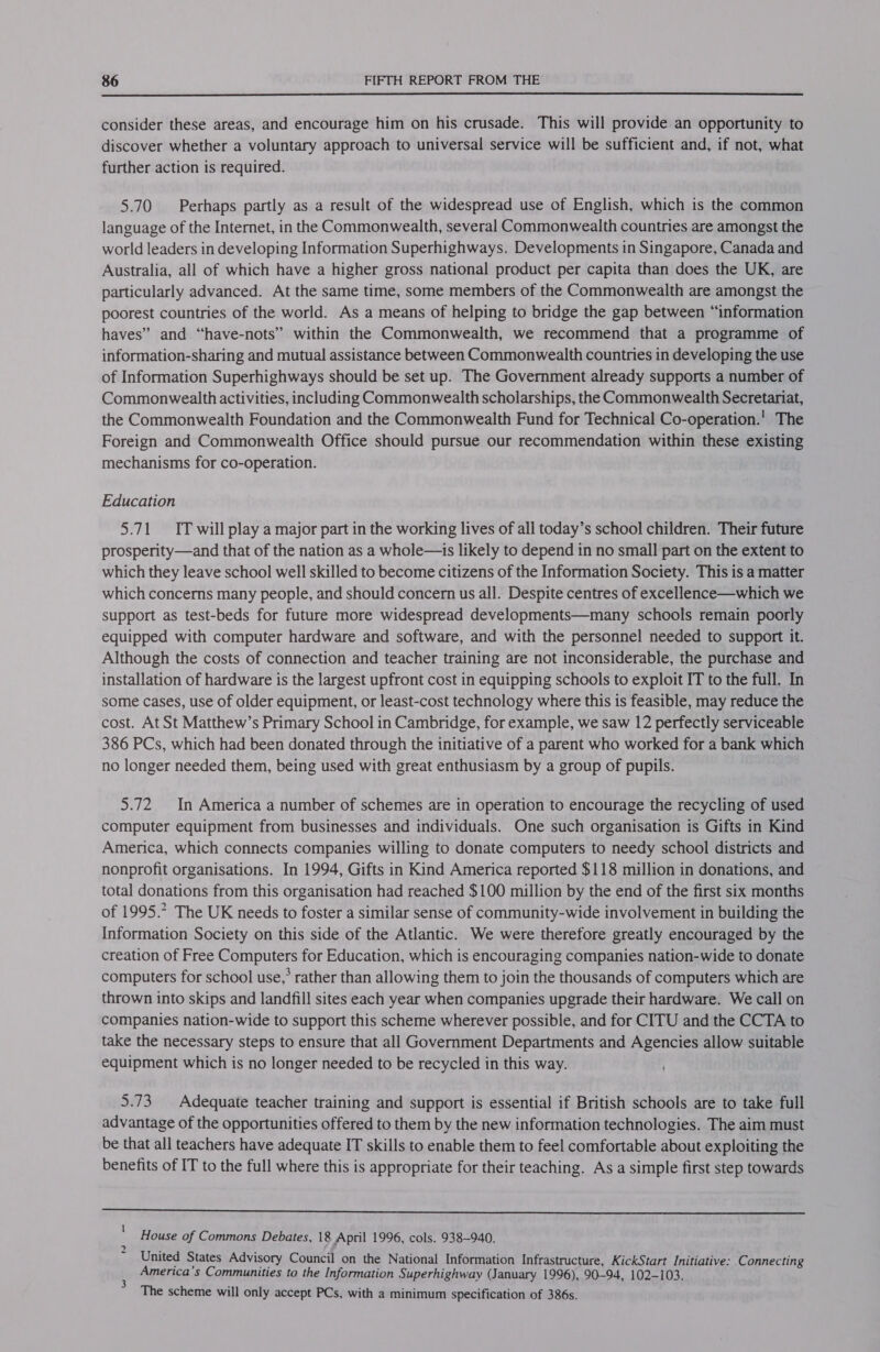  consider these areas, and encourage him on his crusade. This will provide an opportunity to discover whether a voluntary approach to universal service will be sufficient and, if not, what further action is required. 5.70 Perhaps partly as a result of the widespread use of English, which is the common language of the Internet, in the Commonwealth, several Commonwealth countries are amongst the world leaders in developing Information Superhighways. Developments in Singapore, Canada and Australia, all of which have a higher gross national product per capita than does the UK, are particularly advanced. At the same time, some members of the Commonwealth are amongst the poorest countries of the world. As a means of helping to bridge the gap between “information haves” and “have-nots” within the Commonwealth, we recommend that a programme of information-sharing and mutual assistance between Commonwealth countries in developing the use of Information Superhighways should be set up. The Government already supports a number of Commonwealth activities, including Commonwealth scholarships, the Commonwealth Secretariat, the Commonwealth Foundation and the Commonwealth Fund for Technical Co-operation.’ The Foreign and Commonwealth Office should pursue our recommendation within these existing mechanisms for co-operation. Education 5.71 IT will play a major part in the working lives of all today’s school children. Their future prosperity—and that of the nation as a whole—is likely to depend in no small part on the extent to which they leave school well skilled to become citizens of the Information Society. This is a matter which concerns many people, and should concern us all. Despite centres of excellence—which we support as test-beds for future more widespread developments—many schools remain poorly equipped with computer hardware and software, and with the personnel needed to support it. Although the costs of connection and teacher training are not inconsiderable, the purchase and installation of hardware is the largest upfront cost in equipping schools to exploit IT to the full. In some cases, use of older equipment, or least-cost technology where this is feasible, may reduce the cost. At St Matthew’s Primary School in Cambridge, for example, we saw 12 perfectly serviceable 386 PCs, which had been donated through the initiative of a parent who worked for a bank which no longer needed them, being used with great enthusiasm by a group of pupils. 5.72 In America a number of schemes are in operation to encourage the recycling of used computer equipment from businesses and individuals. One such organisation is Gifts in Kind America, which connects companies willing to donate computers to needy school districts and nonprofit organisations. In 1994, Gifts in Kind America reported $118 million in donations, and total donations from this organisation had reached $100 million by the end of the first six months of 1995.* The UK needs to foster a similar sense of community-wide involvement in building the Information Society on this side of the Atlantic. We were therefore greatly encouraged by the creation of Free Computers for Education, which is encouraging companies nation-wide to donate computers for school use,’ rather than allowing them to join the thousands of computers which are thrown into skips and landfill sites each year when companies upgrade their hardware. We call on companies nation-wide to support this scheme wherever possible, and for CITU and the CCTA to take the necessary steps to ensure that all Government Departments and Agencies allow suitable equipment which is no longer needed to be recycled in this way. 5.73, Adequate teacher training and support is essential if British schools are to take full advantage of the opportunities offered to them by the new information technologies. The aim must be that all teachers have adequate IT skills to enable them to feel comfortable about exploiting the benefits of IT to the full where this is appropriate for their teaching. As a simple first step towards  House of Commons Debates, 18 April 1996, cols. 938-940. United States Advisory Council on the National Information Infrastructure, KickStart Initiative: Connecting America’s Communities to the Information Superhighway (January 1996), 90-94, 102-103. The scheme will only accept PCs, with a minimum specification of 386s.