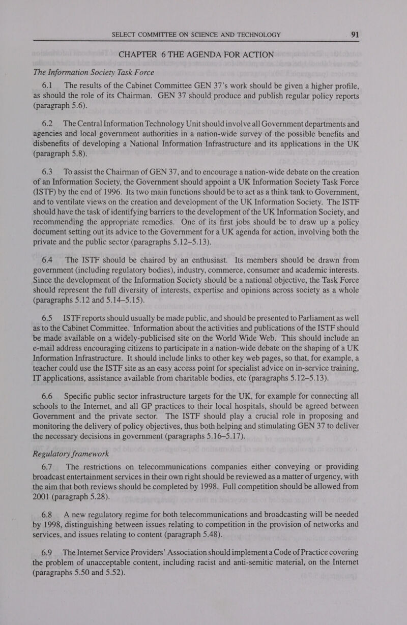  CHAPTER 6 THE AGENDA FOR ACTION The Information Society Task Force 6.1 The results of the Cabinet Committee GEN 37’s work should be given a higher profile, as should the role of its Chairman. GEN 37 should produce and publish regular policy reports (paragraph 5.6). 6.2 The Central Information Technology Unit should involve all Government departments and agencies and local government authorities in a nation-wide survey of the possible benefits and disbenefits of developing a National Information Infrastructure and its applications in the UK (paragraph 5.8). 6.3. To assist the Chairman of GEN 37, and to encourage a nation-wide debate on the creation of an Information Society, the Government should appoint a UK Information Society Task Force (ISTF) by the end of 1996. Its two main functions should be to act as a think tank to Government, and to ventilate views on the creation and development of the UK Information Society. The ISTF should have the task of identifying barriers to the development of the UK Information Society, and recommending the appropriate remedies. One of its first jobs should be to draw up a policy document setting out its advice to the Government for a UK agenda for action, involving both the private and the public sector (paragraphs 5.12-5.13). 6.4 The ISTF should be chaired by an enthusiast. Its members should be drawn from government (including regulatory bodies), industry, commerce, consumer and academic interests. Since the development of the Information Society should be a national objective, the Task Force should represent the full diversity of interests, expertise and opinions across society as a whole (paragraphs 5.12 and 5.14—5.15). 6.5 ISTFreports should usually be made public, and should be presented to Parliament as well as to the Cabinet Committee. Information about the activities and publications of the ISTF should be made available on a widely-publicised site on the World Wide Web. This should include an e-mail address encouraging citizens to participate in a nation-wide debate on the shaping of a UK Information Infrastructure. It should include links to other key web pages, so that, for example, a teacher could use the ISTF site as an easy access point for specialist advice on in-service training, IT applications, assistance available from charitable bodies, etc (paragraphs 5.12—5.13). 6.6 Specific public sector infrastructure targets for the UK, for example for connecting all schools to the Internet, and all GP practices to their local hospitals, should be agreed between Government and the private sector. The ISTF should play a crucial role in proposing and monitoring the delivery of policy objectives, thus both helping and stimulating GEN 37 to deliver the necessary decisions in government (paragraphs 5.16—-5.17). Regulatory framework 6.7.‘ The restrictions on telecommunications companies either conveying or providing broadcast entertainment services in their own right should be reviewed as a matter of urgency, with the aim that both reviews should be completed by 1998. Full competition should be allowed from 2001 (paragraph 5.28). 6.8 A new regulatory regime for both telecommunications and broadcasting will be needed by 1998, distinguishing between issues relating to competition in the provision of networks and services, and issues relating to content (paragraph 5.48). 6.9 The Internet Service Providers’ Association should implement a Code of Practice covering the problem of unacceptable content, including racist and anti-semitic material, on the Internet (paragraphs 5.50 and 5.52).