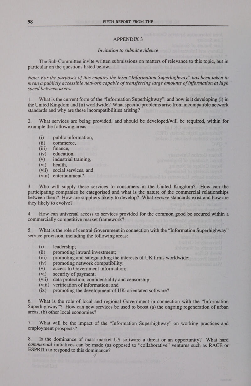  APPENDIX 3 Invitation to submit evidence The Sub-Committee invite written submissions on matters of relevance to this topic, but in particular on the questions listed below. Note: For the purposes of this enquiry the term “Information Superhighway” has been taken to mean a publicly accessible network capable of transferring large amounts of information at high speed between users. 1. | What is the current form of the “Information Superhighway”, and how is it developing (i) in the United Kingdom and (ii) worldwide? What specific problems arise from incompatible network standards and why are these incompatibilities arising? 2. What services are being provided, and should be developed/will be required, within for example the following areas: (i) public information, (ii) commerce, (iii) finance, (iv) education, (v) industrial training, (vi) health, (vii) social services, and (viii) entertainment? 3. Who will supply these services to consumers in the United Kingdom? How can the participating companies be categorised and what is the nature of the commercial relationships between them? How are suppliers likely to develop? What service standards exist and how are they likely to evolve? 4. How can universal access to services provided for the common good be secured within a commercially competitive market framework? 5. | What is the role of central Government in connection with the “Information Superhighway” service provision, including the following areas: (i) leadership; (ii) | promoting inward investment; (iii) promoting and safeguarding the interests of UK firms worldwide; (iv) promoting network compatibility; (v) access to Government information; (vi) security of payment; (vil) data protection, confidentiality and censorship; (vill) verification of information; and (ix) promoting the development of UK-orientated software? 6. What is the role of local and regional Government in connection with the “Information Superhighway”? How can new services be used to boost (a) the ongoing regeneration of urban areas, (b) other local economies? 7. What will be the impact of the “Information Superhighway” on working practices and employment prospects? 8. Is the dominance of mass-market US software a threat or an opportunity? What hard commercial initiatives can be made (as opposed to “collaborative” ventures such as RACE or ESPRIT) to respond to this peainenicel