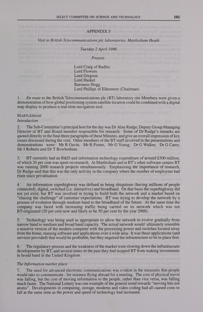  APPENDIX 5 Visit to British Telecommunications plc laboratories, Martlesham Heath Tuesday 2 April 1996 Present: Lord Craig of Radley Lord Flowers Lord Gregson Lord Haskel Baroness Hogg Lord Phillips of Ellesmere (Chairman) 1. En route to the British Telecommunications plc (BT) laboratory site Members were given a demonstration of how global positioning system satellite location could be combined with a digital map display to produce a real-time navigation tool. MARTLESHAM Introduction 2. The Sub-Committee’s principal host for the day was Dr Alan Rudge, Deputy Group Managing Director of BT and Board member responsible for research. Some of Dr Rudge’s remarks are quoted directly in the final three paragraphs of these Minutes, and give an overall impression of key issues discussed during the visit. Other members of the BT staff involved in the presentations and demonstrations were: MrR Gavin, MrR Foster, MrG Young, Dr G Walker, Dr G Carey, Mr J Roberts and Dr T Rowbotham. 3. BT currently had an R&amp;D and information technology expenditure of around £500 million, of which 20 per cent was spent on research. At Martlesham and at BT’s other software centres BT was running 2000 research projects simultaneously. Emphasising the importance of research, Dr Rudge said that this was the only activity in the company where the number of employees had risen since privatisation. 4. An information superhighway was defined as being ubiquitous (having millions of people connected), digital, switched (i.e. interactive) and broadband. On that basis the superhighway did not yet exist, but BT was involved in trying to build both the network and a market based on “chasing the challenge” of customer expectations. BT was trying to develop the network by a process of evolution through medium band to the broadband of the future. At the same time the company was faced with increasing traffic being carried on its network which was not BT-originated (20 per cent now and likely to be 50 per cent by the year 2000). 5. Technology was being used as appropriate to allow the network to evolve gradually from narrow band to medium and broad band capacity. The actual network would ultimately resemble a massive version of the modern computer with the processing power and switches located away from the home, running software and applications over a wide area. It was these applications (and services provided) that would be profitable, but they required the infrastructure to be in place first. 6. Theregulatory process and the weakness of the market were slowing down the infrastructure developments by BT, and several times in the past they had stopped BT from making investments in broad band in the United Kingdom. The Information market place 7. The need for advanced electronic communications was evident in the measures that people would take to communicate - for instance flying abroad for a meeting. The cost of physical travel was falling, but the cost of moving information to the people, rather than vice versa, was falling much faster. The Nationa] Lottery was one example of the general trend towards “moving bits not atoms”. Developments in computing, storage, modems and video coding had all caused costs to fall at the same time as the power and speed of technology had increased.