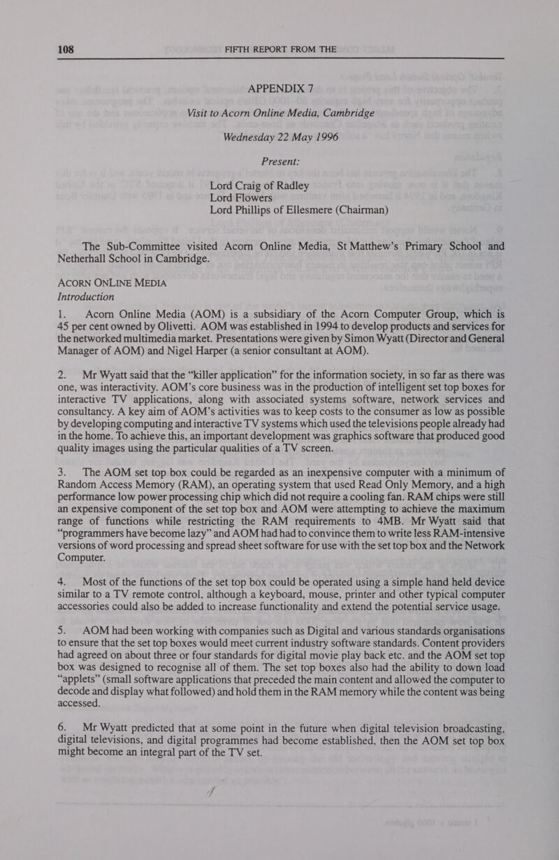  APPENDIX 7 Visit to Acorn Online Media, Cambridge Wednesday 22 May 1996 Present: Lord Craig of Radley Lord Flowers Lord Phillips of Ellesmere (Chairman) The Sub-Committee visited Acorn Online Media, St Matthew’s Primary School and Netherhall School in Cambridge. ACORN ONLINE MEDIA Introduction ie Acom Online Media (AOM) is a subsidiary of the Acorn Computer Group, which is 45 per cent owned by Olivetti. AOM was established in 1994 to develop products and services for the networked multimedia market. Presentations were given by Simon Wyatt (Director and General Manager of AOM) and Nigel Harper (a senior consultant at AOM). 2. Mr Wyatt said that the “killer application” for the information society, in so far as there was one, was interactivity. AOM’s core business was in the production of intelligent set top boxes for interactive TV applications, along with associated systems software, network services and consultancy. A key aim of AOM’s activities was to keep costs to the consumer as low as possible by developing computing and interactive TV systems which used the televisions people already had in the home. To achieve this, an important development was graphics software that produced good quality images using the particular qualities of a TV screen. 3. The AOM set top box could be regarded as an inexpensive computer with a minimum of Random Access Memory (RAM), an operating system that used Read Only Memory, and a high performance low power processing chip which did not require a cooling fan. RAM chips were still an expensive component of the set top box and AOM were attempting to achieve the maximum range of functions while restricting the RAM requirements to 4MB. Mr Wyatt said that “programmers have become lazy” and AOM had had to convince them to write less RAM-intensive versions of word processing and spread sheet software for use with the set top box and the Network Computer. 4. Most of the functions of the set top box could be operated using a simple hand held device similar to a TV remote control, although a keyboard, mouse, printer and other typical computer accessories could also be added to increase functionality and extend the potential service usage. 5. _AOM had been working with companies such as Digital and various standards organisations to ensure that the set top boxes would meet current industry software standards. Content providers had agreed on about three or four standards for digital movie play back etc. and the AOM set top box was designed to recognise all of them. The set top boxes also had the ability to down load “applets” (small software applications that preceded the main content and allowed the computer to decode and display what followed) and hold them in the RAM memory while the content was being accessed. 6. Mr Wyatt predicted that at some point in the future when digital television broadcasting, digital televisions, and digital programmes had become established, then the AOM set top box might become an integral part of the TV set.