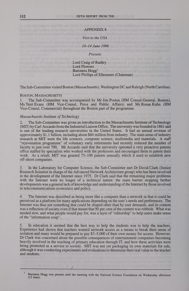  APPENDIX 8 Visit to the USA 10-14 June 1996 Present: Lord Craig of Radley Lord Flowers Baroness Hogg’ Lord Phillips of Ellesmere (Chairman) The Sub-Committee visited Boston (Massachusetts), Washington DC and Raleigh (North Carolina). BOSTON, MASSACHUSETTS 1. The Sub-Committee was accompanied by Mr Jim Poston (HM Consul-General, Boston), Ms Terri Evans (HM _ Vice-Consul, Press and Public Affairs) and Ms Rosan Kuhn (HM Vice-Consul, Commercial) throughout the Boston part of the programme. Massachusetts Institute of Technology 2. The Sub-Committee was given an introduction to the Massachusetts Institute of Technology (MIT) by Carl Accardo from the Industrial Liaison Office. The university was founded in 1861 and is one of the leading research universities in the United States. It had an annual revenue of approximately $1.1 billion, including about $60 million from industry. The main areas of industry research at MIT were the life sciences, computer science, multimedia and materials. A staff “rejuvenation programme” of voluntary early retirements had recently reduced the number of faculty to just over 700. Mr Accardo said that the university operated a very proactive patents office staffed by specialists who worked with the professors and encouraged them to patent their work. As a result, MIT was granted 75—100 patents annually which it used to establish new off-shoot companies. 3. In the Laboratory for Computer Science, the Sub-Committee met Dr David Clark (Senior Research Scientist in charge of the Advanced Network Architecture group) who has been involved in the development of the Internet since 1975. Dr Clark said that the remaining major problems with the Internet were no longer of a technical nature: the main barrier stopping further developments was a general lack of knowledge and understanding of the Internet by those involved in telecommunications economics and policy. 4. The Internet was described as being more like a computer than a network in that it could be perceived as a platform for many applications depending on the user’s needs and preferences. The Internet was thus not something that could be shaped other than by user demands, and its content was a reflection of society even if that meant that 90 per cent of the content was rubbish. What was needed now, and what people would pay for, was a layer of “editorship” to help users make sense of the “information soup”. 5. In education it seemed that the best way to help the students was to help the teachers. Experience had shown that teachers wanted network access as a means to break their sense of isolation and many would be prepared to pay $3—-5,000 of their own money for access. However, Dr Clark was concerned about the possible consequences of entertainment companies becoming heavily involved in the teaching of primary education through IT, and how these activities were being promoted as a service to society. MIT was not yet packaging its own materials for sale, although it was conducting experiments and evaluations to determine their real value to the teacher and students. d   l ; ‘ ; ona Hogg was present until the meeting with the National Science Foundation on Wednesday afternoon une).