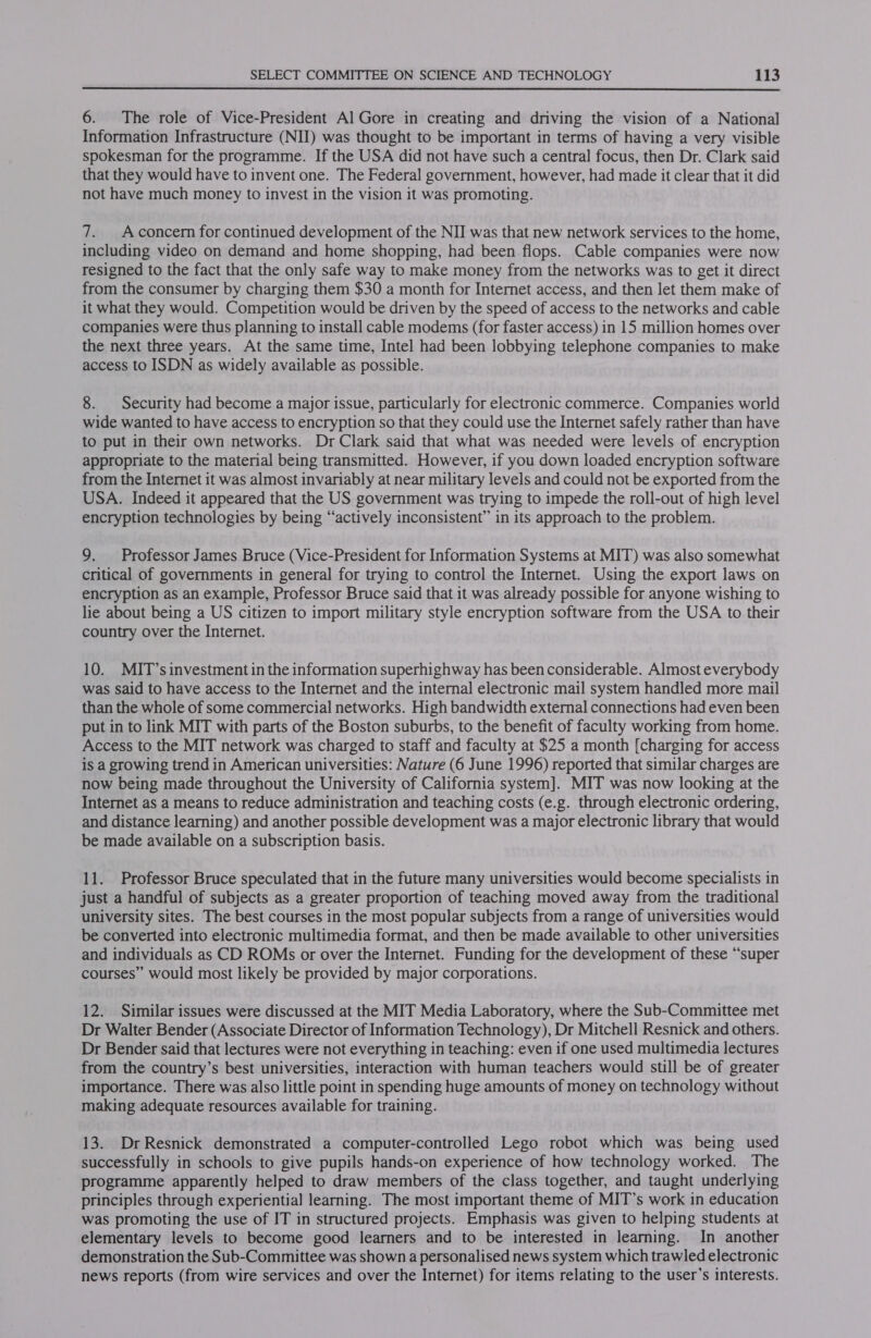  6. The role of Vice-President Al Gore in creating and driving the vision of a National Information Infrastructure (NII) was thought to be important in terms of having a very visible spokesman for the programme. If the USA did not have such a central focus, then Dr. Clark said that they would have to invent one. The Federal government, however, had made it clear that it did not have much money to invest in the vision it was promoting. 7. Aconcern for continued development of the NIJ was that new network services to the home, including video on demand and home shopping, had been flops. Cable companies were now resigned to the fact that the only safe way to make money from the networks was to get it direct from the consumer by charging them $30 a month for Internet access, and then let them make of it what they would. Competition would be driven by the speed of access to the networks and cable companies were thus planning to install cable modems (for faster access) in 15 million homes over the next three years. At the same time, Intel had been lobbying telephone companies to make access to ISDN as widely available as possible. 8. Security had become a major issue, particularly for electronic commerce. Companies world wide wanted to have access to encryption so that they could use the Internet safely rather than have to put in their own networks. Dr Clark said that what was needed were levels of encryption appropriate to the material being transmitted. However, if you down loaded encryption software from the Internet it was almost invariably at near military levels and could not be exported from the USA. Indeed it appeared that the US government was trying to impede the roll-out of high level encryption technologies by being “actively inconsistent” in its approach to the problem. 9. Professor James Bruce (Vice-President for Information Systems at MIT) was also somewhat critical of governments in general for trying to control the Internet. Using the export laws on encryption as an example, Professor Bruce said that it was already possible for anyone wishing to lie about being a US citizen to import military style encryption software from the USA to their country over the Internet. 10. MIT’s investment in the information superhighway has been considerable. Almost everybody was said to have access to the Internet and the internal electronic mail system handled more mail than the whole of some commercial networks. High bandwidth external connections had even been put in to link MIT with parts of the Boston suburbs, to the benefit of faculty working from home. Access to the MIT network was charged to staff and faculty at $25 a month [charging for access is a growing trend in American universities: Nature (6 June 1996) reported that similar charges are now being made throughout the University of California system]. MIT was now looking at the Internet as a means to reduce administration and teaching costs (e.g. through electronic ordering, and distance learning) and another possible development was a major electronic library that would be made available on a subscription basis. 11. Professor Bruce speculated that in the future many universities would become specialists in just a handful of subjects as a greater proportion of teaching moved away from the traditional university sites. The best courses in the most popular subjects from a range of universities would be converted into electronic multimedia format, and then be made available to other universities and individuals as CD ROMs or over the Internet. Funding for the development of these “super courses” would most likely be provided by major corporations. 12. Similar issues were discussed at the MIT Media Laboratory, where the Sub-Committee met Dr Walter Bender (Associate Director of Information Technology), Dr Mitchell Resnick and others. Dr Bender said that lectures were not everything in teaching: even if one used multimedia lectures from the country’s best universities, interaction with human teachers would still be of greater importance. There was also little point in spending huge amounts of money on technology without making adequate resources available for training. 13. Dr Resnick demonstrated a computer-controlled Lego robot which was being used successfully in schools to give pupils hands-on experience of how technology worked. The programme apparently helped to draw members of the class together, and taught underlying principles through experiential learning. The most important theme of MIT’s work in education was promoting the use of IT in structured projects. Emphasis was given to helping students at elementary levels to become good learners and to be interested in learning. In another demonstration the Sub-Committee was shown a personalised news system which trawled electronic news reports (from wire services and over the Internet) for items relating to the user’s interests.