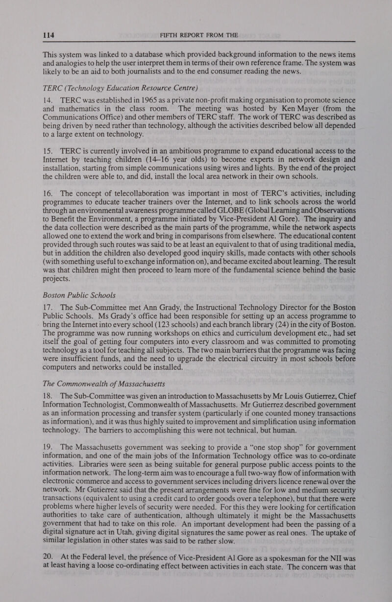  This system was linked to a database which provided background information to the news items and analogies to help the user interpret them in terms of their own reference frame. The system was likely to be an aid to both journalists and to the end consumer reading the news. TERC (Technology Education Resource Centre) 14. TERC was established in 1965 as a private non-profit making organisation to promote science and mathematics in the class room. The meeting was hosted by Ken Mayer (from the Communications Office) and other members of TERC staff. The work of TERC was described as being driven by need rather than technology, although the activities described below all depended to a large extent on technology. 15. TERC is currently involved in an ambitious programme to expand educational access to the Internet by teaching children (14-16 year olds) to become experts in network design and installation, starting from simple communications using wires and lights. By the end of the project the children were able to, and did, install the local area network in their own schools. 16. The concept of telecollaboration was important in most of TERC’s activities, including programmes to educate teacher trainers over the Internet, and to link schools across the world through an environmental awareness programme called GLOBE (Global Learning and Observations to Benefit the Environment, a programme initiated by Vice-President Al Gore). The inquiry and the data collection were described as the main parts of the programme, while the network aspects allowed one to extend the work and bring in comparisons from elsewhere. The educational content provided through such routes was said to be at least an equivalent to that of using traditional media, but in addition the children also developed good inquiry skills, made contacts with other schools (with something useful to exchange information on), and became excited about learning. The result was that children might then proceed to learn more of the fundamental science behind the basic projects. Boston Public Schools 17. The Sub-Committee met Ann Grady, the Instructional Technology Director for the Boston Public Schools. Ms Grady’s office had been responsible for setting up an access programme to - bring the Internet into every school (123 schools) and each branch library (24) in the city of Boston. The programme was now running workshops on ethics and curriculum development etc., had set itself the goal of getting four computers into every classroom and was committed to promoting technology as a tool for teaching all subjects. The two main barriers that the programme was facing were insufficient funds, and the need to upgrade the electrical circuitry in most schools before computers and networks could be installed. The Commonwealth of Massachusetts 18. The Sub-Committee was given an introduction to Massachusetts by Mr Louis Gutierrez, Chief Information Technologist, Commonwealth of Massachusetts. Mr Gutierrez described government as an information processing and transfer system (particularly if one counted money transactions as information), and it was thus highly suited to improvement and simplification using information technology. The barriers to accomplishing this were not technical, but human. 19. The Massachusetts government was seeking to provide a “one stop shop” for government information, and one of the main jobs of the Information Technology office was to co-ordinate activities. Libraries were seen as being suitable for general purpose public access points to the information network. The long-term aim was to encourage a full two-way flow of information with electronic commerce and access to government services including drivers licence renewal over the network. Mr Gutierrez said that the present arrangements were fine for low and medium security transactions (equivalent to using a credit card to order goods over a telephone), but that there were problems where higher levels of security were needed. For this they were looking for certification authorities to take care of authentication, although ultimately it might be the Massachusetts government that had to take on this role. An important development had been the passing of a digital signature act in Utah, giving digital signatures the same power as real ones. The uptake of similar legislation in other states was said to be rather slow. 20. At the Federal level, the présence of Vice-President Al Gore as a spokesman for the NII was at least having a loose co-ordinating effect between activities in each state. The concern was that