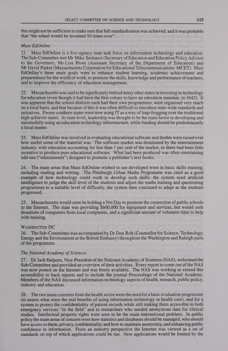  this might not be sufficient to make sure that full standardisation was achieved, and it was probable that “the wheel would be invented 50 times over”. Mass EdOnline 21. Mass EdOnline is a five-agency state task force on information technology and education. The Sub-Committee met Mr Mike Sentance (Secretary of Education and Education Policy Advisor to the Governor), Ms Lisa Blout (Assistant Secretary of the Department of Education) and Mr David Parker (Massachusetts Corporation for Educational Telecommunications: MCET). Mass EdOnline’s three main goals were to enhance student learning, academic achievement and preparedness for the world of work; to promote the skills, knowledge and performance of teachers; and to improve the efficiency of education management. 22. Massachusetts was said to be significantly behind many other states in investing in technology for education (even though it had been the first colony to have an education mandate, in 1642). It was apparent that the school districts each had their own programmes, were organised very much on a local basis, and that because of this it was often difficult to introduce state-wide standards and initiatives. Poorer southern states were now using IT as a way of leap-frogging over the traditional high-achiever states. At state level, leadership was thought to be the main factor in developing and successfully using an education technology infrastructure, while funding should be predominantly a local matter. 23. Mass EdOnline was involved in evaluating educational software and doubts were raised over how useful some of the material was. The software market was dominated by the entertainment industry, with education accounting for less than 1 per cent of the market, so there had been little incentive to produce pure educational software. What had been produced was often entertaining add-ons (“edutainment”) designed to promote a publisher’s text books. 24. The main areas that Mass EdOnline wished to see developed were in basic skills training, including reading and writing. The Pittsburgh Urban Maths Programme was cited as a good example of how technology could work to develop such skills: the system used artificial intelligence to judge the skill level of the students and adjust the maths training and questioning programmes to a suitable level of difficulty, the system then continued to adapt as the students progressed. 25. Massachusetts would soon be holding a Net Day to promote the connection of public schools to the Internet. The state was providing $600,000 for equipment and services, but would seek donations of computers from local companies, and a significant amount of volunteer time to help with training. WASHINGTON DC 26. The Sub-Committee was accompanied by Dr Don Rolt (Counsellor for Science, Technology, Energy and the Environment at the British Embassy) throughout the Washington and Raleigh parts of the programme. The National Academy of Sciences 27. Dr Jack Halpern, Vice-President of the National Academy of Sciences (NAS), welcomed the Sub-Committee and provided an overview of their activities. Every report to come out of the NAS was now posted on the Internet and was freely available. The NAS was working to extend this accessibility to back reports and to include the journal Proceedings of the National Academy. Members of the NAS discussed information technology aspects of health, research, public policy, industry and education. 28. Thetwo main concerns from the health sector were the need for a basic evaluation programme (to assess what were the real benefits of using information technology in health care), and for a system to protect the confidentiality of patient records while still making them accessible to both emergency services “in the field” and to researchers who needed anonymous data for clinical studies. Intellectual property rights were seen to be the main international problem. In public policy the main areas of concern were how statistics and databases should be managed, who should have access to them, privacy, confidentiality and how to maintain anonymity, and enhancing public confidence in information. From an industry perspective the Internet was viewed as a set of standards on top of which applications could be run. New applications would be limited by the