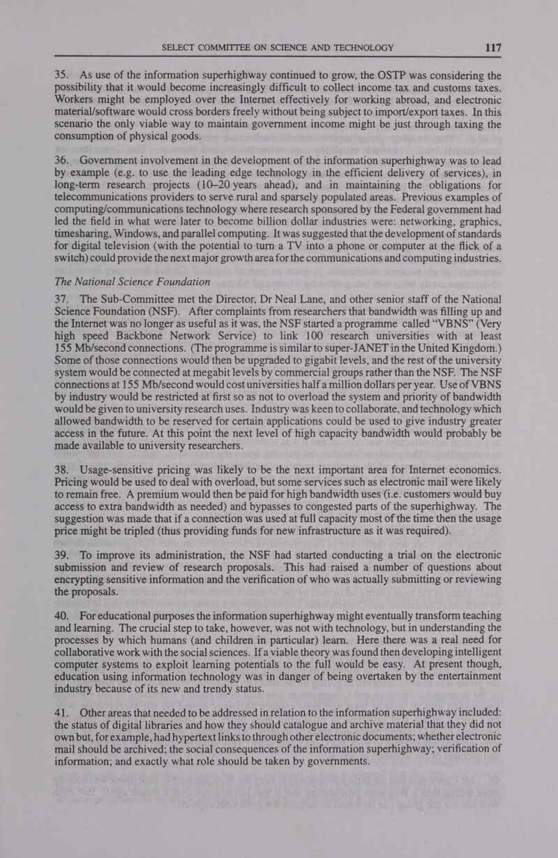  35. As use of the information superhighway continued to grow, the OSTP was considering the possibility that it would become increasingly difficult to collect income tax and customs taxes. Workers might be employed over the Internet effectively for working abroad, and electronic material/software would cross borders freely without being subject to import/export taxes. In this scenario the only viable way to maintain government income might be just through taxing the consumption of physical goods. 36. Government involvement in the development of the information superhighway was to lead by example (e.g. to use the leading edge technology in the efficient delivery of services), in long-term research projects (10-20 years ahead), and in maintaining the obligations for telecommunications providers to serve rural and sparsely populated areas. Previous examples of computing/communications technology where research sponsored by the Federal government had led the field in what were later to become billion dollar industries were: networking, graphics, timesharing, Windows, and parallel computing. It was suggested that the development of standards for digital television (with the potential to turn a TV into a phone or computer at the flick of a switch) could provide the next major growth area for the communications and computing industries. The National Science Foundation 37. The Sub-Committee met the Director, Dr Neal Lane, and other senior staff of the National Science Foundation (NSF). After complaints from researchers that bandwidth was filling up and the Internet was no longer as useful as it was, the NSF started a programme called “VBNS” (Very high speed Backbone Network Service) to link 100 research universities with at least 155 Mb/second connections. (The programme is similar to super-JANET in the United Kingdom.) Some of those connections would then be upgraded to gigabit levels, and the rest of the university system would be connected at megabit levels by commercial groups rather than the NSF. The NSF connections at 155 Mb/second would cost universities half a million dollars per year. Use of VBNS by industry would be restricted at first so as not to overload the system and priority of bandwidth would be given to university research uses. Industry was keen to collaborate, and technology which allowed bandwidth to be reserved for certain applications could be used to give industry greater access in the future. At this point the next level of high capacity bandwidth would probably be made available to university researchers. 38. Usage-sensitive pricing was likely to be the next important area for Internet economics. Pricing would be used to deal with overload, but some services such as electronic mail were likely to remain free. A premium would then be paid for high bandwidth uses (i.e. customers would buy access to extra bandwidth as needed) and bypasses to congested parts of the superhighway. The suggestion was made that if a connection was used at full capacity most of the time then the usage price might be tripled (thus providing funds for new infrastructure as it was required). 39. To improve its administration, the NSF had started conducting a trial on the electronic submission and review of research proposals. This had raised a number of questions about encrypting sensitive information and the verification of who was actually submitting or reviewing the proposals. 40. For educational purposes the information superhighway might eventually transform teaching and learning. The crucial step to take, however, was not with technology, but in understanding the processes by which humans (and children in particular) learn, Here there was a real need for collaborative work with the social sciences. Ifa viable theory was found then developing intelligent computer systems to exploit learning potentials to the full would be easy. At present though, education using information technology was in danger of being overtaken by the entertainment industry because of its new and trendy status. 41. Other areas that needed to be addressed in relation to the information superhighway included: the status of digital libraries and how they should catalogue and archive material that they did not own but, for example, had hypertext links to through other electronic documents; whether electronic mail should be archived; the social consequences of the information superhighway; verification of information; and exactly what role should be taken by governments.