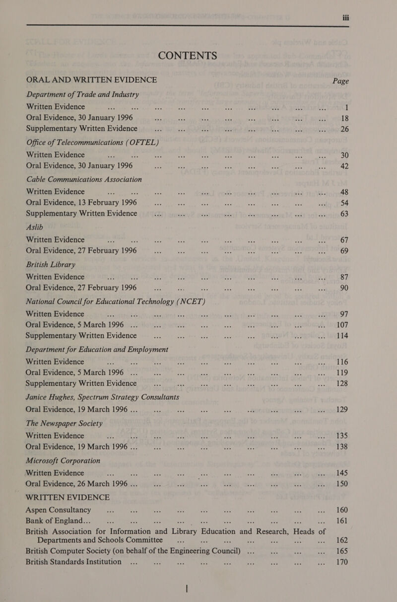  CONTENTS ORAL AND WRITTEN EVIDENCE Page Department of Trade and Industry Written Evidence Lee he ~~ ee i a0 22% 19) . l Oral Evidence, 30 January 1996 ig Py fe et ee ae me a5; 18 Supplementary Written Evidence sa $8, #: ae ahs Bf ae’ ey 26 Office of Telecommunications (OFTEL) Written Evidence on Sys wri des 49 oe re wns ines 30 Oral Evidence, 30 January 1996 ae me, ake a rt ae: ie ae 42 Cable Communications Association Written Evidence Aa: ey <i sis 534 Ke nits eh i. 48 Oral Evidence, 13 February 1996 as ve ee a3 ite oa ue ba 54 Supplementary Written Evidence es eh tee Se av 1s ay! is 63 Aslib Written Evidence oP ad Mae -, es i ee Ae hes) 67 Oral Evidence, 27 February 1996 a oie ey “ek “ie a na hr 69 British Library Written Evidence a ae: = ee 3 at Ls ar a3 87 Oral Evidence, 27 February 1996 sea ‘A ae Me ios a im ws 90 National Council for Educational Technology (NCET) Written Evidence a we ay ae se Be ue ae ne ik 97 Oral Evidence, 5 March 1996 ... Ris AY 4 Le a) vs 1a 2 BYt07 Supplementary Written Evidence nes es, ae 7 ee A 25 A MeEDTS Department for Education and Employment Written Evidence ee ro Ae aie oe anh ta ae S faites Gs Oral Evidence, 5 March 1996 ... a9 £ ea fey tp Be = SR, Supplementary Written Evidence os Sos oe sae dist ee rs rewit a . Janice Hughes, Spectrum Strategy Consultants Oral Evidence, 19 March 1996 ... ie vhs Eo ay 2 rts Si5 earnekZ9 The Newspaper Society Written Evidence Mf er. 2 Le Bae Bs ae Le Ormapas Oral Evidence, 19 March 1996 . oat pe base ip fe na Mpysneel a5 Microsoft Corporation Written Evidence aa: rae te oe ce ae %, fe poorer eC a) Oral Evidence, 26 March 1996 . ap 8 = us ae ue “*F rise.21 50 WRITTEN EVIDENCE Aspen Consultancy ie os ee et oh re a se ee sortt LOU Bank of England... _ : ; ¢ 161 British Association for atornated 4 iibeary Education nT Beaten Heads of Departments and Schools Committee __..... if sts cs Aegan a 7. British Computer Society (on behalf of the Brigieesing Council) a ah note SIP SS British Standards Institution ... ied ae ae oe on es So. eee ii,