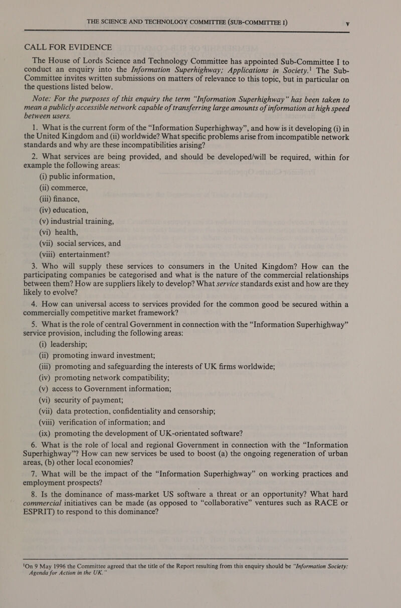 nnn cnc nccccn cnc nce nn eres sree SSS ss CALL FOR EVIDENCE The House of Lords Science and Technology Committee has appointed Sub-Committee I to conduct an enquiry into the Information Superhighway; Applications in Society.! The Sub- Committee invites written submissions on matters of relevance to this topic, but in particular on the questions listed below. Note: For the purposes of this enquiry the term “Information Superhighway” has been taken to mean a publicly accessible network capable of transferring large amounts of information at high speed between users. 1. What is the current form of the “Information Superhighway”, and how is it developing (i) in the United Kingdom and (ii) worldwide? What specific problems arise from incompatible network standards and why are these incompatibilities arising? 2. What services are being provided, and should be developed/will be required, within for example the following areas: (i) public information, (11) commerce, (iil) finance, (iv) education, (v) industrial training, (vi) health, (vii) social services, and (vill) entertainment? 3. Who will supply these services to consumers in the United Kingdom? How can the participating companies be categorised and what is the nature of the commercial relationships between them? How are suppliers likely to develop? What service standards exist and how are they likely to evolve? 4. How can universal access to services provided for the common good be secured within a commercially competitive market framework? 5. What is the role of central Government in connection with the “Information Superhighway” service provision, including the following areas: (i) leadership; (ii) promoting inward investment; (ili) promoting and safeguarding the interests of UK firms worldwide; (iv) promoting network compatibility; (v) access to Government information; (vi) security of payment; (vil) data protection, confidentiality and censorship; (viii) verification of information; and (ix) promoting the development of UK-orientated software? 6. What is the role of local and regional Government in connection with the “Information Superhighway”? How can new services be used to boost (a) the ongoing regeneration of urban areas, (b) other local economies? 7. What will be the impact of the “Information Superhighway” on working practices and employment prospects? 8. Is the dominance of mass-market US software a threat or an opportunity? What hard commercial initiatives can be made (as opposed to “collaborative” ventures such as RACE or ESPRIT) to respond to this dominance? 'On 9 May 1996 the Committee agreed that the title of the Report resulting from this enquiry should be “/nformation Society: Agenda for Action in the UK.”
