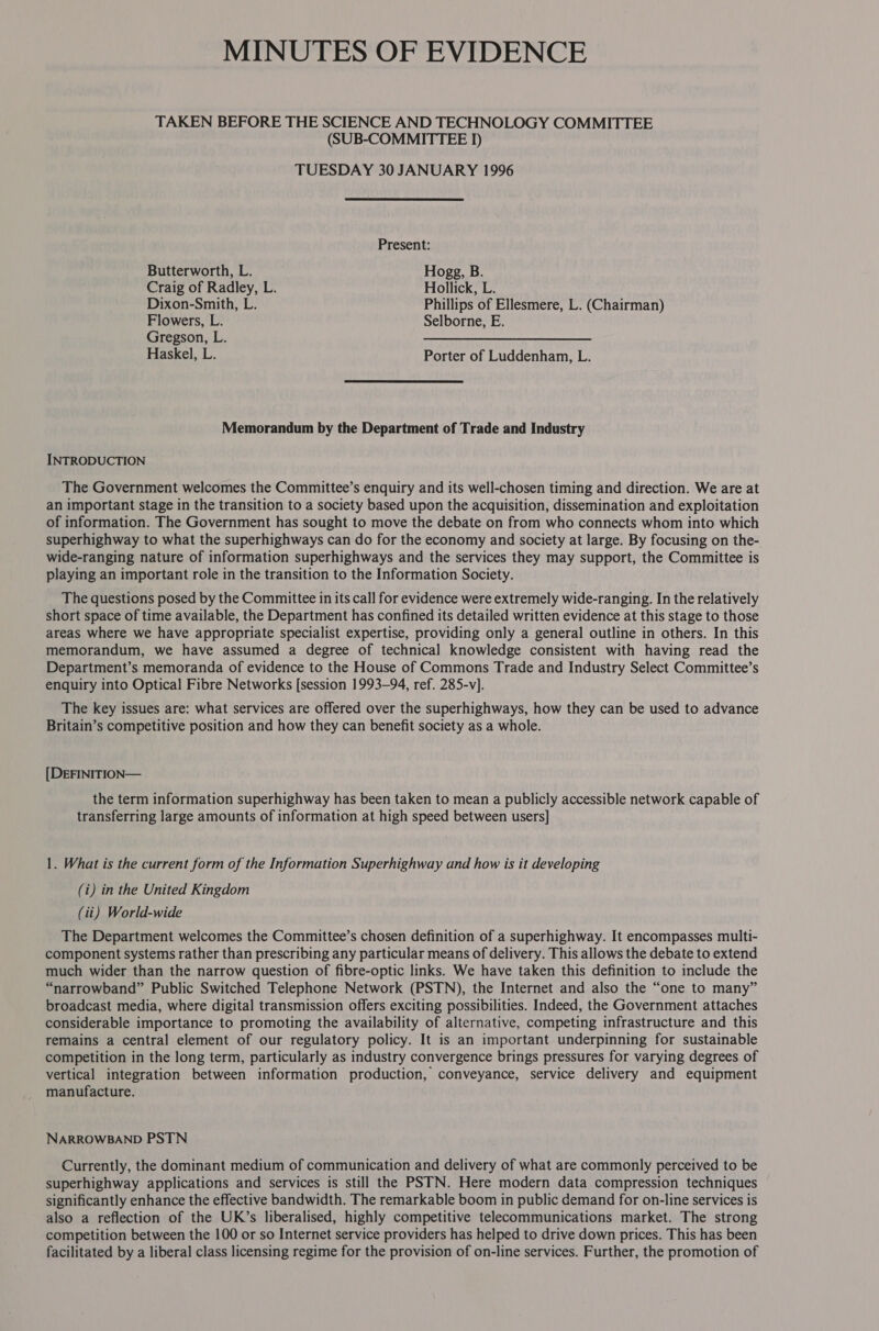 MINUTES OF EVIDENCE TAKEN BEFORE THE SCIENCE AND TECHNOLOGY COMMITTEE (SUB-COMMITTEE 1) TUESDAY 30 JANUARY 1996 Present: Butterworth, L. Hogg, B. Craig of Radley, L. Hollick, L. Dixon-Smith, L. Phillips of Ellesmere, L. (Chairman) Flowers, L. Selborne, E. Gregson, L. —_ Haskel, L. Porter of Luddenhan, L. Memorandum by the Department of Trade and Industry INTRODUCTION The Government welcomes the Committee’s enquiry and its well-chosen timing and direction. We are at an important stage in the transition to a society based upon the acquisition, dissemination and exploitation of information. The Government has sought to move the debate on from who connects whom into which superhighway to what the superhighways can do for the economy and society at large. By focusing on the- wide-ranging nature of information superhighways and the services they may support, the Committee is playing an important role in the transition to the Information Society. The questions posed by the Committee in its call for evidence were extremely wide-ranging. In the relatively short space of time available, the Department has confined its detailed written evidence at this stage to those areas where we have appropriate specialist expertise, providing only a general outline in others. In this memorandum, we have assumed a degree of technical knowledge consistent with having read the Department’s memoranda of evidence to the House of Commons Trade and Industry Select Committee’s enquiry into Optical Fibre Networks [session 1993-94, ref. 285-v]. The key issues are: what services are offered over the superhighways, how they can be used to advance Britain’s competitive position and how they can benefit society as a whole. [DEFINITION— the term information superhighway has been taken to mean a publicly accessible network capable of transferring large amounts of information at high speed between users] 1. What is the current form of the Information Superhighway and how is it developing (i) in the United Kingdom (it) World-wide The Department welcomes the Committee’s chosen definition of a superhighway. It encompasses multi- component systems rather than prescribing any particular means of delivery. This allows the debate to extend much wider than the narrow question of fibre-optic links. We have taken this definition to include the “narrowband” Public Switched Telephone Network (PSTN), the Internet and also the “one to many” broadcast media, where digital transmission offers exciting possibilities. Indeed, the Government attaches considerable importance to promoting the availability of alternative, competing infrastructure and this remains a central element of our regulatory policy. It is an important underpinning for sustainable competition in the long term, particularly as industry convergence brings pressures for varying degrees of vertical integration between information production, conveyance, service delivery and equipment manufacture. NARROWBAND PSTN Currently, the dominant medium of communication and delivery of what are commonly perceived to be superhighway applications and services is still the PSTN. Here modern data compression techniques significantly enhance the effective bandwidth. The remarkable boom in public demand for on-line services is also a reflection of the UK’s liberalised, highly competitive telecommunications market. The strong competition between the 100 or so Internet service providers has helped to drive down prices. This has been facilitated by a liberal class licensing regime for the provision of on-line services. Further, the promotion of