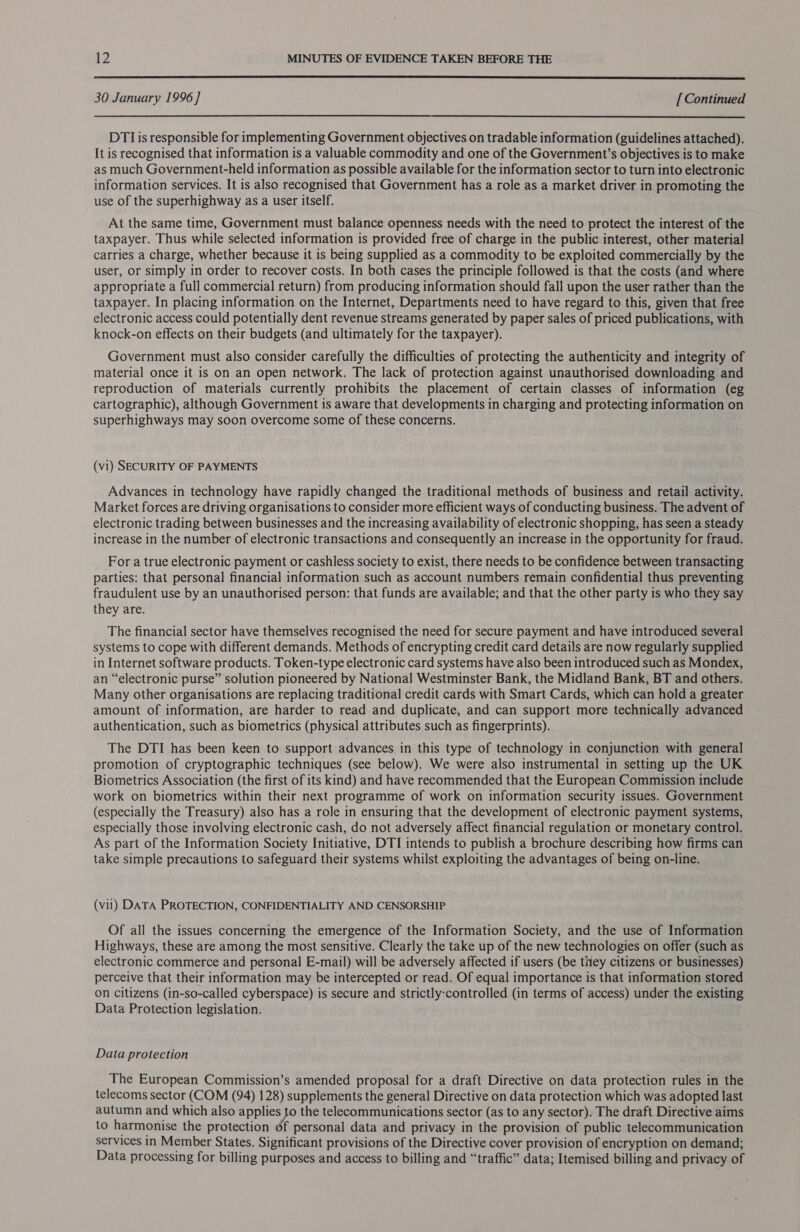  30 January 1996 ] [ Continued  DTIis responsible for implementing Government objectives on tradable information (guidelines attached). It is recognised that information is a valuable commodity and one of the Government’s objectives is to make as much Government-held information as possible available for the information sector to turn into electronic information services. It is also recognised that Government has a role as a market driver in promoting the use of the superhighway as a user itself. At the same time, Government must balance openness needs with the need to protect the interest of the taxpayer. Thus while selected information is provided free of charge in the public interest, other material carries a charge, whether because it is being supplied as a commodity to be exploited commercially by the user, or simply in order to recover costs. In both cases the principle followed is that the costs (and where appropriate a full commercial return) from producing information should fall upon the user rather than the taxpayer. In placing information on the Internet, Departments need to have regard to this, given that free electronic access could potentially dent revenue streams generated by paper sales of priced publications, with knock-on effects on their budgets (and ultimately for the taxpayer). Government must also consider carefully the difficulties of protecting the authenticity and integrity of material once it is on an open network. The lack of protection against unauthorised downloading and reproduction of materials currently prohibits the placement of certain classes of information (eg cartographic), although Government is aware that developments in charging and protecting information on superhighways may soon overcome some of these concerns. (vi) SECURITY OF PAYMENTS Advances in technology have rapidly changed the traditional methods of business and retail activity. Market forces are driving organisations to consider more efficient ways of conducting business. The advent of electronic trading between businesses and the increasing availability of electronic shopping, has seen a steady increase in the number of electronic transactions and consequently an increase in the opportunity for fraud. For a true electronic payment or cashless society to exist, there needs to be confidence between transacting parties: that personal financial information such as account numbers remain confidential thus preventing fraudulent use by an unauthorised person: that funds are available; and that the other party is who they say they are. The financial sector have themselves recognised the need for secure payment and have introduced several systems to cope with different demands. Methods of encrypting credit card details are now regularly supplied in Internet software products. Token-type electronic card systems have also been introduced such as Mondex, an “electronic purse” solution pioneered by National Westminster Bank, the Midland Bank, BT and others. Many other organisations are replacing traditional credit cards with Smart Cards, which can hold a greater amount of information, are harder to read and duplicate, and can support more technically advanced authentication, such as biometrics (physical attributes such as fingerprints). The DTI has been keen to support advances in this type of technology in conjunction with general promotion of cryptographic techniques (see below). We were also instrumental in setting up the UK Biometrics Association (the first of its kind) and have recommended that the European Commission include work on biometrics within their next programme of work on information security issues. Government (especially the Treasury) also has a role in ensuring that the development of electronic payment systems, especially those involving electronic cash, do not adversely affect financial regulation or monetary control. As part of the Information Society Initiative, DTI intends to publish a brochure describing how firms can take simple precautions to safeguard their systems whilst exploiting the advantages of being on-line. (vii) DATA PROTECTION, CONFIDENTIALITY AND CENSORSHIP Of all the issues concerning the emergence of the Information Society, and the use of Information Highways, these are among the most sensitive. Clearly the take up of the new technologies on offer (such as electronic commerce and personal E-mail) will be adversely affected if users (be tiley citizens or businesses) perceive that their information may be intercepted or read. Of equal importance is that information stored on citizens (in-so-called cyberspace) is secure and strictly-controlled (in terms of access) under the existing Data Protection legislation. Data protection The European Commission’s amended proposal for a draft Directive on data protection rules in the telecoms sector (COM (94) 128) supplements the general Directive on data protection which was adopted last autumn and which also applies to the telecommunications sector (as to any sector). The draft Directive aims to harmonise the protection éf personal data and privacy in the provision of public telecommunication services in Member States. Significant provisions of the Directive cover provision of encryption on demand; Data processing for billing purposes and access to billing and “traffic” data; Itemised billing and privacy of