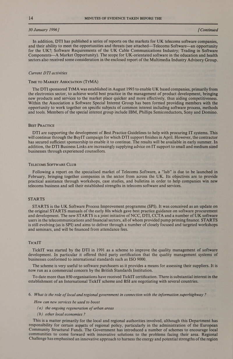  30 January 1996 ] [Continued  In addition, DTI has published a series of reports on the markets for UK telecoms software companies, and their ability to meet the opportunities and threats (see attached—Telecoms Software—an opportunity for the UK?; Software Requirements of the UK Cable Communications Industry; Trading in Software Components—A Market Opportunity). The scope for UK-orientated software in the education and health sectors also received some consideration in the enclosed report of the Multimedia Industry Advisory Group. Current DTI activities TIME TO MARKET ASSOCIATION (TTMA) The DTI sponsored TtMA was established in August 1993 to enable UK based companies, primarily from the electronics sector, to achieve world best practice in the management of product development, bringing new products and services to the market place quicker and more effectively, thus aiding competitiveness. Within the Association a Software Special Interest Group has been formed providing members with the opportunity to work together on specific subjects of common interest including software process, methods and tools. Members of the special interest group include IBM, Phillips Semiconductors, Sony and Domino. BEST PRACTICE DTI are supporting the development of Best Practice Guidelines to help with procuring IT systems. This will continue through the BuyIT campaign for which DTI support finishes in April. However, the contractor has secured sufficient sponsorship to enable it to continue. The results will be available in early summer. In addition, the DTI Business Links are increasingly supplying advice on IT support to small and medium sized businesses through experienced counsellors. TELECOMS SOFTWARE CLUB Following a report on the specialised market of Telecoms Software, a “lub” is due to be launched in February, bringing together companies in the sector from across the UK. Its objectives are to provide practical assistance through workshops, case studies, and bulletins in order to help companies win new telecoms business and sell their established strengths in telecoms software and services. STARTS STARTS is the UK Software Process Improvement programme (SPI). It was conceived as an update on the original STARTS manuals of the early 80s which gave best practice guidance on software procurement and development. The new STARTS is a joint initiative of NCC, DTI, CCTA and a number of UK software users in the telecommunications and financial sectors, all of whom provided pump priming finance. STARTS is still evolving (as is SPI) and aims to deliver through a number of closely focused and targeted workshops and seminars, and will be financed from attendance fees. TickKIT TickIT was started by the DTI in 1991 as a scheme to improve the quality management of software development. In particular it offered third party certification that the quality management systems of businesses conformed to international standards such as ISO 9000. The scheme is very useful to software purchasers as it provides a means for assessing their suppliers. It is now run as a commercial concern by the British Standards Institution. To date more than 850 organisations have received TickIT certification. There is substantial interest in the establishment of an International TickIT scheme and BSI are negotiating with several countries. 6. What is the role of local and regional government in connection with the information superhighway ? How can new services be used to boost (a) the ongoing regeneration of urban areas (b) other local economies ? This is a matter primarily for the local and regional authorities involved, although this Department has responsibility for certain aspgcts of regional policy, particularly in the administration of the European Community Structural Funds. The Government has introduced a number of schemes to encourage local communities to come forward with innovative solutions to the problems facing their area. Regional Challenge has emphasised an innovative approach to harness the energy and potential strengths of the region