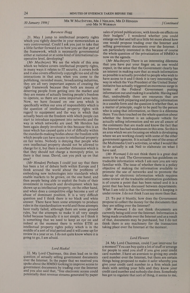  30 January 1996] [ Continued  Baroness Hogg 21. May I jump to intellectual property rights which you rightly describe in your memorandum as very controversial. Could I ask you just to take that a little further forward as to how you see that part of the framework, which is necessarily governmental either at national or at some kind of international co- operative level, developing? (Mr MacIntyre) We see the whole of this area which we believe covers intellectual property rights, in many ways it relates to IT security, it covers both and it also covers effectively copyright too and all the interactions in that area when you come to the publishing, recorded music, broadcasting industries, they are all very important aspects of creating the right framework because they both are means of deterring people from getting into the market and they are means of actually limiting people’s freedom to operate, so there are some important areas here. Now, we have focused on one area which is specifically within our area of responsibility which is the question of intellectual property rights with regard to equipment and the way in which that actually bears on the freedom with which people can start to introduce equipment into networks and the way in which networks are used. Mr Hendon has been again deeply involved in this because this is an issue which has caused quite a lot of difficulty within the standards-making bodies about the freedom with which people can have access to intellectual property on fair terms. Nobody is denying that people who own intellectual property should not be allowed to charge for it, but there is another dimension which is that they should not charge a monopoly price, so there is that issue. David, can you pick up on that area? (Mr Hendon) Perhaps I could just say that there has been a lot of debate both within Europe and I think around the world about the problems of embodying new technologies into standards which enable markets to be grown, on the one hand, and then people being able to exploit the fruits of their investment in research and development which has shown up as intellectual property, on the other hand, and when does a competitive edge become a sort of abuse of dominant position. It is a very difficult question and I think there is no black and white answer. There have been some attempts to produce rules in the standardisation world and those attempts have really failed, although there are some ground rules, but the attempts to make it all very simple failed because basically it is not simple, so I think it is something that we need to keep an eye on and indeed at the moment there is within ETSI an intellectual property rights policy which is in the middle of a sort of trial period and it will come up for review in a year or so. I do not quite know where it is going to go, I am afraid. Lord Haskel 22. My Lord Chairman, this does lead on to the question of actually selling government documents over the Internet. In the paper that we received you spoke about the HMSO looking to improve access to government documents by trading over the Internet and you also said that, “free electronic access could potentially dent revenue streams generated by paper sales of priced publications, with knock-on effects on their budgets”. I wondered whether you could enlarge on that and tell us a little bit more about how one would propose trading over the Internet and selling government documents over the Internet. I am particularly interested in this because of course the whole question of the privatisation of HMSO is now on the agenda. (Mr MacIntyre) There is an interesting dilemma that you have put your finger on, as one would expect, in the sense that the Government clearly has an interest in making sure that as much information as possible is actually provided to people who wish to have access to it and I think it is very interesting the way in which the Vice President of the United States’ initiative has actually triggered an enormous surge in terms of the Federal Government putting information out and making it available. Having said that, undoubtedly there are resources that are associated with preparing and providing information in a useable form and the question is whether that, as a matter of principle, ought to be paid by the person who is using that information, so there is a dilemma there. You then touched on the whole question about whether the Internet is an adequate vehicle for actually selling information and we are all aware of the comments that are made and know the fact that the Internet has had weaknesses in this area. So this is an area which we are focusing on which is developing where we are working closely with some of the other government agencies. It is actually one of the areas of the Multimedia Unit’s activities, so what I would like to do actually is ask Neil to elaborate on what I have said. (Mr Worman) I do not think there is a great deal more to be said. The Government has guidelines on tradeable information which I am sure you are very familiar with. The issue of whether there is a policy objective of making the information available to promote the use of networks and to promote the take-up of electronic information which requires some review of the tradeable information guidelines is of course a point that has been raised and it is a point that has been discussed between departments. What I am told is that the Government is keeping it under review. I do not think I can say more than that. 23. To put it bluntly, how does the Government propose to collect the money for the documents that they are selling over the Internet? (Mr Worman) I do not think documents are currently being sold over the Internet. Information is being made available over the Internet and asa result of that, documents may be purchased, but I do not think there is any machinery for the transaction taking place over the Internet at the moment. Lord Flowers 24. My Lord Chairman, could I just intervene for a moment? Youcan buy quite a lot of stuff or arrange for people to send you stuff if you give your credit card number. I have an aversion to giving my credit card number over the Internet, but there are certain things being proposed to make it safer whereby you give your credit card number to a firm which just deals with settling your bills and they know your credit card number and nobody else does. Somebody has got to regulate that sort of thing, it seems to me,